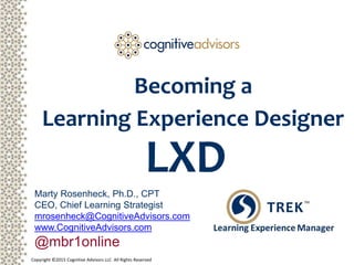 Copyright ©2015 Cognitive Advisors LLC All Rights Reserved
Becoming a
Learning Experience Designer
Marty Rosenheck, Ph.D., CPT
CEO, Chief Learning Strategist
mrosenheck@CognitiveAdvisors.com
www.CognitiveAdvisors.com
@mbr1online
LXD
 