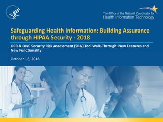 Safeguarding Health Information: Building Assurance
through HIPAA Security - 2018
OCR & ONC Security Risk Assessment (SRA) Tool Walk-Through: New Features and
New Functionality
October 18, 2018
 
