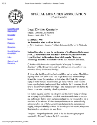 9/5/12                               Special Libraries Association -- Legal Division -- Newsletter Template




                                               SPECIAL LIBRARIES ASSOCIATION
                                                                                  LEGAL DIVISION




         Leadership and
         Organization
                                         Legal Division Quarterly
                                         Special Libraries Association
         Newsletter                      Summer, 2000 - Vol. 7, No. 1
         Listserv
                                         head O'(the) PAC
         Programs                        An Interview with Nathan Rosen
                                         by Steve Anderson – Gordon Feinblatt Rothman Hoffberger & Hollander
         Resources                       LLC
         Special Libraries
         Association
                                         Nathan Rosen has been on the cutting edge of law librarianship for many
                                         years. As law librarian at Credit Suisse First Boston, Rosen hosts the
         Index                           Legal Division's highly acclaimed and wildly popular "Emerging
                                         Technology Breakfast Roundtable" at the SLA Annual Conference.
         Copyright and
         Disclaimer
                                         Q You're widely known for organizing the "Emerging Technology
                                         Breakfast" at SLA Conferences. Tell me a little about how and why you
                                         became a library leader in technology.

                                         A It is a value that I learned from both my children and my mother. My children
                                         regularly watch a TV show called "The Magic School Bus" and read Magic
                                         School Bus books. The main figure is the teacher, Ms. Frizzle. Her signature
                                         saying is "Take chances, make mistakes, get messy." That is a very valuable
                                         lesson regarding hot technologies and librarianship for the 21st century. We all
                                         have to move forward and try new things – take chances even when there is the
                                         chance, or even the probability, of making mistakes.

                                         My mother regularly says that we only grow and develop by trying new things
                                         and accepting the pain of failure. If we limit ourselves to only those techniques
                                         and technologies that we know and can use effectively, we box ourselves into a
                                         small area of the universe. We have to expand our tools and approaches by
                                         getting ourselves out of the box, even though that practically guarantees our
                                         tripping, falling and skinning our knee. But if we hope to survive and prosper as a
                                         librarian and as a profession, we must do so.

                                         This year, I was privileged to also speak at the Hot Technologies program
                                         organized by Thomas Fleming at the SLA convention.

www.slalegal.org/Newsletter/v7no1_rosen.htm                                                                                    1/5
 