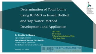 Determination of Total Iodine
using ICP-MS in Israeli Bottled
and Tap Water: Method
Development and Application
Dr Vasiliy V. Rosen
icpaes@gmail.com
The Scientific Service Core Facility
The Faculty of Agriculture
The Hebrew University of Jerusalem
January 17, 2023
The Team:
Dr Orit Gal
Yuliana Andrushchenko, M.Sc.
Prof. Yona Chen
 
