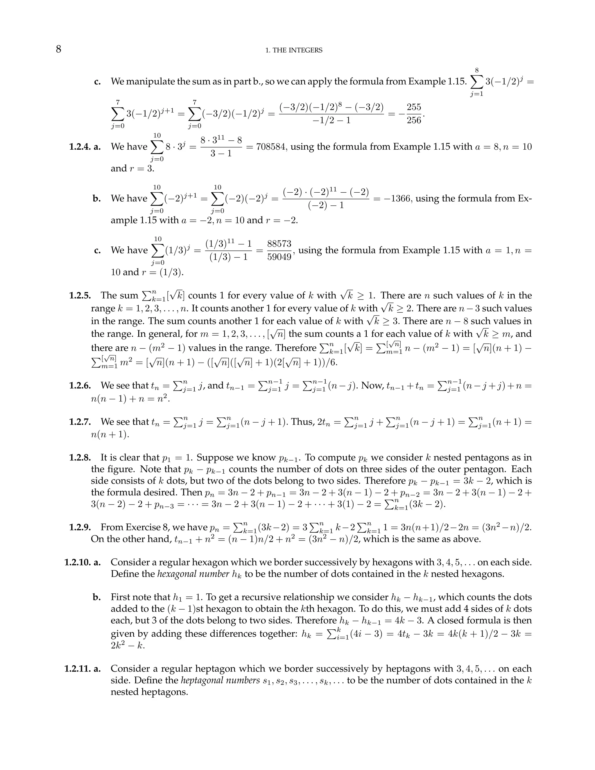 8 1. THE INTEGERS
c. We manipulate the sum as in part b., so we can apply the formula from Example 1.15.
8
X
j=1
3(−1/2)j
=
7
X
j=0
3(−1/2)j+1
=
7
X
j=0
(−3/2)(−1/2)j
=
(−3/2)(−1/2)8
− (−3/2)
−1/2 − 1
= −
255
256
.
1.2.4. a. We have
10
X
j=0
8 · 3j
=
8 · 311
− 8
3 − 1
= 708584, using the formula from Example 1.15 with a = 8, n = 10
and r = 3.
b. We have
10
X
j=0
(−2)j+1
=
10
X
j=0
(−2)(−2)j
=
(−2) · (−2)11
− (−2)
(−2) − 1
= −1366, using the formula from Ex-
ample 1.15 with a = −2, n = 10 and r = −2.
c. We have
10
X
j=0
(1/3)j
=
(1/3)11
− 1
(1/3) − 1
=
88573
59049
, using the formula from Example 1.15 with a = 1, n =
10 and r = (1/3).
1.2.5. The sum
Pn
k=1[
√
k] counts 1 for every value of k with
√
k ≥ 1. There are n such values of k in the
range k = 1, 2, 3, . . . , n. It counts another 1 for every value of k with
√
k ≥ 2. There are n − 3 such values
in the range. The sum counts another 1 for each value of k with
√
k ≥ 3. There are n − 8 such values in
the range. In general, for m = 1, 2, 3, . . . , [
√
n] the sum counts a 1 for each value of k with
√
k ≥ m, and
there are n − (m2
− 1) values in the range. Therefore
Pn
k=1[
√
k] =
P[
√
n]
m=1 n − (m2
− 1) = [
√
n](n + 1) −
P[
√
n]
m=1 m2
= [
√
n](n + 1) − ([
√
n]([
√
n] + 1)(2[
√
n] + 1))/6.
1.2.6. We see that tn =
Pn
j=1 j, and tn−1 =
Pn−1
j=1 j =
Pn−1
j=1 (n−j). Now, tn−1 +tn =
Pn−1
j=1 (n−j +j)+n =
n(n − 1) + n = n2
.
1.2.7. We see that tn =
Pn
j=1 j =
Pn
j=1(n − j + 1). Thus, 2tn =
Pn
j=1 j +
Pn
j=1(n − j + 1) =
Pn
j=1(n + 1) =
n(n + 1).
1.2.8. It is clear that p1 = 1. Suppose we know pk−1. To compute pk we consider k nested pentagons as in
the figure. Note that pk − pk−1 counts the number of dots on three sides of the outer pentagon. Each
side consists of k dots, but two of the dots belong to two sides. Therefore pk − pk−1 = 3k − 2, which is
the formula desired. Then pn = 3n − 2 + pn−1 = 3n − 2 + 3(n − 1) − 2 + pn−2 = 3n − 2 + 3(n − 1) − 2 +
3(n − 2) − 2 + pn−3 = · · · = 3n − 2 + 3(n − 1) − 2 + · · · + 3(1) − 2 =
Pn
k=1(3k − 2).
1.2.9. From Exercise 8, we have pn =
Pn
k=1(3k−2) = 3
Pn
k=1 k−2
Pn
k=1 1 = 3n(n+1)/2−2n = (3n2
−n)/2.
On the other hand, tn−1 + n2
= (n − 1)n/2 + n2
= (3n2
− n)/2, which is the same as above.
1.2.10. a. Consider a regular hexagon which we border successively by hexagons with 3, 4, 5, . . . on each side.
Define the hexagonal number hk to be the number of dots contained in the k nested hexagons.
b. First note that h1 = 1. To get a recursive relationship we consider hk − hk−1, which counts the dots
added to the (k − 1)st hexagon to obtain the kth hexagon. To do this, we must add 4 sides of k dots
each, but 3 of the dots belong to two sides. Therefore hk − hk−1 = 4k − 3. A closed formula is then
given by adding these differences together: hk =
Pk
i=1(4i − 3) = 4tk − 3k = 4k(k + 1)/2 − 3k =
2k2
− k.
1.2.11. a. Consider a regular heptagon which we border successively by heptagons with 3, 4, 5, . . . on each
side. Define the heptagonal numbers s1, s2, s3, . . . , sk, . . . to be the number of dots contained in the k
nested heptagons.
 