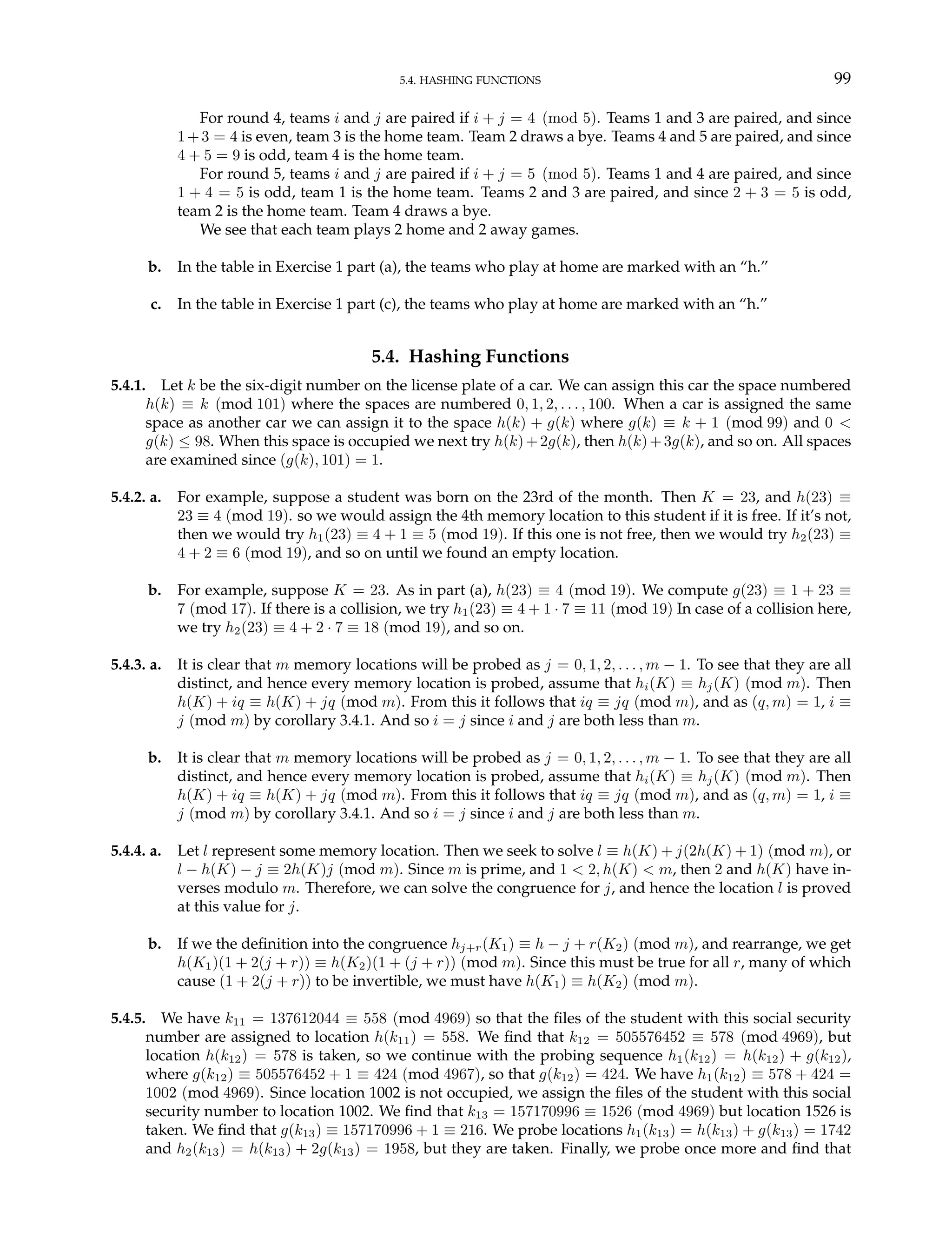 5.4. HASHING FUNCTIONS 99
For round 4, teams i and j are paired if i + j = 4 (mod 5). Teams 1 and 3 are paired, and since
1+3 = 4 is even, team 3 is the home team. Team 2 draws a bye. Teams 4 and 5 are paired, and since
4 + 5 = 9 is odd, team 4 is the home team.
For round 5, teams i and j are paired if i + j = 5 (mod 5). Teams 1 and 4 are paired, and since
1 + 4 = 5 is odd, team 1 is the home team. Teams 2 and 3 are paired, and since 2 + 3 = 5 is odd,
team 2 is the home team. Team 4 draws a bye.
We see that each team plays 2 home and 2 away games.
b. In the table in Exercise 1 part (a), the teams who play at home are marked with an “h.”
c. In the table in Exercise 1 part (c), the teams who play at home are marked with an “h.”
5.4. Hashing Functions
5.4.1. Let k be the six-digit number on the license plate of a car. We can assign this car the space numbered
h(k) ≡ k (mod 101) where the spaces are numbered 0, 1, 2, . . . , 100. When a car is assigned the same
space as another car we can assign it to the space h(k) + g(k) where g(k) ≡ k + 1 (mod 99) and 0 <
g(k) ≤ 98. When this space is occupied we next try h(k)+2g(k), then h(k)+3g(k), and so on. All spaces
are examined since (g(k), 101) = 1.
5.4.2. a. For example, suppose a student was born on the 23rd of the month. Then K = 23, and h(23) ≡
23 ≡ 4 (mod 19). so we would assign the 4th memory location to this student if it is free. If it’s not,
then we would try h1(23) ≡ 4 + 1 ≡ 5 (mod 19). If this one is not free, then we would try h2(23) ≡
4 + 2 ≡ 6 (mod 19), and so on until we found an empty location.
b. For example, suppose K = 23. As in part (a), h(23) ≡ 4 (mod 19). We compute g(23) ≡ 1 + 23 ≡
7 (mod 17). If there is a collision, we try h1(23) ≡ 4 + 1 · 7 ≡ 11 (mod 19) In case of a collision here,
we try h2(23) ≡ 4 + 2 · 7 ≡ 18 (mod 19), and so on.
5.4.3. a. It is clear that m memory locations will be probed as j = 0, 1, 2, . . . , m − 1. To see that they are all
distinct, and hence every memory location is probed, assume that hi(K) ≡ hj(K) (mod m). Then
h(K) + iq ≡ h(K) + jq (mod m). From this it follows that iq ≡ jq (mod m), and as (q, m) = 1, i ≡
j (mod m) by corollary 3.4.1. And so i = j since i and j are both less than m.
b. It is clear that m memory locations will be probed as j = 0, 1, 2, . . . , m − 1. To see that they are all
distinct, and hence every memory location is probed, assume that hi(K) ≡ hj(K) (mod m). Then
h(K) + iq ≡ h(K) + jq (mod m). From this it follows that iq ≡ jq (mod m), and as (q, m) = 1, i ≡
j (mod m) by corollary 3.4.1. And so i = j since i and j are both less than m.
5.4.4. a. Let l represent some memory location. Then we seek to solve l ≡ h(K) + j(2h(K) + 1) (mod m), or
l − h(K) − j ≡ 2h(K)j (mod m). Since m is prime, and 1 < 2, h(K) < m, then 2 and h(K) have in-
verses modulo m. Therefore, we can solve the congruence for j, and hence the location l is proved
at this value for j.
b. If we the definition into the congruence hj+r(K1) ≡ h − j + r(K2) (mod m), and rearrange, we get
h(K1)(1 + 2(j + r)) ≡ h(K2)(1 + (j + r)) (mod m). Since this must be true for all r, many of which
cause (1 + 2(j + r)) to be invertible, we must have h(K1) ≡ h(K2) (mod m).
5.4.5. We have k11 = 137612044 ≡ 558 (mod 4969) so that the files of the student with this social security
number are assigned to location h(k11) = 558. We find that k12 = 505576452 ≡ 578 (mod 4969), but
location h(k12) = 578 is taken, so we continue with the probing sequence h1(k12) = h(k12) + g(k12),
where g(k12) ≡ 505576452 + 1 ≡ 424 (mod 4967), so that g(k12) = 424. We have h1(k12) ≡ 578 + 424 =
1002 (mod 4969). Since location 1002 is not occupied, we assign the files of the student with this social
security number to location 1002. We find that k13 = 157170996 ≡ 1526 (mod 4969) but location 1526 is
taken. We find that g(k13) ≡ 157170996 + 1 ≡ 216. We probe locations h1(k13) = h(k13) + g(k13) = 1742
and h2(k13) = h(k13) + 2g(k13) = 1958, but they are taken. Finally, we probe once more and find that
 