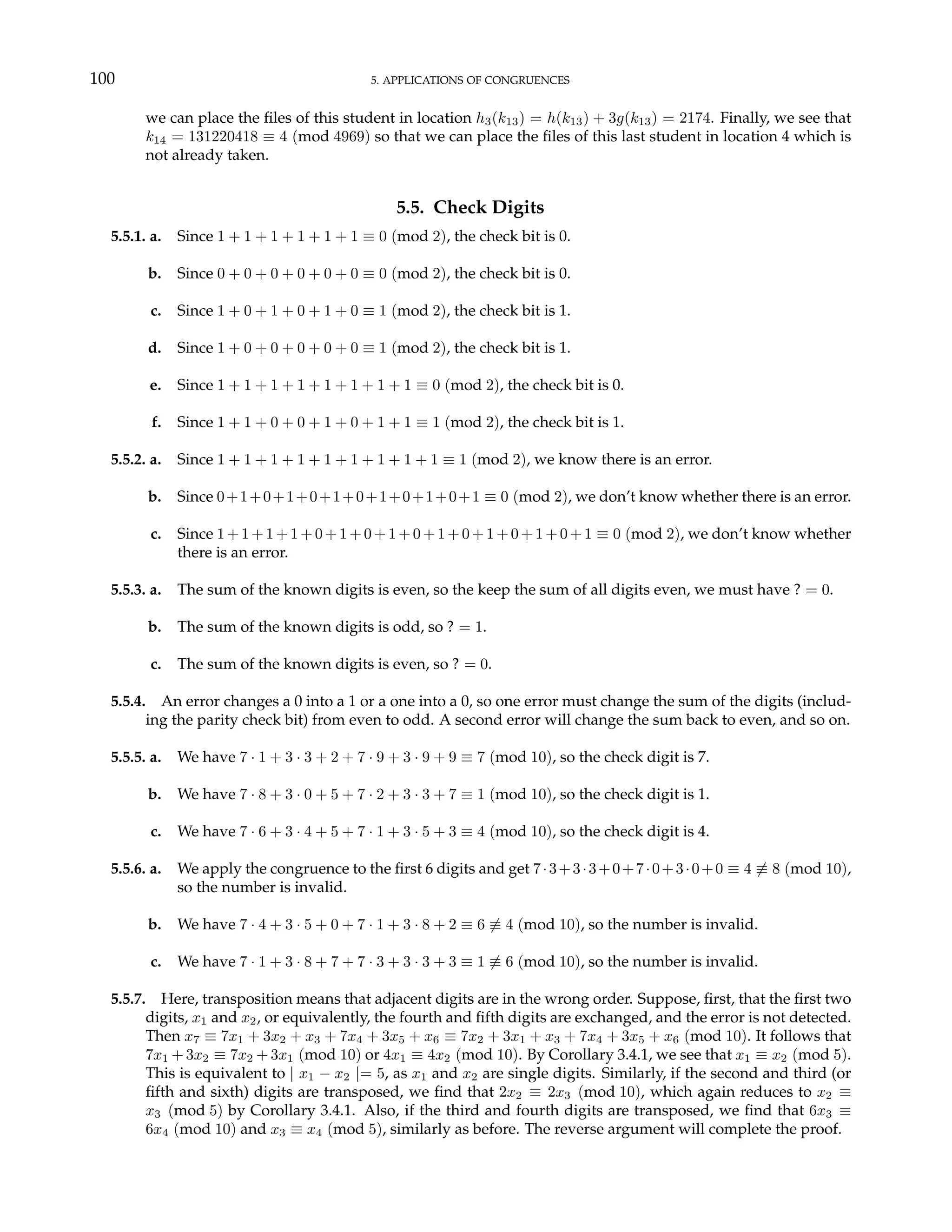 100 5. APPLICATIONS OF CONGRUENCES
we can place the files of this student in location h3(k13) = h(k13) + 3g(k13) = 2174. Finally, we see that
k14 = 131220418 ≡ 4 (mod 4969) so that we can place the files of this last student in location 4 which is
not already taken.
5.5. Check Digits
5.5.1. a. Since 1 + 1 + 1 + 1 + 1 + 1 ≡ 0 (mod 2), the check bit is 0.
b. Since 0 + 0 + 0 + 0 + 0 + 0 ≡ 0 (mod 2), the check bit is 0.
c. Since 1 + 0 + 1 + 0 + 1 + 0 ≡ 1 (mod 2), the check bit is 1.
d. Since 1 + 0 + 0 + 0 + 0 + 0 ≡ 1 (mod 2), the check bit is 1.
e. Since 1 + 1 + 1 + 1 + 1 + 1 + 1 + 1 ≡ 0 (mod 2), the check bit is 0.
f. Since 1 + 1 + 0 + 0 + 1 + 0 + 1 + 1 ≡ 1 (mod 2), the check bit is 1.
5.5.2. a. Since 1 + 1 + 1 + 1 + 1 + 1 + 1 + 1 + 1 ≡ 1 (mod 2), we know there is an error.
b. Since 0+1+0+1+0+1+0+1+0+1+0+1 ≡ 0 (mod 2), we don’t know whether there is an error.
c. Since 1 + 1 + 1 + 1 + 0 + 1 + 0 + 1 + 0 + 1 + 0 + 1 + 0 + 1 + 0 + 1 ≡ 0 (mod 2), we don’t know whether
there is an error.
5.5.3. a. The sum of the known digits is even, so the keep the sum of all digits even, we must have ? = 0.
b. The sum of the known digits is odd, so ? = 1.
c. The sum of the known digits is even, so ? = 0.
5.5.4. An error changes a 0 into a 1 or a one into a 0, so one error must change the sum of the digits (includ-
ing the parity check bit) from even to odd. A second error will change the sum back to even, and so on.
5.5.5. a. We have 7 · 1 + 3 · 3 + 2 + 7 · 9 + 3 · 9 + 9 ≡ 7 (mod 10), so the check digit is 7.
b. We have 7 · 8 + 3 · 0 + 5 + 7 · 2 + 3 · 3 + 7 ≡ 1 (mod 10), so the check digit is 1.
c. We have 7 · 6 + 3 · 4 + 5 + 7 · 1 + 3 · 5 + 3 ≡ 4 (mod 10), so the check digit is 4.
5.5.6. a. We apply the congruence to the first 6 digits and get 7·3+3·3+0+7·0+3·0+0 ≡ 4 6≡ 8 (mod 10),
so the number is invalid.
b. We have 7 · 4 + 3 · 5 + 0 + 7 · 1 + 3 · 8 + 2 ≡ 6 6≡ 4 (mod 10), so the number is invalid.
c. We have 7 · 1 + 3 · 8 + 7 + 7 · 3 + 3 · 3 + 3 ≡ 1 6≡ 6 (mod 10), so the number is invalid.
5.5.7. Here, transposition means that adjacent digits are in the wrong order. Suppose, first, that the first two
digits, x1 and x2, or equivalently, the fourth and fifth digits are exchanged, and the error is not detected.
Then x7 ≡ 7x1 + 3x2 + x3 + 7x4 + 3x5 + x6 ≡ 7x2 + 3x1 + x3 + 7x4 + 3x5 + x6 (mod 10). It follows that
7x1 + 3x2 ≡ 7x2 + 3x1 (mod 10) or 4x1 ≡ 4x2 (mod 10). By Corollary 3.4.1, we see that x1 ≡ x2 (mod 5).
This is equivalent to | x1 − x2 |= 5, as x1 and x2 are single digits. Similarly, if the second and third (or
fifth and sixth) digits are transposed, we find that 2x2 ≡ 2x3 (mod 10), which again reduces to x2 ≡
x3 (mod 5) by Corollary 3.4.1. Also, if the third and fourth digits are transposed, we find that 6x3 ≡
6x4 (mod 10) and x3 ≡ x4 (mod 5), similarly as before. The reverse argument will complete the proof.
 