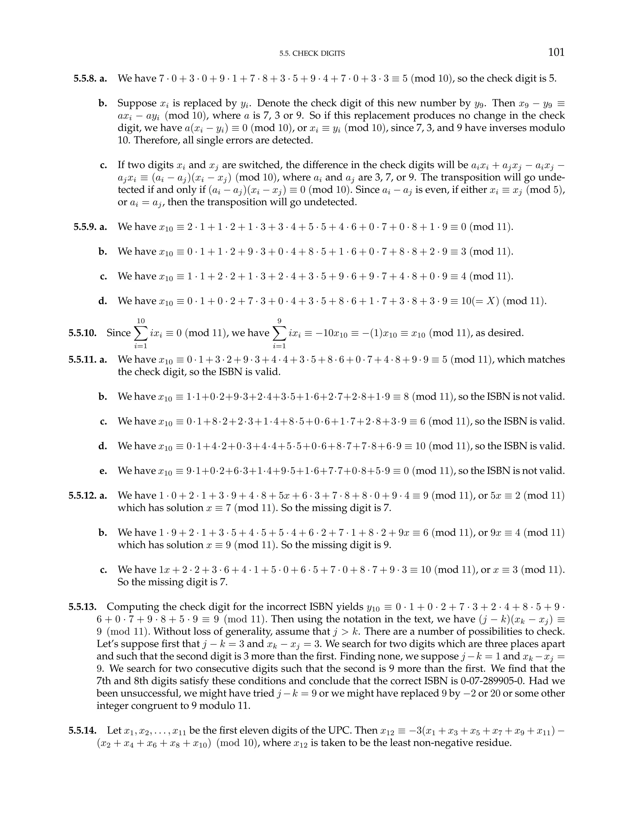 5.5. CHECK DIGITS 101
5.5.8. a. We have 7 · 0 + 3 · 0 + 9 · 1 + 7 · 8 + 3 · 5 + 9 · 4 + 7 · 0 + 3 · 3 ≡ 5 (mod 10), so the check digit is 5.
b. Suppose xi is replaced by yi. Denote the check digit of this new number by y9. Then x9 − y9 ≡
axi − ayi (mod 10), where a is 7, 3 or 9. So if this replacement produces no change in the check
digit, we have a(xi − yi) ≡ 0 (mod 10), or xi ≡ yi (mod 10), since 7, 3, and 9 have inverses modulo
10. Therefore, all single errors are detected.
c. If two digits xi and xj are switched, the difference in the check digits will be aixi + ajxj − aixj −
ajxi ≡ (ai − aj)(xi − xj) (mod 10), where ai and aj are 3, 7, or 9. The transposition will go unde-
tected if and only if (ai − aj)(xi − xj) ≡ 0 (mod 10). Since ai − aj is even, if either xi ≡ xj (mod 5),
or ai = aj, then the transposition will go undetected.
5.5.9. a. We have x10 ≡ 2 · 1 + 1 · 2 + 1 · 3 + 3 · 4 + 5 · 5 + 4 · 6 + 0 · 7 + 0 · 8 + 1 · 9 ≡ 0 (mod 11).
b. We have x10 ≡ 0 · 1 + 1 · 2 + 9 · 3 + 0 · 4 + 8 · 5 + 1 · 6 + 0 · 7 + 8 · 8 + 2 · 9 ≡ 3 (mod 11).
c. We have x10 ≡ 1 · 1 + 2 · 2 + 1 · 3 + 2 · 4 + 3 · 5 + 9 · 6 + 9 · 7 + 4 · 8 + 0 · 9 ≡ 4 (mod 11).
d. We have x10 ≡ 0 · 1 + 0 · 2 + 7 · 3 + 0 · 4 + 3 · 5 + 8 · 6 + 1 · 7 + 3 · 8 + 3 · 9 ≡ 10(= X) (mod 11).
5.5.10. Since
10
X
i=1
ixi ≡ 0 (mod 11), we have
9
X
i=1
ixi ≡ −10x10 ≡ −(1)x10 ≡ x10 (mod 11), as desired.
5.5.11. a. We have x10 ≡ 0 · 1 + 3 · 2 + 9 · 3 + 4 · 4 + 3 · 5 + 8 · 6 + 0 · 7 + 4 · 8 + 9 · 9 ≡ 5 (mod 11), which matches
the check digit, so the ISBN is valid.
b. We have x10 ≡ 1·1+0·2+9·3+2·4+3·5+1·6+2·7+2·8+1·9 ≡ 8 (mod 11), so the ISBN is not valid.
c. We have x10 ≡ 0·1+8·2+2·3+1·4+8·5+0·6+1·7+2·8+3·9 ≡ 6 (mod 11), so the ISBN is valid.
d. We have x10 ≡ 0·1+4·2+0·3+4·4+5·5+0·6+8·7+7·8+6·9 ≡ 10 (mod 11), so the ISBN is valid.
e. We have x10 ≡ 9·1+0·2+6·3+1·4+9·5+1·6+7·7+0·8+5·9 ≡ 0 (mod 11), so the ISBN is not valid.
5.5.12. a. We have 1 · 0 + 2 · 1 + 3 · 9 + 4 · 8 + 5x + 6 · 3 + 7 · 8 + 8 · 0 + 9 · 4 ≡ 9 (mod 11), or 5x ≡ 2 (mod 11)
which has solution x ≡ 7 (mod 11). So the missing digit is 7.
b. We have 1 · 9 + 2 · 1 + 3 · 5 + 4 · 5 + 5 · 4 + 6 · 2 + 7 · 1 + 8 · 2 + 9x ≡ 6 (mod 11), or 9x ≡ 4 (mod 11)
which has solution x ≡ 9 (mod 11). So the missing digit is 9.
c. We have 1x + 2 · 2 + 3 · 6 + 4 · 1 + 5 · 0 + 6 · 5 + 7 · 0 + 8 · 7 + 9 · 3 ≡ 10 (mod 11), or x ≡ 3 (mod 11).
So the missing digit is 7.
5.5.13. Computing the check digit for the incorrect ISBN yields y10 ≡ 0 · 1 + 0 · 2 + 7 · 3 + 2 · 4 + 8 · 5 + 9 ·
6 + 0 · 7 + 9 · 8 + 5 · 9 ≡ 9 (mod 11). Then using the notation in the text, we have (j − k)(xk − xj) ≡
9 (mod 11). Without loss of generality, assume that j > k. There are a number of possibilities to check.
Let’s suppose first that j − k = 3 and xk − xj = 3. We search for two digits which are three places apart
and such that the second digit is 3 more than the first. Finding none, we suppose j −k = 1 and xk −xj =
9. We search for two consecutive digits such that the second is 9 more than the first. We find that the
7th and 8th digits satisfy these conditions and conclude that the correct ISBN is 0-07-289905-0. Had we
been unsuccessful, we might have tried j −k = 9 or we might have replaced 9 by −2 or 20 or some other
integer congruent to 9 modulo 11.
5.5.14. Let x1, x2, . . . , x11 be the first eleven digits of the UPC. Then x12 ≡ −3(x1 + x3 + x5 + x7 + x9 + x11) −
(x2 + x4 + x6 + x8 + x10) (mod 10), where x12 is taken to be the least non-negative residue.
 