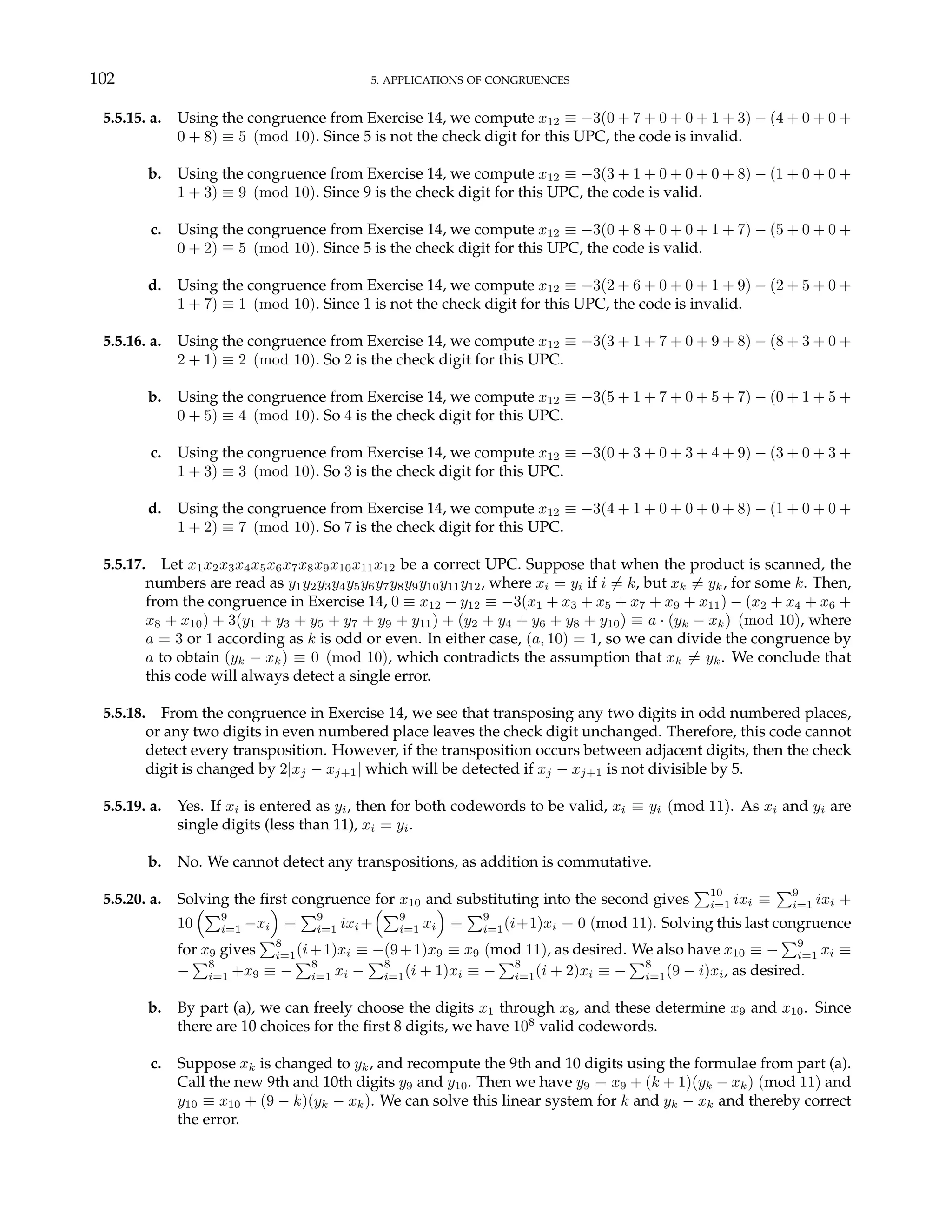 102 5. APPLICATIONS OF CONGRUENCES
5.5.15. a. Using the congruence from Exercise 14, we compute x12 ≡ −3(0 + 7 + 0 + 0 + 1 + 3) − (4 + 0 + 0 +
0 + 8) ≡ 5 (mod 10). Since 5 is not the check digit for this UPC, the code is invalid.
b. Using the congruence from Exercise 14, we compute x12 ≡ −3(3 + 1 + 0 + 0 + 0 + 8) − (1 + 0 + 0 +
1 + 3) ≡ 9 (mod 10). Since 9 is the check digit for this UPC, the code is valid.
c. Using the congruence from Exercise 14, we compute x12 ≡ −3(0 + 8 + 0 + 0 + 1 + 7) − (5 + 0 + 0 +
0 + 2) ≡ 5 (mod 10). Since 5 is the check digit for this UPC, the code is valid.
d. Using the congruence from Exercise 14, we compute x12 ≡ −3(2 + 6 + 0 + 0 + 1 + 9) − (2 + 5 + 0 +
1 + 7) ≡ 1 (mod 10). Since 1 is not the check digit for this UPC, the code is invalid.
5.5.16. a. Using the congruence from Exercise 14, we compute x12 ≡ −3(3 + 1 + 7 + 0 + 9 + 8) − (8 + 3 + 0 +
2 + 1) ≡ 2 (mod 10). So 2 is the check digit for this UPC.
b. Using the congruence from Exercise 14, we compute x12 ≡ −3(5 + 1 + 7 + 0 + 5 + 7) − (0 + 1 + 5 +
0 + 5) ≡ 4 (mod 10). So 4 is the check digit for this UPC.
c. Using the congruence from Exercise 14, we compute x12 ≡ −3(0 + 3 + 0 + 3 + 4 + 9) − (3 + 0 + 3 +
1 + 3) ≡ 3 (mod 10). So 3 is the check digit for this UPC.
d. Using the congruence from Exercise 14, we compute x12 ≡ −3(4 + 1 + 0 + 0 + 0 + 8) − (1 + 0 + 0 +
1 + 2) ≡ 7 (mod 10). So 7 is the check digit for this UPC.
5.5.17. Let x1x2x3x4x5x6x7x8x9x10x11x12 be a correct UPC. Suppose that when the product is scanned, the
numbers are read as y1y2y3y4y5y6y7y8y9y10y11y12, where xi = yi if i 6= k, but xk 6= yk, for some k. Then,
from the congruence in Exercise 14, 0 ≡ x12 − y12 ≡ −3(x1 + x3 + x5 + x7 + x9 + x11) − (x2 + x4 + x6 +
x8 + x10) + 3(y1 + y3 + y5 + y7 + y9 + y11) + (y2 + y4 + y6 + y8 + y10) ≡ a · (yk − xk) (mod 10), where
a = 3 or 1 according as k is odd or even. In either case, (a, 10) = 1, so we can divide the congruence by
a to obtain (yk − xk) ≡ 0 (mod 10), which contradicts the assumption that xk 6= yk. We conclude that
this code will always detect a single error.
5.5.18. From the congruence in Exercise 14, we see that transposing any two digits in odd numbered places,
or any two digits in even numbered place leaves the check digit unchanged. Therefore, this code cannot
detect every transposition. However, if the transposition occurs between adjacent digits, then the check
digit is changed by 2|xj − xj+1| which will be detected if xj − xj+1 is not divisible by 5.
5.5.19. a. Yes. If xi is entered as yi, then for both codewords to be valid, xi ≡ yi (mod 11). As xi and yi are
single digits (less than 11), xi = yi.
b. No. We cannot detect any transpositions, as addition is commutative.
5.5.20. a. Solving the first congruence for x10 and substituting into the second gives
P10
i=1 ixi ≡
P9
i=1 ixi +
10
³P9
i=1 −xi
´
≡
P9
i=1 ixi +
³P9
i=1 xi
´
≡
P9
i=1(i+1)xi ≡ 0 (mod 11). Solving this last congruence
for x9 gives
P8
i=1(i+1)xi ≡ −(9+1)x9 ≡ x9 (mod 11), as desired. We also have x10 ≡ −
P9
i=1 xi ≡
−
P8
i=1 +x9 ≡ −
P8
i=1 xi −
P8
i=1(i + 1)xi ≡ −
P8
i=1(i + 2)xi ≡ −
P8
i=1(9 − i)xi, as desired.
b. By part (a), we can freely choose the digits x1 through x8, and these determine x9 and x10. Since
there are 10 choices for the first 8 digits, we have 108
valid codewords.
c. Suppose xk is changed to yk, and recompute the 9th and 10 digits using the formulae from part (a).
Call the new 9th and 10th digits y9 and y10. Then we have y9 ≡ x9 + (k + 1)(yk − xk) (mod 11) and
y10 ≡ x10 + (9 − k)(yk − xk). We can solve this linear system for k and yk − xk and thereby correct
the error.
 