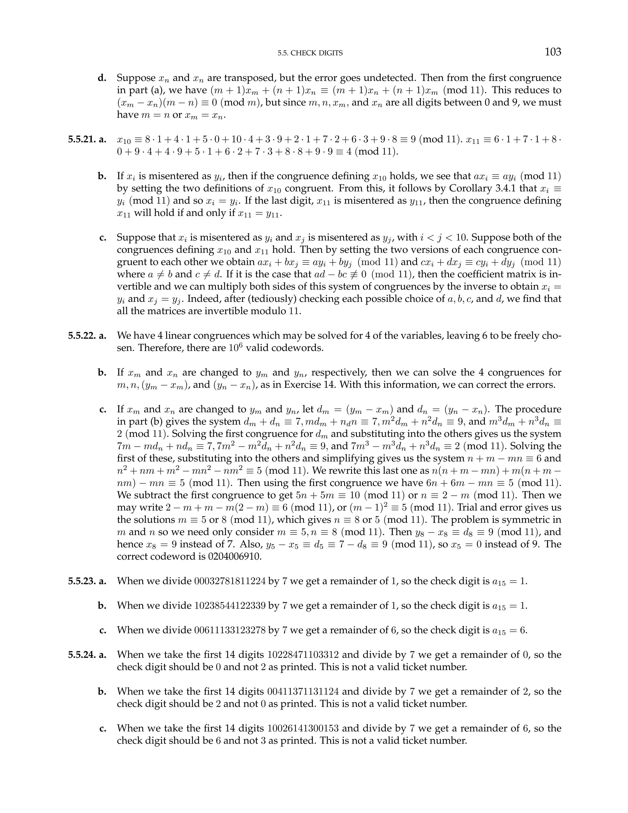5.5. CHECK DIGITS 103
d. Suppose xn and xn are transposed, but the error goes undetected. Then from the first congruence
in part (a), we have (m + 1)xm + (n + 1)xn ≡ (m + 1)xn + (n + 1)xm (mod 11). This reduces to
(xm − xn)(m − n) ≡ 0 (mod m), but since m, n, xm, and xn are all digits between 0 and 9, we must
have m = n or xm = xn.
5.5.21. a. x10 ≡ 8 · 1 + 4 · 1 + 5 · 0 + 10 · 4 + 3 · 9 + 2 · 1 + 7 · 2 + 6 · 3 + 9 · 8 ≡ 9 (mod 11). x11 ≡ 6 · 1 + 7 · 1 + 8 ·
0 + 9 · 4 + 4 · 9 + 5 · 1 + 6 · 2 + 7 · 3 + 8 · 8 + 9 · 9 ≡ 4 (mod 11).
b. If xi is misentered as yi, then if the congruence defining x10 holds, we see that axi ≡ ayi (mod 11)
by setting the two definitions of x10 congruent. From this, it follows by Corollary 3.4.1 that xi ≡
yi (mod 11) and so xi = yi. If the last digit, x11 is misentered as y11, then the congruence defining
x11 will hold if and only if x11 = y11.
c. Suppose that xi is misentered as yi and xj is misentered as yj, with i < j < 10. Suppose both of the
congruences defining x10 and x11 hold. Then by setting the two versions of each congruence con-
gruent to each other we obtain axi + bxj ≡ ayi + byj (mod 11) and cxi + dxj ≡ cyi + dyj (mod 11)
where a 6= b and c 6= d. If it is the case that ad − bc 6≡ 0 (mod 11), then the coefficient matrix is in-
vertible and we can multiply both sides of this system of congruences by the inverse to obtain xi =
yi and xj = yj. Indeed, after (tediously) checking each possible choice of a, b, c, and d, we find that
all the matrices are invertible modulo 11.
5.5.22. a. We have 4 linear congruences which may be solved for 4 of the variables, leaving 6 to be freely cho-
sen. Therefore, there are 106
valid codewords.
b. If xm and xn are changed to ym and yn, respectively, then we can solve the 4 congruences for
m, n, (ym − xm), and (yn − xn), as in Exercise 14. With this information, we can correct the errors.
c. If xm and xn are changed to ym and yn, let dm = (ym − xm) and dn = (yn − xn). The procedure
in part (b) gives the system dm + dn ≡ 7, mdm + ndn ≡ 7, m2
dm + n2
dn ≡ 9, and m3
dm + n3
dn ≡
2 (mod 11). Solving the first congruence for dm and substituting into the others gives us the system
7m − mdn + ndn ≡ 7, 7m2
− m2
dn + n2
dn ≡ 9, and 7m3
− m3
dn + n3
dn ≡ 2 (mod 11). Solving the
first of these, substituting into the others and simplifying gives us the system n + m − mn ≡ 6 and
n2
+ nm + m2
− mn2
− nm2
≡ 5 (mod 11). We rewrite this last one as n(n + m − mn) + m(n + m −
nm) − mn ≡ 5 (mod 11). Then using the first congruence we have 6n + 6m − mn ≡ 5 (mod 11).
We subtract the first congruence to get 5n + 5m ≡ 10 (mod 11) or n ≡ 2 − m (mod 11). Then we
may write 2 − m + m − m(2 − m) ≡ 6 (mod 11), or (m − 1)2
≡ 5 (mod 11). Trial and error gives us
the solutions m ≡ 5 or 8 (mod 11), which gives n ≡ 8 or 5 (mod 11). The problem is symmetric in
m and n so we need only consider m ≡ 5, n ≡ 8 (mod 11). Then y8 − x8 ≡ d8 ≡ 9 (mod 11), and
hence x8 = 9 instead of 7. Also, y5 − x5 ≡ d5 ≡ 7 − d8 ≡ 9 (mod 11), so x5 = 0 instead of 9. The
correct codeword is 0204006910.
5.5.23. a. When we divide 00032781811224 by 7 we get a remainder of 1, so the check digit is a15 = 1.
b. When we divide 10238544122339 by 7 we get a remainder of 1, so the check digit is a15 = 1.
c. When we divide 00611133123278 by 7 we get a remainder of 6, so the check digit is a15 = 6.
5.5.24. a. When we take the first 14 digits 10228471103312 and divide by 7 we get a remainder of 0, so the
check digit should be 0 and not 2 as printed. This is not a valid ticket number.
b. When we take the first 14 digits 00411371131124 and divide by 7 we get a remainder of 2, so the
check digit should be 2 and not 0 as printed. This is not a valid ticket number.
c. When we take the first 14 digits 10026141300153 and divide by 7 we get a remainder of 6, so the
check digit should be 6 and not 3 as printed. This is not a valid ticket number.
 