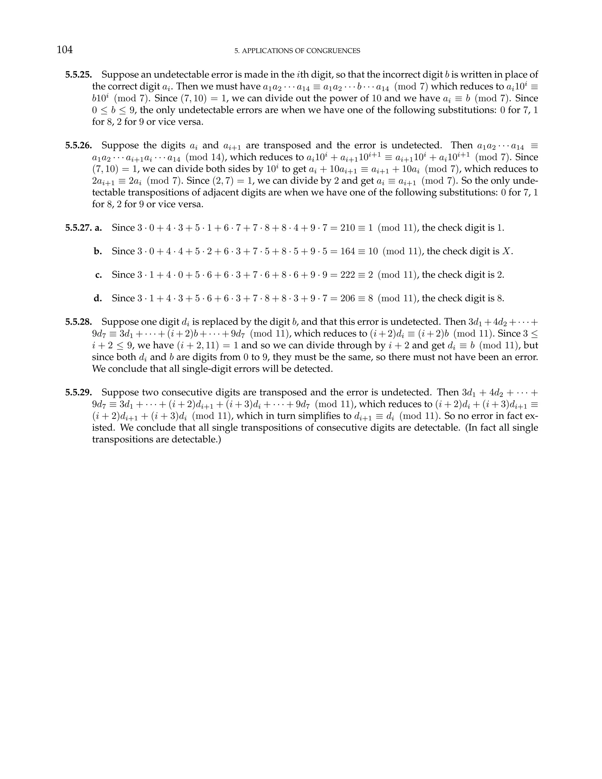 104 5. APPLICATIONS OF CONGRUENCES
5.5.25. Suppose an undetectable error is made in the ith digit, so that the incorrect digit b is written in place of
the correct digit ai. Then we must have a1a2 · · · a14 ≡ a1a2 · · · b · · · a14 (mod 7) which reduces to ai10i
≡
b10i
(mod 7). Since (7, 10) = 1, we can divide out the power of 10 and we have ai ≡ b (mod 7). Since
0 ≤ b ≤ 9, the only undetectable errors are when we have one of the following substitutions: 0 for 7, 1
for 8, 2 for 9 or vice versa.
5.5.26. Suppose the digits ai and ai+1 are transposed and the error is undetected. Then a1a2 · · · a14 ≡
a1a2 · · · ai+1ai · · · a14 (mod 14), which reduces to ai10i
+ ai+110i+1
≡ ai+110i
+ ai10i+1
(mod 7). Since
(7, 10) = 1, we can divide both sides by 10i
to get ai + 10ai+1 ≡ ai+1 + 10ai (mod 7), which reduces to
2ai+1 ≡ 2ai (mod 7). Since (2, 7) = 1, we can divide by 2 and get ai ≡ ai+1 (mod 7). So the only unde-
tectable transpositions of adjacent digits are when we have one of the following substitutions: 0 for 7, 1
for 8, 2 for 9 or vice versa.
5.5.27. a. Since 3 · 0 + 4 · 3 + 5 · 1 + 6 · 7 + 7 · 8 + 8 · 4 + 9 · 7 = 210 ≡ 1 (mod 11), the check digit is 1.
b. Since 3 · 0 + 4 · 4 + 5 · 2 + 6 · 3 + 7 · 5 + 8 · 5 + 9 · 5 = 164 ≡ 10 (mod 11), the check digit is X.
c. Since 3 · 1 + 4 · 0 + 5 · 6 + 6 · 3 + 7 · 6 + 8 · 6 + 9 · 9 = 222 ≡ 2 (mod 11), the check digit is 2.
d. Since 3 · 1 + 4 · 3 + 5 · 6 + 6 · 3 + 7 · 8 + 8 · 3 + 9 · 7 = 206 ≡ 8 (mod 11), the check digit is 8.
5.5.28. Suppose one digit di is replaced by the digit b, and that this error is undetected. Then 3d1 +4d2 +· · ·+
9d7 ≡ 3d1 + · · · + (i + 2)b + · · · + 9d7 (mod 11), which reduces to (i + 2)di ≡ (i + 2)b (mod 11). Since 3 ≤
i + 2 ≤ 9, we have (i + 2, 11) = 1 and so we can divide through by i + 2 and get di ≡ b (mod 11), but
since both di and b are digits from 0 to 9, they must be the same, so there must not have been an error.
We conclude that all single-digit errors will be detected.
5.5.29. Suppose two consecutive digits are transposed and the error is undetected. Then 3d1 + 4d2 + · · · +
9d7 ≡ 3d1 + · · · + (i + 2)di+1 + (i + 3)di + · · · + 9d7 (mod 11), which reduces to (i + 2)di + (i + 3)di+1 ≡
(i + 2)di+1 + (i + 3)di (mod 11), which in turn simplifies to di+1 ≡ di (mod 11). So no error in fact ex-
isted. We conclude that all single transpositions of consecutive digits are detectable. (In fact all single
transpositions are detectable.)
 