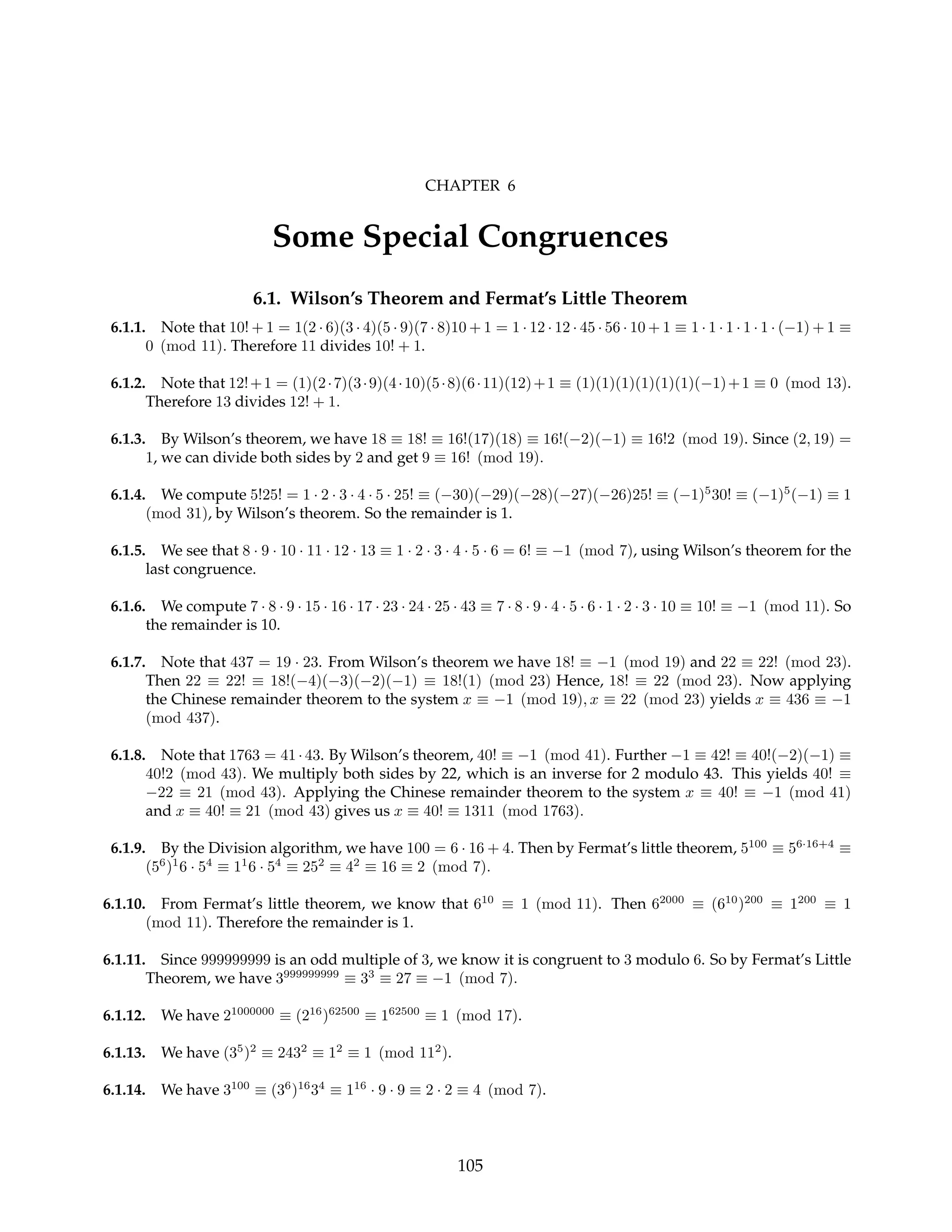 CHAPTER 6
Some Special Congruences
6.1. Wilson’s Theorem and Fermat’s Little Theorem
6.1.1. Note that 10! + 1 = 1(2 · 6)(3 · 4)(5 · 9)(7 · 8)10 + 1 = 1 · 12 · 12 · 45 · 56 · 10 + 1 ≡ 1 · 1 · 1 · 1 · 1 · (−1) + 1 ≡
0 (mod 11). Therefore 11 divides 10! + 1.
6.1.2. Note that 12!+1 = (1)(2·7)(3·9)(4·10)(5·8)(6·11)(12)+1 ≡ (1)(1)(1)(1)(1)(1)(−1)+1 ≡ 0 (mod 13).
Therefore 13 divides 12! + 1.
6.1.3. By Wilson’s theorem, we have 18 ≡ 18! ≡ 16!(17)(18) ≡ 16!(−2)(−1) ≡ 16!2 (mod 19). Since (2, 19) =
1, we can divide both sides by 2 and get 9 ≡ 16! (mod 19).
6.1.4. We compute 5!25! = 1 · 2 · 3 · 4 · 5 · 25! ≡ (−30)(−29)(−28)(−27)(−26)25! ≡ (−1)5
30! ≡ (−1)5
(−1) ≡ 1
(mod 31), by Wilson’s theorem. So the remainder is 1.
6.1.5. We see that 8 · 9 · 10 · 11 · 12 · 13 ≡ 1 · 2 · 3 · 4 · 5 · 6 = 6! ≡ −1 (mod 7), using Wilson’s theorem for the
last congruence.
6.1.6. We compute 7 · 8 · 9 · 15 · 16 · 17 · 23 · 24 · 25 · 43 ≡ 7 · 8 · 9 · 4 · 5 · 6 · 1 · 2 · 3 · 10 ≡ 10! ≡ −1 (mod 11). So
the remainder is 10.
6.1.7. Note that 437 = 19 · 23. From Wilson’s theorem we have 18! ≡ −1 (mod 19) and 22 ≡ 22! (mod 23).
Then 22 ≡ 22! ≡ 18!(−4)(−3)(−2)(−1) ≡ 18!(1) (mod 23) Hence, 18! ≡ 22 (mod 23). Now applying
the Chinese remainder theorem to the system x ≡ −1 (mod 19), x ≡ 22 (mod 23) yields x ≡ 436 ≡ −1
(mod 437).
6.1.8. Note that 1763 = 41·43. By Wilson’s theorem, 40! ≡ −1 (mod 41). Further −1 ≡ 42! ≡ 40!(−2)(−1) ≡
40!2 (mod 43). We multiply both sides by 22, which is an inverse for 2 modulo 43. This yields 40! ≡
−22 ≡ 21 (mod 43). Applying the Chinese remainder theorem to the system x ≡ 40! ≡ −1 (mod 41)
and x ≡ 40! ≡ 21 (mod 43) gives us x ≡ 40! ≡ 1311 (mod 1763).
6.1.9. By the Division algorithm, we have 100 = 6 · 16 + 4. Then by Fermat’s little theorem, 5100
≡ 56·16+4
≡
(56
)1
6 · 54
≡ 11
6 · 54
≡ 252
≡ 42
≡ 16 ≡ 2 (mod 7).
6.1.10. From Fermat’s little theorem, we know that 610
≡ 1 (mod 11). Then 62000
≡ (610
)200
≡ 1200
≡ 1
(mod 11). Therefore the remainder is 1.
6.1.11. Since 999999999 is an odd multiple of 3, we know it is congruent to 3 modulo 6. So by Fermat’s Little
Theorem, we have 3999999999
≡ 33
≡ 27 ≡ −1 (mod 7).
6.1.12. We have 21000000
≡ (216
)62500
≡ 162500
≡ 1 (mod 17).
6.1.13. We have (35
)2
≡ 2432
≡ 12
≡ 1 (mod 112
).
6.1.14. We have 3100
≡ (36
)16
34
≡ 116
· 9 · 9 ≡ 2 · 2 ≡ 4 (mod 7).
105
 