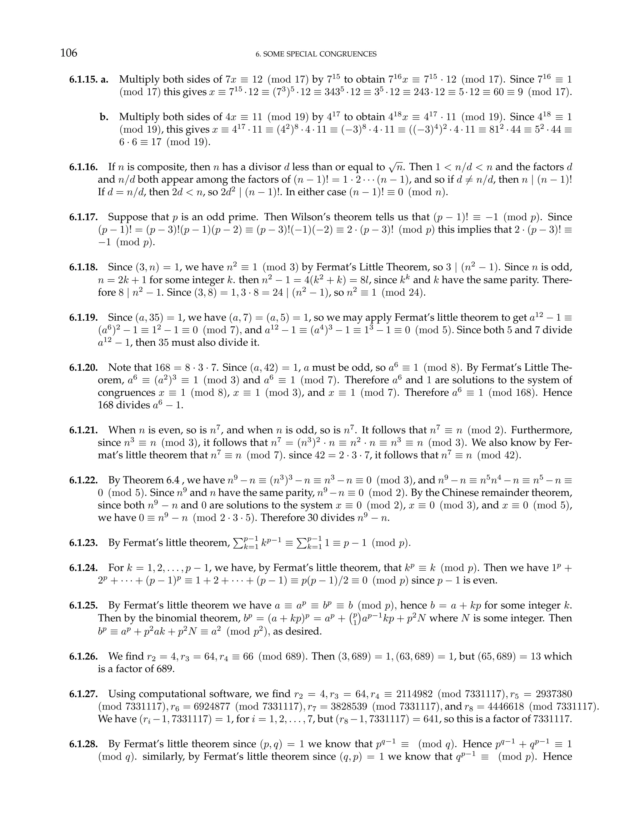 106 6. SOME SPECIAL CONGRUENCES
6.1.15. a. Multiply both sides of 7x ≡ 12 (mod 17) by 715
to obtain 716
x ≡ 715
· 12 (mod 17). Since 716
≡ 1
(mod 17) this gives x ≡ 715
·12 ≡ (73
)5
·12 ≡ 3435
·12 ≡ 35
·12 ≡ 243·12 ≡ 5·12 ≡ 60 ≡ 9 (mod 17).
b. Multiply both sides of 4x ≡ 11 (mod 19) by 417
to obtain 418
x ≡ 417
· 11 (mod 19). Since 418
≡ 1
(mod 19), this gives x ≡ 417
· 11 ≡ (42
)8
· 4 · 11 ≡ (−3)8
· 4 · 11 ≡ ((−3)4
)2
· 4 · 11 ≡ 812
· 44 ≡ 52
· 44 ≡
6 · 6 ≡ 17 (mod 19).
6.1.16. If n is composite, then n has a divisor d less than or equal to
√
n. Then 1 < n/d < n and the factors d
and n/d both appear among the factors of (n − 1)! = 1 · 2 · · · (n − 1), and so if d 6= n/d, then n | (n − 1)!
If d = n/d, then 2d < n, so 2d2
| (n − 1)!. In either case (n − 1)! ≡ 0 (mod n).
6.1.17. Suppose that p is an odd prime. Then Wilson’s theorem tells us that (p − 1)! ≡ −1 (mod p). Since
(p − 1)! = (p − 3)!(p − 1)(p − 2) ≡ (p − 3)!(−1)(−2) ≡ 2 · (p − 3)! (mod p) this implies that 2 · (p − 3)! ≡
−1 (mod p).
6.1.18. Since (3, n) = 1, we have n2
≡ 1 (mod 3) by Fermat’s Little Theorem, so 3 | (n2
− 1). Since n is odd,
n = 2k + 1 for some integer k. then n2
− 1 = 4(k2
+ k) = 8l, since kk
and k have the same parity. There-
fore 8 | n2
− 1. Since (3, 8) = 1, 3 · 8 = 24 | (n2
− 1), so n2
≡ 1 (mod 24).
6.1.19. Since (a, 35) = 1, we have (a, 7) = (a, 5) = 1, so we may apply Fermat’s little theorem to get a12
− 1 ≡
(a6
)2
− 1 ≡ 12
− 1 ≡ 0 (mod 7), and a12
− 1 ≡ (a4
)3
− 1 ≡ 13
− 1 ≡ 0 (mod 5). Since both 5 and 7 divide
a12
− 1, then 35 must also divide it.
6.1.20. Note that 168 = 8 · 3 · 7. Since (a, 42) = 1, a must be odd, so a6
≡ 1 (mod 8). By Fermat’s Little The-
orem, a6
≡ (a2
)3
≡ 1 (mod 3) and a6
≡ 1 (mod 7). Therefore a6
and 1 are solutions to the system of
congruences x ≡ 1 (mod 8), x ≡ 1 (mod 3), and x ≡ 1 (mod 7). Therefore a6
≡ 1 (mod 168). Hence
168 divides a6
− 1.
6.1.21. When n is even, so is n7
, and when n is odd, so is n7
. It follows that n7
≡ n (mod 2). Furthermore,
since n3
≡ n (mod 3), it follows that n7
= (n3
)2
· n ≡ n2
· n ≡ n3
≡ n (mod 3). We also know by Fer-
mat’s little theorem that n7
≡ n (mod 7). since 42 = 2 · 3 · 7, it follows that n7
≡ n (mod 42).
6.1.22. By Theorem 6.4 , we have n9
−n ≡ (n3
)3
−n ≡ n3
−n ≡ 0 (mod 3), and n9
−n ≡ n5
n4
−n ≡ n5
−n ≡
0 (mod 5). Since n9
and n have the same parity, n9
−n ≡ 0 (mod 2). By the Chinese remainder theorem,
since both n9
− n and 0 are solutions to the system x ≡ 0 (mod 2), x ≡ 0 (mod 3), and x ≡ 0 (mod 5),
we have 0 ≡ n9
− n (mod 2 · 3 · 5). Therefore 30 divides n9
− n.
6.1.23. By Fermat’s little theorem,
Pp−1
k=1 kp−1
≡
Pp−1
k=1 1 ≡ p − 1 (mod p).
6.1.24. For k = 1, 2, . . . , p − 1, we have, by Fermat’s little theorem, that kp
≡ k (mod p). Then we have 1p
+
2p
+ · · · + (p − 1)p
≡ 1 + 2 + · · · + (p − 1) ≡ p(p − 1)/2 ≡ 0 (mod p) since p − 1 is even.
6.1.25. By Fermat’s little theorem we have a ≡ ap
≡ bp
≡ b (mod p), hence b = a + kp for some integer k.
Then by the binomial theorem, bp
= (a + kp)p
= ap
+
¡p
1
¢
ap−1
kp + p2
N where N is some integer. Then
bp
≡ ap
+ p2
ak + p2
N ≡ a2
(mod p2
), as desired.
6.1.26. We find r2 = 4, r3 = 64, r4 ≡ 66 (mod 689). Then (3, 689) = 1, (63, 689) = 1, but (65, 689) = 13 which
is a factor of 689.
6.1.27. Using computational software, we find r2 = 4, r3 = 64, r4 ≡ 2114982 (mod 7331117), r5 = 2937380
(mod 7331117), r6 = 6924877 (mod 7331117), r7 = 3828539 (mod 7331117), and r8 = 4446618 (mod 7331117).
We have (ri −1, 7331117) = 1, for i = 1, 2, . . . , 7, but (r8 −1, 7331117) = 641, so this is a factor of 7331117.
6.1.28. By Fermat’s little theorem since (p, q) = 1 we know that pq−1
≡ (mod q). Hence pq−1
+ qp−1
≡ 1
(mod q). similarly, by Fermat’s little theorem since (q, p) = 1 we know that qp−1
≡ (mod p). Hence
 