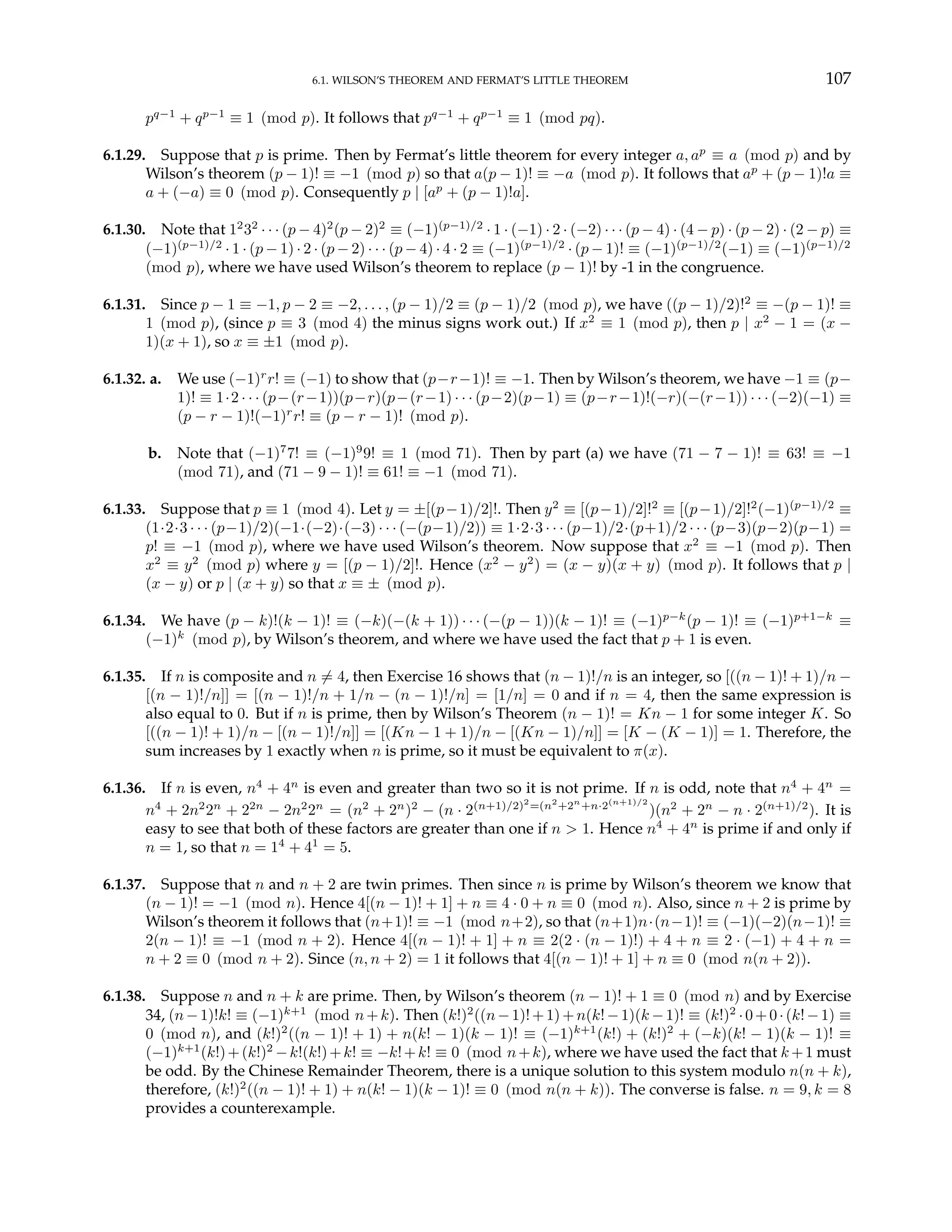 6.1. WILSON’S THEOREM AND FERMAT’S LITTLE THEOREM 107
pq−1
+ qp−1
≡ 1 (mod p). It follows that pq−1
+ qp−1
≡ 1 (mod pq).
6.1.29. Suppose that p is prime. Then by Fermat’s little theorem for every integer a, ap
≡ a (mod p) and by
Wilson’s theorem (p − 1)! ≡ −1 (mod p) so that a(p − 1)! ≡ −a (mod p). It follows that ap
+ (p − 1)!a ≡
a + (−a) ≡ 0 (mod p). Consequently p | [ap
+ (p − 1)!a].
6.1.30. Note that 12
32
· · · (p − 4)2
(p − 2)2
≡ (−1)(p−1)/2
· 1 · (−1) · 2 · (−2) · · · (p − 4) · (4 − p) · (p − 2) · (2 − p) ≡
(−1)(p−1)/2
· 1 · (p − 1) · 2 · (p − 2) · · · (p − 4) · 4 · 2 ≡ (−1)(p−1)/2
· (p − 1)! ≡ (−1)(p−1)/2
(−1) ≡ (−1)(p−1)/2
(mod p), where we have used Wilson’s theorem to replace (p − 1)! by -1 in the congruence.
6.1.31. Since p − 1 ≡ −1, p − 2 ≡ −2, . . . , (p − 1)/2 ≡ (p − 1)/2 (mod p), we have ((p − 1)/2)!2
≡ −(p − 1)! ≡
1 (mod p), (since p ≡ 3 (mod 4) the minus signs work out.) If x2
≡ 1 (mod p), then p | x2
− 1 = (x −
1)(x + 1), so x ≡ ±1 (mod p).
6.1.32. a. We use (−1)r
r! ≡ (−1) to show that (p−r−1)! ≡ −1. Then by Wilson’s theorem, we have −1 ≡ (p−
1)! ≡ 1·2 · · · (p−(r−1))(p−r)(p−(r−1) · · · (p−2)(p−1) ≡ (p−r−1)!(−r)(−(r−1)) · · · (−2)(−1) ≡
(p − r − 1)!(−1)r
r! ≡ (p − r − 1)! (mod p).
b. Note that (−1)7
7! ≡ (−1)9
9! ≡ 1 (mod 71). Then by part (a) we have (71 − 7 − 1)! ≡ 63! ≡ −1
(mod 71), and (71 − 9 − 1)! ≡ 61! ≡ −1 (mod 71).
6.1.33. Suppose that p ≡ 1 (mod 4). Let y = ±[(p−1)/2]!. Then y2
≡ [(p−1)/2]!2
≡ [(p−1)/2]!2
(−1)(p−1)/2
≡
(1·2·3 · · · (p−1)/2)(−1·(−2)·(−3) · · · (−(p−1)/2)) ≡ 1·2·3 · · · (p−1)/2·(p+1)/2 · · · (p−3)(p−2)(p−1) =
p! ≡ −1 (mod p), where we have used Wilson’s theorem. Now suppose that x2
≡ −1 (mod p). Then
x2
≡ y2
(mod p) where y = [(p − 1)/2]!. Hence (x2
− y2
) = (x − y)(x + y) (mod p). It follows that p |
(x − y) or p | (x + y) so that x ≡ ± (mod p).
6.1.34. We have (p − k)!(k − 1)! ≡ (−k)(−(k + 1)) · · · (−(p − 1))(k − 1)! ≡ (−1)p−k
(p − 1)! ≡ (−1)p+1−k
≡
(−1)k
(mod p), by Wilson’s theorem, and where we have used the fact that p + 1 is even.
6.1.35. If n is composite and n 6= 4, then Exercise 16 shows that (n − 1)!/n is an integer, so [((n − 1)! + 1)/n −
[(n − 1)!/n]] = [(n − 1)!/n + 1/n − (n − 1)!/n] = [1/n] = 0 and if n = 4, then the same expression is
also equal to 0. But if n is prime, then by Wilson’s Theorem (n − 1)! = Kn − 1 for some integer K. So
[((n − 1)! + 1)/n − [(n − 1)!/n]] = [(Kn − 1 + 1)/n − [(Kn − 1)/n]] = [K − (K − 1)] = 1. Therefore, the
sum increases by 1 exactly when n is prime, so it must be equivalent to π(x).
6.1.36. If n is even, n4
+ 4n
is even and greater than two so it is not prime. If n is odd, note that n4
+ 4n
=
n4
+ 2n2
2n
+ 22n
− 2n2
2n
= (n2
+ 2n
)2
− (n · 2(n+1)/2)2
=(n2
+2n
+n·2(n+1)/2
)(n2
+ 2n
− n · 2(n+1)/2
). It is
easy to see that both of these factors are greater than one if n > 1. Hence n4
+ 4n
is prime if and only if
n = 1, so that n = 14
+ 41
= 5.
6.1.37. Suppose that n and n + 2 are twin primes. Then since n is prime by Wilson’s theorem we know that
(n − 1)! = −1 (mod n). Hence 4[(n − 1)! + 1] + n ≡ 4 · 0 + n ≡ 0 (mod n). Also, since n + 2 is prime by
Wilson’s theorem it follows that (n+1)! ≡ −1 (mod n+2), so that (n+1)n·(n−1)! ≡ (−1)(−2)(n−1)! ≡
2(n − 1)! ≡ −1 (mod n + 2). Hence 4[(n − 1)! + 1] + n ≡ 2(2 · (n − 1)!) + 4 + n ≡ 2 · (−1) + 4 + n =
n + 2 ≡ 0 (mod n + 2). Since (n, n + 2) = 1 it follows that 4[(n − 1)! + 1] + n ≡ 0 (mod n(n + 2)).
6.1.38. Suppose n and n + k are prime. Then, by Wilson’s theorem (n − 1)! + 1 ≡ 0 (mod n) and by Exercise
34, (n−1)!k! ≡ (−1)k+1
(mod n+k). Then (k!)2
((n−1)!+1)+n(k!−1)(k −1)! ≡ (k!)2
·0+0·(k!−1) ≡
0 (mod n), and (k!)2
((n − 1)! + 1) + n(k! − 1)(k − 1)! ≡ (−1)k+1
(k!) + (k!)2
+ (−k)(k! − 1)(k − 1)! ≡
(−1)k+1
(k!)+(k!)2
−k!(k!)+k! ≡ −k!+k! ≡ 0 (mod n+k), where we have used the fact that k +1 must
be odd. By the Chinese Remainder Theorem, there is a unique solution to this system modulo n(n + k),
therefore, (k!)2
((n − 1)! + 1) + n(k! − 1)(k − 1)! ≡ 0 (mod n(n + k)). The converse is false. n = 9, k = 8
provides a counterexample.
 