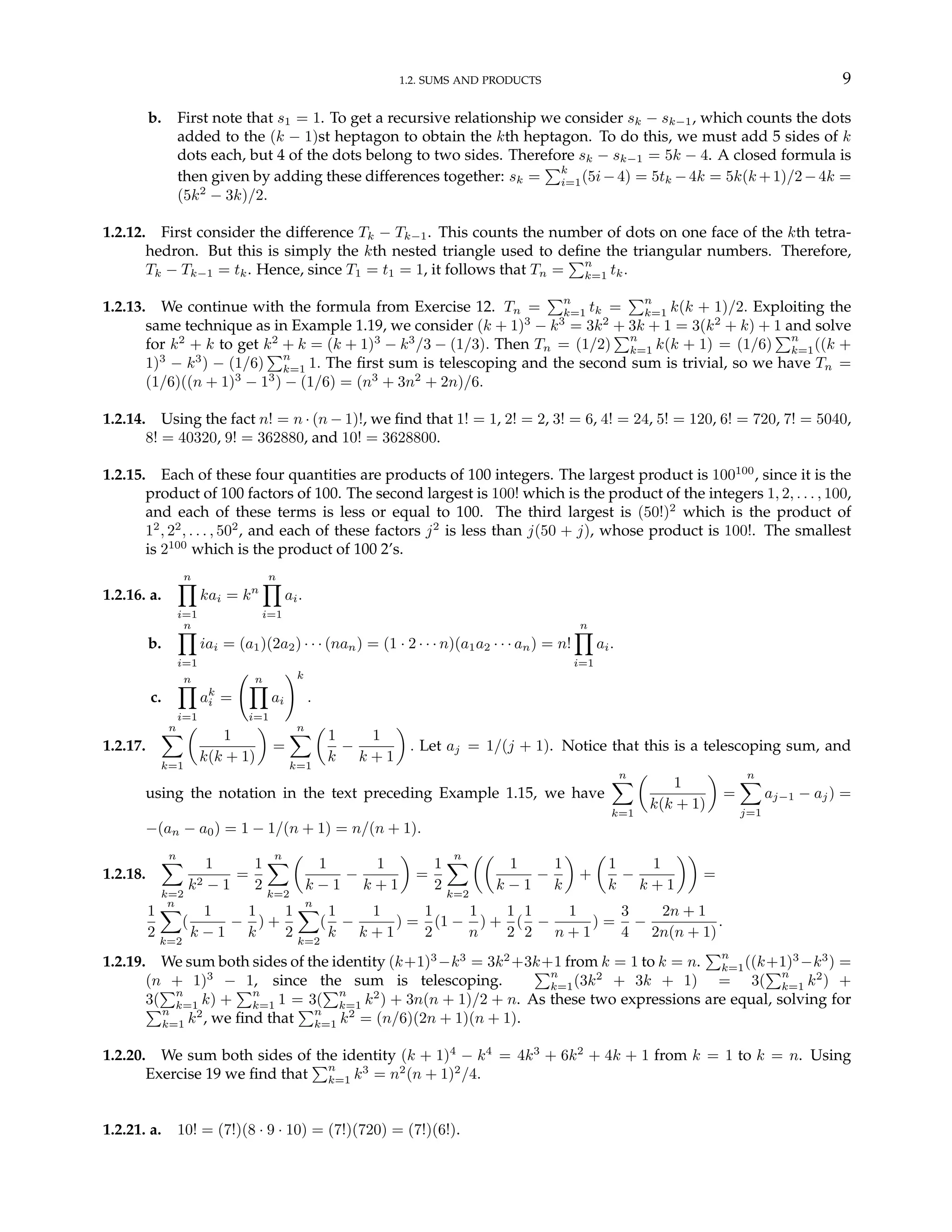 1.2. SUMS AND PRODUCTS 9
b. First note that s1 = 1. To get a recursive relationship we consider sk − sk−1, which counts the dots
added to the (k − 1)st heptagon to obtain the kth heptagon. To do this, we must add 5 sides of k
dots each, but 4 of the dots belong to two sides. Therefore sk − sk−1 = 5k − 4. A closed formula is
then given by adding these differences together: sk =
Pk
i=1(5i−4) = 5tk −4k = 5k(k +1)/2−4k =
(5k2
− 3k)/2.
1.2.12. First consider the difference Tk − Tk−1. This counts the number of dots on one face of the kth tetra-
hedron. But this is simply the kth nested triangle used to define the triangular numbers. Therefore,
Tk − Tk−1 = tk. Hence, since T1 = t1 = 1, it follows that Tn =
Pn
k=1 tk.
1.2.13. We continue with the formula from Exercise 12. Tn =
Pn
k=1 tk =
Pn
k=1 k(k + 1)/2. Exploiting the
same technique as in Example 1.19, we consider (k + 1)3
− k3
= 3k2
+ 3k + 1 = 3(k2
+ k) + 1 and solve
for k2
+ k to get k2
+ k = (k + 1)3
− k3
/3 − (1/3). Then Tn = (1/2)
Pn
k=1 k(k + 1) = (1/6)
Pn
k=1((k +
1)3
− k3
) − (1/6)
Pn
k=1 1. The first sum is telescoping and the second sum is trivial, so we have Tn =
(1/6)((n + 1)3
− 13
) − (1/6) = (n3
+ 3n2
+ 2n)/6.
1.2.14. Using the fact n! = n · (n − 1)!, we find that 1! = 1, 2! = 2, 3! = 6, 4! = 24, 5! = 120, 6! = 720, 7! = 5040,
8! = 40320, 9! = 362880, and 10! = 3628800.
1.2.15. Each of these four quantities are products of 100 integers. The largest product is 100100
, since it is the
product of 100 factors of 100. The second largest is 100! which is the product of the integers 1, 2, . . . , 100,
and each of these terms is less or equal to 100. The third largest is (50!)2
which is the product of
12
, 22
, . . . , 502
, and each of these factors j2
is less than j(50 + j), whose product is 100!. The smallest
is 2100
which is the product of 100 2’s.
1.2.16. a.
n
Y
i=1
kai = kn
n
Y
i=1
ai.
b.
n
Y
i=1
iai = (a1)(2a2) · · · (nan) = (1 · 2 · · · n)(a1a2 · · · an) = n!
n
Y
i=1
ai.
c.
n
Y
i=1
ak
i =
Ã n
Y
i=1
ai
!k
.
1.2.17.
n
X
k=1
µ
1
k(k + 1)
¶
=
n
X
k=1
µ
1
k
−
1
k + 1
¶
. Let aj = 1/(j + 1). Notice that this is a telescoping sum, and
using the notation in the text preceding Example 1.15, we have
n
X
k=1
µ
1
k(k + 1)
¶
=
n
X
j=1
aj−1 − aj) =
−(an − a0) = 1 − 1/(n + 1) = n/(n + 1).
1.2.18.
n
X
k=2
1
k2 − 1
=
1
2
n
X
k=2
µ
1
k − 1
−
1
k + 1
¶
=
1
2
n
X
k=2
µµ
1
k − 1
−
1
k
¶
+
µ
1
k
−
1
k + 1
¶¶
=
1
2
n
X
k=2
(
1
k − 1
−
1
k
) +
1
2
n
X
k=2
(
1
k
−
1
k + 1
) =
1
2
(1 −
1
n
) +
1
2
(
1
2
−
1
n + 1
) =
3
4
−
2n + 1
2n(n + 1)
.
1.2.19. We sum both sides of the identity (k+1)3
−k3
= 3k2
+3k+1 from k = 1 to k = n.
Pn
k=1((k+1)3
−k3
) =
(n + 1)3
− 1, since the sum is telescoping.
Pn
k=1(3k2
+ 3k + 1) = 3(
Pn
k=1 k2
) +
3(
Pn
k=1 k) +
Pn
k=1 1 = 3(
Pn
k=1 k2
) + 3n(n + 1)/2 + n. As these two expressions are equal, solving for
Pn
k=1 k2
, we find that
Pn
k=1 k2
= (n/6)(2n + 1)(n + 1).
1.2.20. We sum both sides of the identity (k + 1)4
− k4
= 4k3
+ 6k2
+ 4k + 1 from k = 1 to k = n. Using
Exercise 19 we find that
Pn
k=1 k3
= n2
(n + 1)2
/4.
1.2.21. a. 10! = (7!)(8 · 9 · 10) = (7!)(720) = (7!)(6!).
 