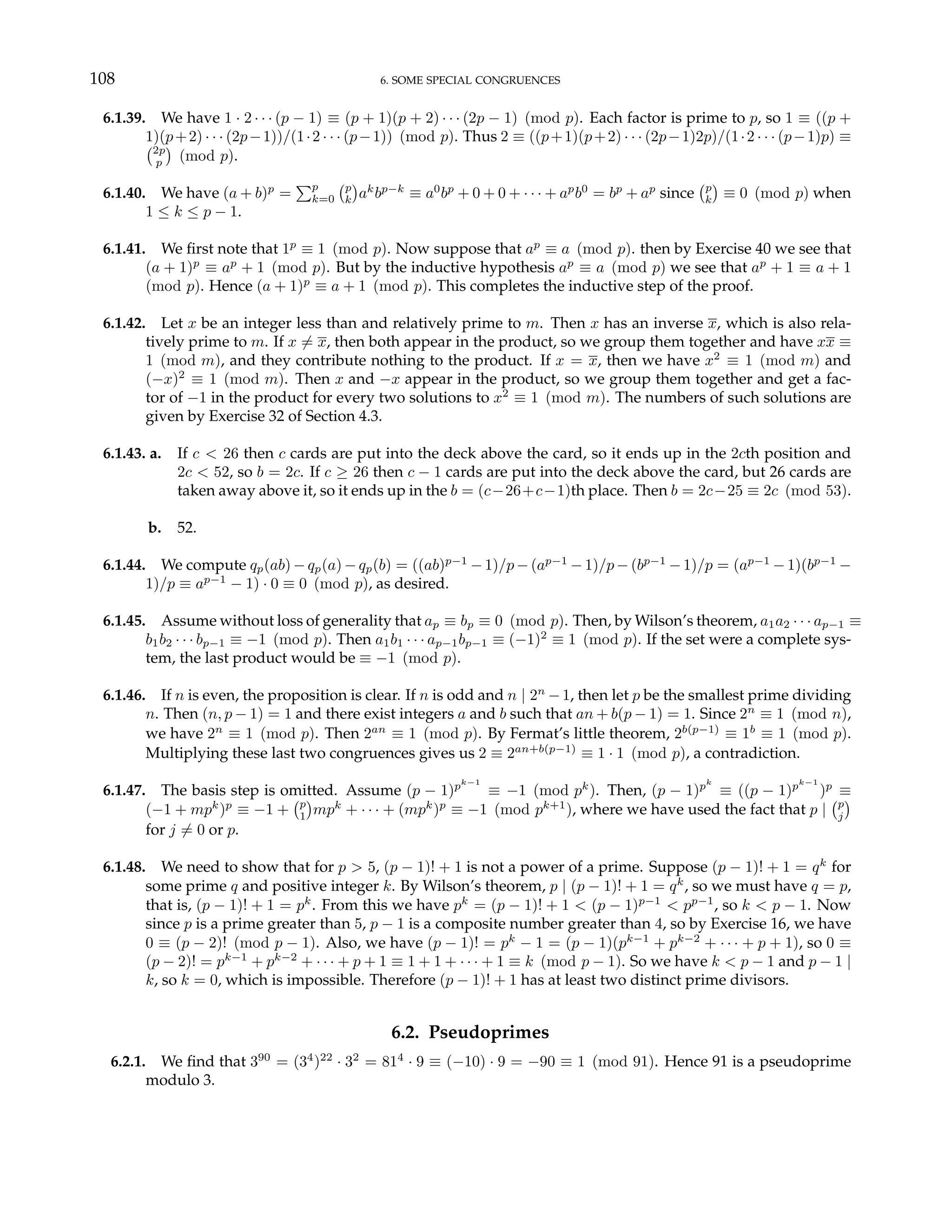 108 6. SOME SPECIAL CONGRUENCES
6.1.39. We have 1 · 2 · · · (p − 1) ≡ (p + 1)(p + 2) · · · (2p − 1) (mod p). Each factor is prime to p, so 1 ≡ ((p +
1)(p+2) · · · (2p−1))/(1·2 · · · (p−1)) (mod p). Thus 2 ≡ ((p+1)(p+2) · · · (2p−1)2p)/(1·2 · · · (p−1)p) ≡
¡2p
p
¢
(mod p).
6.1.40. We have (a + b)p
=
Pp
k=0
¡p
k
¢
ak
bp−k
≡ a0
bp
+ 0 + 0 + · · · + ap
b0
= bp
+ ap
since
¡p
k
¢
≡ 0 (mod p) when
1 ≤ k ≤ p − 1.
6.1.41. We first note that 1p
≡ 1 (mod p). Now suppose that ap
≡ a (mod p). then by Exercise 40 we see that
(a + 1)p
≡ ap
+ 1 (mod p). But by the inductive hypothesis ap
≡ a (mod p) we see that ap
+ 1 ≡ a + 1
(mod p). Hence (a + 1)p
≡ a + 1 (mod p). This completes the inductive step of the proof.
6.1.42. Let x be an integer less than and relatively prime to m. Then x has an inverse x, which is also rela-
tively prime to m. If x 6= x, then both appear in the product, so we group them together and have xx ≡
1 (mod m), and they contribute nothing to the product. If x = x, then we have x2
≡ 1 (mod m) and
(−x)2
≡ 1 (mod m). Then x and −x appear in the product, so we group them together and get a fac-
tor of −1 in the product for every two solutions to x2
≡ 1 (mod m). The numbers of such solutions are
given by Exercise 32 of Section 4.3.
6.1.43. a. If c < 26 then c cards are put into the deck above the card, so it ends up in the 2cth position and
2c < 52, so b = 2c. If c ≥ 26 then c − 1 cards are put into the deck above the card, but 26 cards are
taken away above it, so it ends up in the b = (c−26+c−1)th place. Then b = 2c−25 ≡ 2c (mod 53).
b. 52.
6.1.44. We compute qp(ab) − qp(a) − qp(b) = ((ab)p−1
− 1)/p − (ap−1
− 1)/p − (bp−1
− 1)/p = (ap−1
− 1)(bp−1
−
1)/p ≡ ap−1
− 1) · 0 ≡ 0 (mod p), as desired.
6.1.45. Assume without loss of generality that ap ≡ bp ≡ 0 (mod p). Then, by Wilson’s theorem, a1a2 · · · ap−1 ≡
b1b2 · · · bp−1 ≡ −1 (mod p). Then a1b1 · · · ap−1bp−1 ≡ (−1)2
≡ 1 (mod p). If the set were a complete sys-
tem, the last product would be ≡ −1 (mod p).
6.1.46. If n is even, the proposition is clear. If n is odd and n | 2n
−1, then let p be the smallest prime dividing
n. Then (n, p − 1) = 1 and there exist integers a and b such that an + b(p − 1) = 1. Since 2n
≡ 1 (mod n),
we have 2n
≡ 1 (mod p). Then 2an
≡ 1 (mod p). By Fermat’s little theorem, 2b(p−1)
≡ 1b
≡ 1 (mod p).
Multiplying these last two congruences gives us 2 ≡ 2an+b(p−1)
≡ 1 · 1 (mod p), a contradiction.
6.1.47. The basis step is omitted. Assume (p − 1)pk−1
≡ −1 (mod pk
). Then, (p − 1)pk
≡ ((p − 1)pk−1
)p
≡
(−1 + mpk
)p
≡ −1 +
¡p
1
¢
mpk
+ · · · + (mpk
)p
≡ −1 (mod pk+1
), where we have used the fact that p |
¡p
j
¢
for j 6= 0 or p.
6.1.48. We need to show that for p > 5, (p − 1)! + 1 is not a power of a prime. Suppose (p − 1)! + 1 = qk
for
some prime q and positive integer k. By Wilson’s theorem, p | (p − 1)! + 1 = qk
, so we must have q = p,
that is, (p − 1)! + 1 = pk
. From this we have pk
= (p − 1)! + 1 < (p − 1)p−1
< pp−1
, so k < p − 1. Now
since p is a prime greater than 5, p − 1 is a composite number greater than 4, so by Exercise 16, we have
0 ≡ (p − 2)! (mod p − 1). Also, we have (p − 1)! = pk
− 1 = (p − 1)(pk−1
+ pk−2
+ · · · + p + 1), so 0 ≡
(p − 2)! = pk−1
+ pk−2
+ · · · + p + 1 ≡ 1 + 1 + · · · + 1 ≡ k (mod p − 1). So we have k < p − 1 and p − 1 |
k, so k = 0, which is impossible. Therefore (p − 1)! + 1 has at least two distinct prime divisors.
6.2. Pseudoprimes
6.2.1. We find that 390
= (34
)22
· 32
= 814
· 9 ≡ (−10) · 9 = −90 ≡ 1 (mod 91). Hence 91 is a pseudoprime
modulo 3.
 