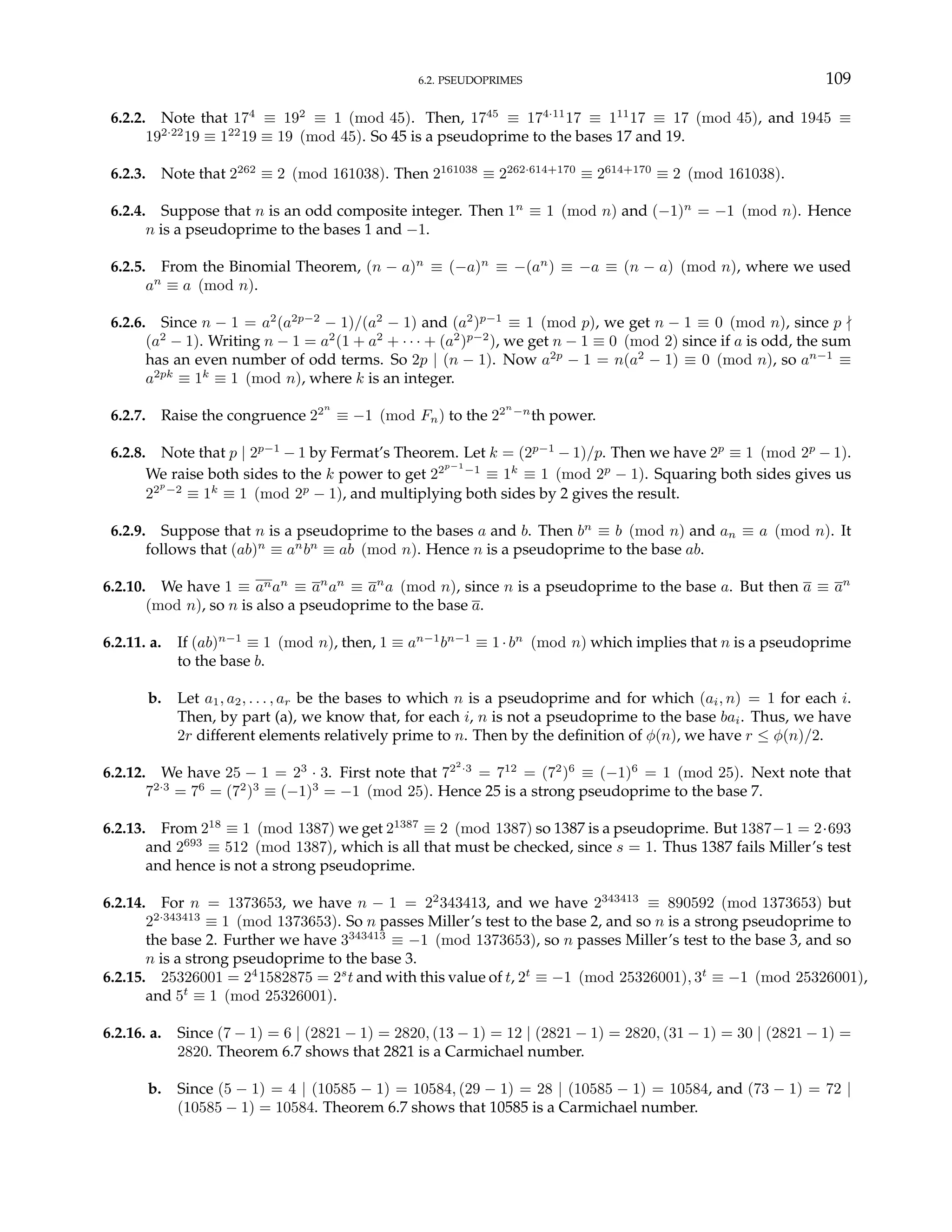 6.2. PSEUDOPRIMES 109
6.2.2. Note that 174
≡ 192
≡ 1 (mod 45). Then, 1745
≡ 174·11
17 ≡ 111
17 ≡ 17 (mod 45), and 1945 ≡
192·22
19 ≡ 122
19 ≡ 19 (mod 45). So 45 is a pseudoprime to the bases 17 and 19.
6.2.3. Note that 2262
≡ 2 (mod 161038). Then 2161038
≡ 2262·614+170
≡ 2614+170
≡ 2 (mod 161038).
6.2.4. Suppose that n is an odd composite integer. Then 1n
≡ 1 (mod n) and (−1)n
= −1 (mod n). Hence
n is a pseudoprime to the bases 1 and −1.
6.2.5. From the Binomial Theorem, (n − a)n
≡ (−a)n
≡ −(an
) ≡ −a ≡ (n − a) (mod n), where we used
an
≡ a (mod n).
6.2.6. Since n − 1 = a2
(a2p−2
− 1)/(a2
− 1) and (a2
)p−1
≡ 1 (mod p), we get n − 1 ≡ 0 (mod n), since p -
(a2
− 1). Writing n − 1 = a2
(1 + a2
+ · · · + (a2
)p−2
), we get n − 1 ≡ 0 (mod 2) since if a is odd, the sum
has an even number of odd terms. So 2p | (n − 1). Now a2p
− 1 = n(a2
− 1) ≡ 0 (mod n), so an−1
≡
a2pk
≡ 1k
≡ 1 (mod n), where k is an integer.
6.2.7. Raise the congruence 22n
≡ −1 (mod Fn) to the 22n
−n
th power.
6.2.8. Note that p | 2p−1
− 1 by Fermat’s Theorem. Let k = (2p−1
− 1)/p. Then we have 2p
≡ 1 (mod 2p
− 1).
We raise both sides to the k power to get 22p−1
−1
≡ 1k
≡ 1 (mod 2p
− 1). Squaring both sides gives us
22p
−2
≡ 1k
≡ 1 (mod 2p
− 1), and multiplying both sides by 2 gives the result.
6.2.9. Suppose that n is a pseudoprime to the bases a and b. Then bn
≡ b (mod n) and an ≡ a (mod n). It
follows that (ab)n
≡ an
bn
≡ ab (mod n). Hence n is a pseudoprime to the base ab.
6.2.10. We have 1 ≡ anan
≡ an
an
≡ an
a (mod n), since n is a pseudoprime to the base a. But then a ≡ an
(mod n), so n is also a pseudoprime to the base a.
6.2.11. a. If (ab)n−1
≡ 1 (mod n), then, 1 ≡ an−1
bn−1
≡ 1·bn
(mod n) which implies that n is a pseudoprime
to the base b.
b. Let a1, a2, . . . , ar be the bases to which n is a pseudoprime and for which (ai, n) = 1 for each i.
Then, by part (a), we know that, for each i, n is not a pseudoprime to the base bai. Thus, we have
2r different elements relatively prime to n. Then by the definition of φ(n), we have r ≤ φ(n)/2.
6.2.12. We have 25 − 1 = 23
· 3. First note that 722
·3
= 712
= (72
)6
≡ (−1)6
= 1 (mod 25). Next note that
72·3
= 76
= (72
)3
≡ (−1)3
= −1 (mod 25). Hence 25 is a strong pseudoprime to the base 7.
6.2.13. From 218
≡ 1 (mod 1387) we get 21387
≡ 2 (mod 1387) so 1387 is a pseudoprime. But 1387−1 = 2·693
and 2693
≡ 512 (mod 1387), which is all that must be checked, since s = 1. Thus 1387 fails Miller’s test
and hence is not a strong pseudoprime.
6.2.14. For n = 1373653, we have n − 1 = 22
343413, and we have 2343413
≡ 890592 (mod 1373653) but
22·343413
≡ 1 (mod 1373653). So n passes Miller’s test to the base 2, and so n is a strong pseudoprime to
the base 2. Further we have 3343413
≡ −1 (mod 1373653), so n passes Miller’s test to the base 3, and so
n is a strong pseudoprime to the base 3.
6.2.15. 25326001 = 24
1582875 = 2s
t and with this value of t, 2t
≡ −1 (mod 25326001), 3t
≡ −1 (mod 25326001),
and 5t
≡ 1 (mod 25326001).
6.2.16. a. Since (7 − 1) = 6 | (2821 − 1) = 2820, (13 − 1) = 12 | (2821 − 1) = 2820, (31 − 1) = 30 | (2821 − 1) =
2820. Theorem 6.7 shows that 2821 is a Carmichael number.
b. Since (5 − 1) = 4 | (10585 − 1) = 10584, (29 − 1) = 28 | (10585 − 1) = 10584, and (73 − 1) = 72 |
(10585 − 1) = 10584. Theorem 6.7 shows that 10585 is a Carmichael number.
 
