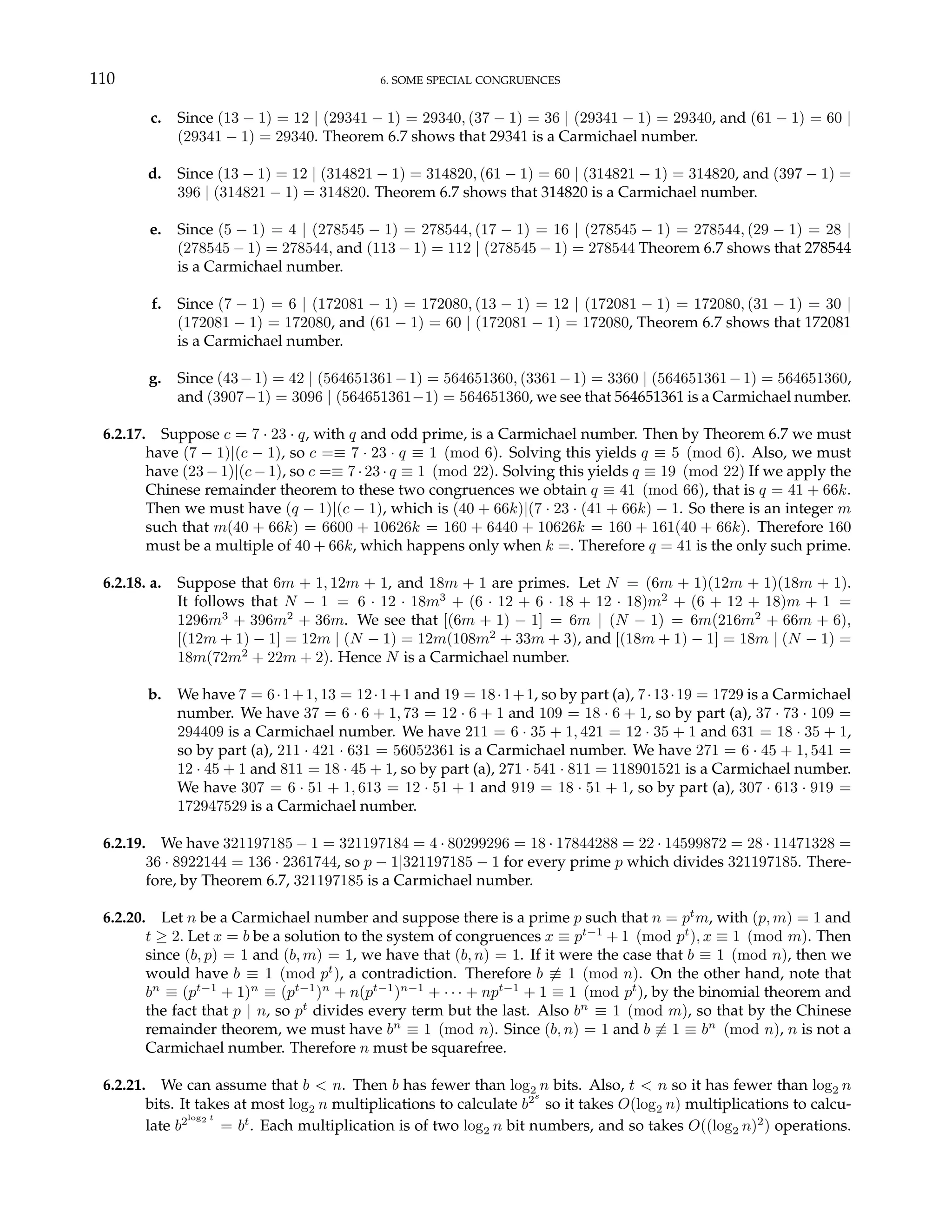 110 6. SOME SPECIAL CONGRUENCES
c. Since (13 − 1) = 12 | (29341 − 1) = 29340, (37 − 1) = 36 | (29341 − 1) = 29340, and (61 − 1) = 60 |
(29341 − 1) = 29340. Theorem 6.7 shows that 29341 is a Carmichael number.
d. Since (13 − 1) = 12 | (314821 − 1) = 314820, (61 − 1) = 60 | (314821 − 1) = 314820, and (397 − 1) =
396 | (314821 − 1) = 314820. Theorem 6.7 shows that 314820 is a Carmichael number.
e. Since (5 − 1) = 4 | (278545 − 1) = 278544, (17 − 1) = 16 | (278545 − 1) = 278544, (29 − 1) = 28 |
(278545 − 1) = 278544, and (113 − 1) = 112 | (278545 − 1) = 278544 Theorem 6.7 shows that 278544
is a Carmichael number.
f. Since (7 − 1) = 6 | (172081 − 1) = 172080, (13 − 1) = 12 | (172081 − 1) = 172080, (31 − 1) = 30 |
(172081 − 1) = 172080, and (61 − 1) = 60 | (172081 − 1) = 172080, Theorem 6.7 shows that 172081
is a Carmichael number.
g. Since (43−1) = 42 | (564651361−1) = 564651360, (3361−1) = 3360 | (564651361−1) = 564651360,
and (3907−1) = 3096 | (564651361−1) = 564651360, we see that 564651361 is a Carmichael number.
6.2.17. Suppose c = 7 · 23 · q, with q and odd prime, is a Carmichael number. Then by Theorem 6.7 we must
have (7 − 1)|(c − 1), so c =≡ 7 · 23 · q ≡ 1 (mod 6). Solving this yields q ≡ 5 (mod 6). Also, we must
have (23 − 1)|(c − 1), so c =≡ 7 · 23 · q ≡ 1 (mod 22). Solving this yields q ≡ 19 (mod 22) If we apply the
Chinese remainder theorem to these two congruences we obtain q ≡ 41 (mod 66), that is q = 41 + 66k.
Then we must have (q − 1)|(c − 1), which is (40 + 66k)|(7 · 23 · (41 + 66k) − 1. So there is an integer m
such that m(40 + 66k) = 6600 + 10626k = 160 + 6440 + 10626k = 160 + 161(40 + 66k). Therefore 160
must be a multiple of 40 + 66k, which happens only when k =. Therefore q = 41 is the only such prime.
6.2.18. a. Suppose that 6m + 1, 12m + 1, and 18m + 1 are primes. Let N = (6m + 1)(12m + 1)(18m + 1).
It follows that N − 1 = 6 · 12 · 18m3
+ (6 · 12 + 6 · 18 + 12 · 18)m2
+ (6 + 12 + 18)m + 1 =
1296m3
+ 396m2
+ 36m. We see that [(6m + 1) − 1] = 6m | (N − 1) = 6m(216m2
+ 66m + 6),
[(12m + 1) − 1] = 12m | (N − 1) = 12m(108m2
+ 33m + 3), and [(18m + 1) − 1] = 18m | (N − 1) =
18m(72m2
+ 22m + 2). Hence N is a Carmichael number.
b. We have 7 = 6·1+1, 13 = 12·1+1 and 19 = 18·1+1, so by part (a), 7·13·19 = 1729 is a Carmichael
number. We have 37 = 6 · 6 + 1, 73 = 12 · 6 + 1 and 109 = 18 · 6 + 1, so by part (a), 37 · 73 · 109 =
294409 is a Carmichael number. We have 211 = 6 · 35 + 1, 421 = 12 · 35 + 1 and 631 = 18 · 35 + 1,
so by part (a), 211 · 421 · 631 = 56052361 is a Carmichael number. We have 271 = 6 · 45 + 1, 541 =
12 · 45 + 1 and 811 = 18 · 45 + 1, so by part (a), 271 · 541 · 811 = 118901521 is a Carmichael number.
We have 307 = 6 · 51 + 1, 613 = 12 · 51 + 1 and 919 = 18 · 51 + 1, so by part (a), 307 · 613 · 919 =
172947529 is a Carmichael number.
6.2.19. We have 321197185 − 1 = 321197184 = 4 · 80299296 = 18 · 17844288 = 22 · 14599872 = 28 · 11471328 =
36 · 8922144 = 136 · 2361744, so p − 1|321197185 − 1 for every prime p which divides 321197185. There-
fore, by Theorem 6.7, 321197185 is a Carmichael number.
6.2.20. Let n be a Carmichael number and suppose there is a prime p such that n = pt
m, with (p, m) = 1 and
t ≥ 2. Let x = b be a solution to the system of congruences x ≡ pt−1
+ 1 (mod pt
), x ≡ 1 (mod m). Then
since (b, p) = 1 and (b, m) = 1, we have that (b, n) = 1. If it were the case that b ≡ 1 (mod n), then we
would have b ≡ 1 (mod pt
), a contradiction. Therefore b 6≡ 1 (mod n). On the other hand, note that
bn
≡ (pt−1
+ 1)n
≡ (pt−1
)n
+ n(pt−1
)n−1
+ · · · + npt−1
+ 1 ≡ 1 (mod pt
), by the binomial theorem and
the fact that p | n, so pt
divides every term but the last. Also bn
≡ 1 (mod m), so that by the Chinese
remainder theorem, we must have bn
≡ 1 (mod n). Since (b, n) = 1 and b 6≡ 1 ≡ bn
(mod n), n is not a
Carmichael number. Therefore n must be squarefree.
6.2.21. We can assume that b < n. Then b has fewer than log2 n bits. Also, t < n so it has fewer than log2 n
bits. It takes at most log2 n multiplications to calculate b2s
so it takes O(log2 n) multiplications to calcu-
late b2log2 t
= bt
. Each multiplication is of two log2 n bit numbers, and so takes O((log2 n)2
) operations.
 