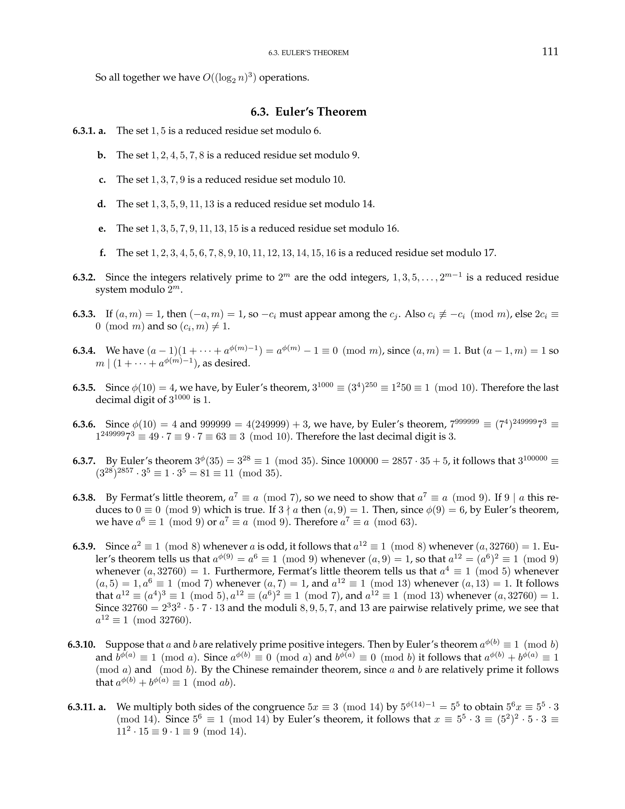 6.3. EULER’S THEOREM 111
So all together we have O((log2 n)3
) operations.
6.3. Euler’s Theorem
6.3.1. a. The set 1, 5 is a reduced residue set modulo 6.
b. The set 1, 2, 4, 5, 7, 8 is a reduced residue set modulo 9.
c. The set 1, 3, 7, 9 is a reduced residue set modulo 10.
d. The set 1, 3, 5, 9, 11, 13 is a reduced residue set modulo 14.
e. The set 1, 3, 5, 7, 9, 11, 13, 15 is a reduced residue set modulo 16.
f. The set 1, 2, 3, 4, 5, 6, 7, 8, 9, 10, 11, 12, 13, 14, 15, 16 is a reduced residue set modulo 17.
6.3.2. Since the integers relatively prime to 2m
are the odd integers, 1, 3, 5, . . . , 2m−1
is a reduced residue
system modulo 2m
.
6.3.3. If (a, m) = 1, then (−a, m) = 1, so −ci must appear among the cj. Also ci 6≡ −ci (mod m), else 2ci ≡
0 (mod m) and so (ci, m) 6= 1.
6.3.4. We have (a − 1)(1 + · · · + aφ(m)−1
) = aφ(m)
− 1 ≡ 0 (mod m), since (a, m) = 1. But (a − 1, m) = 1 so
m | (1 + · · · + aφ(m)−1
), as desired.
6.3.5. Since φ(10) = 4, we have, by Euler’s theorem, 31000
≡ (34
)250
≡ 12
50 ≡ 1 (mod 10). Therefore the last
decimal digit of 31000
is 1.
6.3.6. Since φ(10) = 4 and 999999 = 4(249999) + 3, we have, by Euler’s theorem, 7999999
≡ (74
)249999
73
≡
1249999
73
≡ 49 · 7 ≡ 9 · 7 ≡ 63 ≡ 3 (mod 10). Therefore the last decimal digit is 3.
6.3.7. By Euler’s theorem 3φ
(35) = 328
≡ 1 (mod 35). Since 100000 = 2857 · 35 + 5, it follows that 3100000
≡
(328
)2857
· 35
≡ 1 · 35
= 81 ≡ 11 (mod 35).
6.3.8. By Fermat’s little theorem, a7
≡ a (mod 7), so we need to show that a7
≡ a (mod 9). If 9 | a this re-
duces to 0 ≡ 0 (mod 9) which is true. If 3 - a then (a, 9) = 1. Then, since φ(9) = 6, by Euler’s theorem,
we have a6
≡ 1 (mod 9) or a7
≡ a (mod 9). Therefore a7
≡ a (mod 63).
6.3.9. Since a2
≡ 1 (mod 8) whenever a is odd, it follows that a12
≡ 1 (mod 8) whenever (a, 32760) = 1. Eu-
ler’s theorem tells us that aφ(9)
= a6
≡ 1 (mod 9) whenever (a, 9) = 1, so that a12
= (a6
)2
≡ 1 (mod 9)
whenever (a, 32760) = 1. Furthermore, Fermat’s little theorem tells us that a4
≡ 1 (mod 5) whenever
(a, 5) = 1, a6
≡ 1 (mod 7) whenever (a, 7) = 1, and a12
≡ 1 (mod 13) whenever (a, 13) = 1. It follows
that a12
≡ (a4
)3
≡ 1 (mod 5), a12
≡ (a6
)2
≡ 1 (mod 7), and a12
≡ 1 (mod 13) whenever (a, 32760) = 1.
Since 32760 = 23
32
· 5 · 7 · 13 and the moduli 8, 9, 5, 7, and 13 are pairwise relatively prime, we see that
a12
≡ 1 (mod 32760).
6.3.10. Suppose that a and b are relatively prime positive integers. Then by Euler’s theorem aφ(b)
≡ 1 (mod b)
and bφ(a)
≡ 1 (mod a). Since aφ(b)
≡ 0 (mod a) and bφ(a)
≡ 0 (mod b) it follows that aφ(b)
+ bφ(a)
≡ 1
(mod a) and (mod b). By the Chinese remainder theorem, since a and b are relatively prime it follows
that aφ(b)
+ bφ(a)
≡ 1 (mod ab).
6.3.11. a. We multiply both sides of the congruence 5x ≡ 3 (mod 14) by 5φ(14)−1
= 55
to obtain 56
x ≡ 55
· 3
(mod 14). Since 56
≡ 1 (mod 14) by Euler’s theorem, it follows that x ≡ 55
· 3 ≡ (52
)2
· 5 · 3 ≡
112
· 15 ≡ 9 · 1 ≡ 9 (mod 14).
 