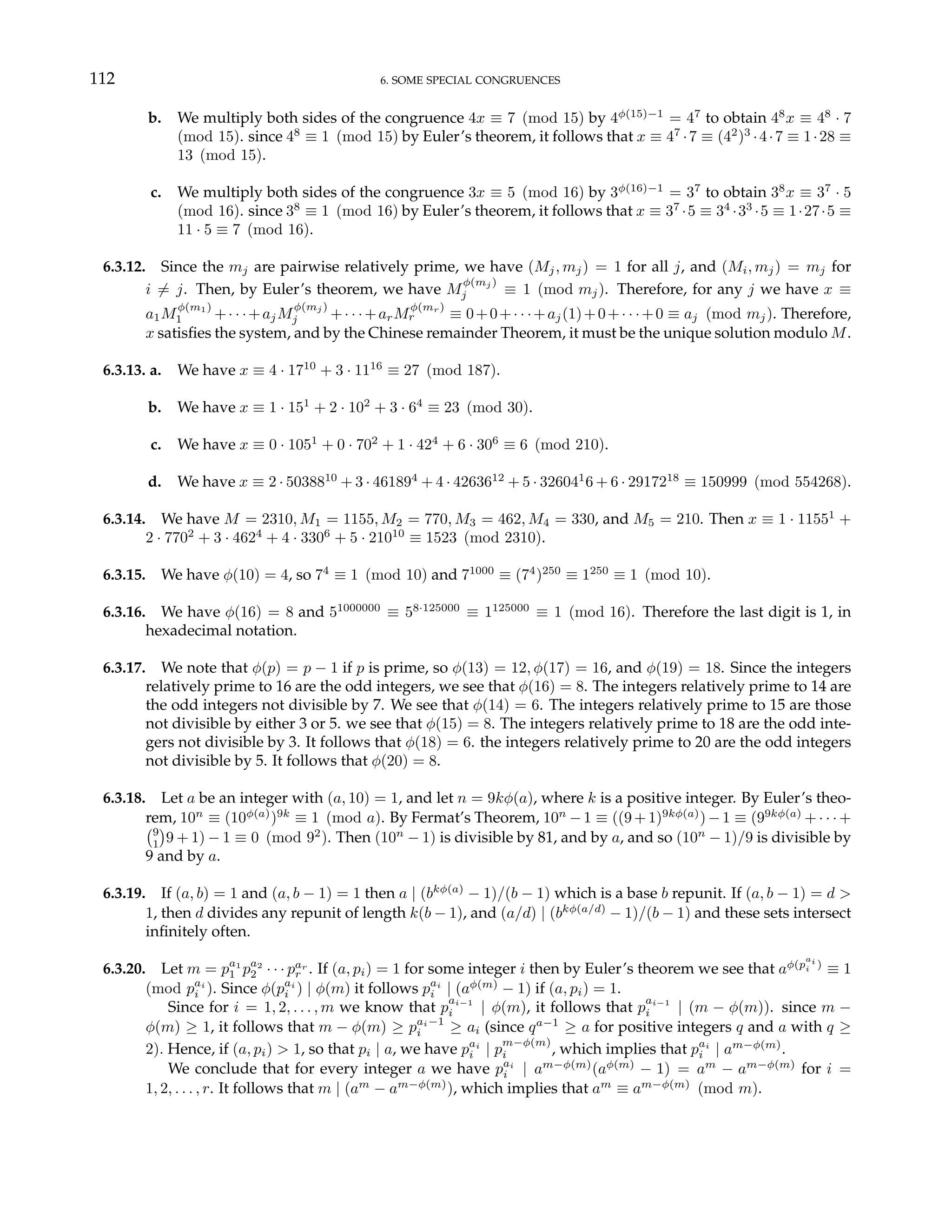 112 6. SOME SPECIAL CONGRUENCES
b. We multiply both sides of the congruence 4x ≡ 7 (mod 15) by 4φ(15)−1
= 47
to obtain 48
x ≡ 48
· 7
(mod 15). since 48
≡ 1 (mod 15) by Euler’s theorem, it follows that x ≡ 47
·7 ≡ (42
)3
·4·7 ≡ 1·28 ≡
13 (mod 15).
c. We multiply both sides of the congruence 3x ≡ 5 (mod 16) by 3φ(16)−1
= 37
to obtain 38
x ≡ 37
· 5
(mod 16). since 38
≡ 1 (mod 16) by Euler’s theorem, it follows that x ≡ 37
·5 ≡ 34
·33
·5 ≡ 1·27·5 ≡
11 · 5 ≡ 7 (mod 16).
6.3.12. Since the mj are pairwise relatively prime, we have (Mj, mj) = 1 for all j, and (Mi, mj) = mj for
i 6= j. Then, by Euler’s theorem, we have M
φ(mj )
j ≡ 1 (mod mj). Therefore, for any j we have x ≡
a1M
φ(m1)
1 +· · ·+ajM
φ(mj )
j +· · ·+arM
φ(mr)
r ≡ 0+0+· · ·+aj(1)+0+· · ·+0 ≡ aj (mod mj). Therefore,
x satisfies the system, and by the Chinese remainder Theorem, it must be the unique solution modulo M.
6.3.13. a. We have x ≡ 4 · 1710
+ 3 · 1116
≡ 27 (mod 187).
b. We have x ≡ 1 · 151
+ 2 · 102
+ 3 · 64
≡ 23 (mod 30).
c. We have x ≡ 0 · 1051
+ 0 · 702
+ 1 · 424
+ 6 · 306
≡ 6 (mod 210).
d. We have x ≡ 2 · 5038810
+ 3 · 461894
+ 4 · 4263612
+ 5 · 326041
6 + 6 · 2917218
≡ 150999 (mod 554268).
6.3.14. We have M = 2310, M1 = 1155, M2 = 770, M3 = 462, M4 = 330, and M5 = 210. Then x ≡ 1 · 11551
+
2 · 7702
+ 3 · 4624
+ 4 · 3306
+ 5 · 21010
≡ 1523 (mod 2310).
6.3.15. We have φ(10) = 4, so 74
≡ 1 (mod 10) and 71000
≡ (74
)250
≡ 1250
≡ 1 (mod 10).
6.3.16. We have φ(16) = 8 and 51000000
≡ 58·125000
≡ 1125000
≡ 1 (mod 16). Therefore the last digit is 1, in
hexadecimal notation.
6.3.17. We note that φ(p) = p − 1 if p is prime, so φ(13) = 12, φ(17) = 16, and φ(19) = 18. Since the integers
relatively prime to 16 are the odd integers, we see that φ(16) = 8. The integers relatively prime to 14 are
the odd integers not divisible by 7. We see that φ(14) = 6. The integers relatively prime to 15 are those
not divisible by either 3 or 5. we see that φ(15) = 8. The integers relatively prime to 18 are the odd inte-
gers not divisible by 3. It follows that φ(18) = 6. the integers relatively prime to 20 are the odd integers
not divisible by 5. It follows that φ(20) = 8.
6.3.18. Let a be an integer with (a, 10) = 1, and let n = 9kφ(a), where k is a positive integer. By Euler’s theo-
rem, 10n
≡ (10φ(a)
)9k
≡ 1 (mod a). By Fermat’s Theorem, 10n
−1 ≡ ((9+1)9kφ(a)
)−1 ≡ (99kφ(a)
+· · ·+
¡9
1
¢
9 + 1) − 1 ≡ 0 (mod 92
). Then (10n
− 1) is divisible by 81, and by a, and so (10n
− 1)/9 is divisible by
9 and by a.
6.3.19. If (a, b) = 1 and (a, b − 1) = 1 then a | (bkφ(a)
− 1)/(b − 1) which is a base b repunit. If (a, b − 1) = d >
1, then d divides any repunit of length k(b − 1), and (a/d) | (bkφ(a/d)
− 1)/(b − 1) and these sets intersect
infinitely often.
6.3.20. Let m = pa1
1 pa2
2 · · · par
r . If (a, pi) = 1 for some integer i then by Euler’s theorem we see that aφ(p
ai
i )
≡ 1
(mod pai
i ). Since φ(pai
i ) | φ(m) it follows pai
i | (aφ(m)
− 1) if (a, pi) = 1.
Since for i = 1, 2, . . . , m we know that p
ai−1
i | φ(m), it follows that p
ai−1
i | (m − φ(m)). since m −
φ(m) ≥ 1, it follows that m − φ(m) ≥ pai−1
i ≥ ai (since qa−1
≥ a for positive integers q and a with q ≥
2). Hence, if (a, pi) > 1, so that pi | a, we have pai
i | p
m−φ(m)
i , which implies that pai
i | am−φ(m)
.
We conclude that for every integer a we have pai
i | am−φ(m)
(aφ(m)
− 1) = am
− am−φ(m)
for i =
1, 2, . . . , r. It follows that m | (am
− am−φ(m)
), which implies that am
≡ am−φ(m)
(mod m).
 