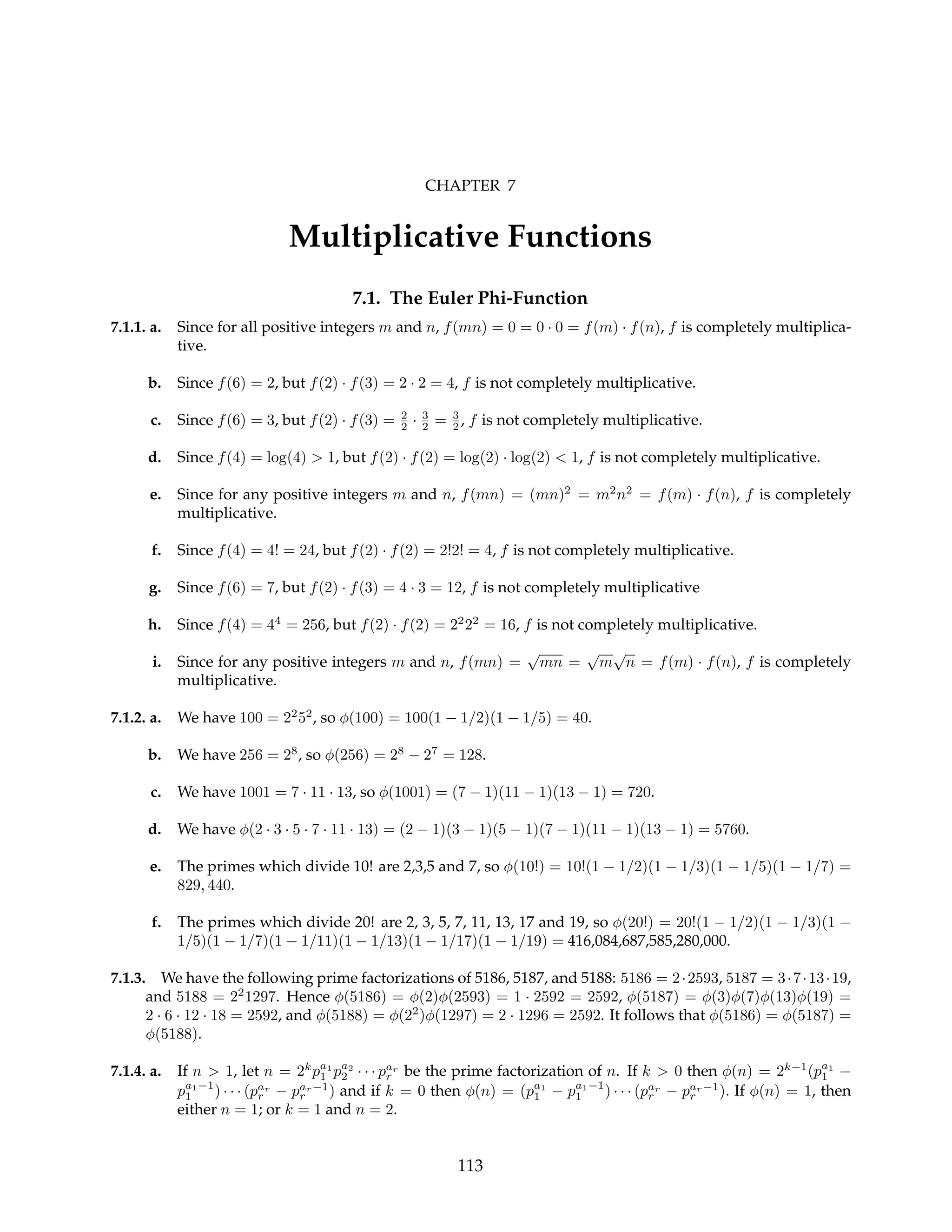 CHAPTER 7
Multiplicative Functions
7.1. The Euler Phi-Function
7.1.1. a. Since for all positive integers m and n, f(mn) = 0 = 0 · 0 = f(m) · f(n), f is completely multiplica-
tive.
b. Since f(6) = 2, but f(2) · f(3) = 2 · 2 = 4, f is not completely multiplicative.
c. Since f(6) = 3, but f(2) · f(3) = 2
2 · 3
2 = 3
2 , f is not completely multiplicative.
d. Since f(4) = log(4) > 1, but f(2) · f(2) = log(2) · log(2) < 1, f is not completely multiplicative.
e. Since for any positive integers m and n, f(mn) = (mn)2
= m2
n2
= f(m) · f(n), f is completely
multiplicative.
f. Since f(4) = 4! = 24, but f(2) · f(2) = 2!2! = 4, f is not completely multiplicative.
g. Since f(6) = 7, but f(2) · f(3) = 4 · 3 = 12, f is not completely multiplicative
h. Since f(4) = 44
= 256, but f(2) · f(2) = 22
22
= 16, f is not completely multiplicative.
i. Since for any positive integers m and n, f(mn) =
√
mn =
√
m
√
n = f(m) · f(n), f is completely
multiplicative.
7.1.2. a. We have 100 = 22
52
, so φ(100) = 100(1 − 1/2)(1 − 1/5) = 40.
b. We have 256 = 28
, so φ(256) = 28
− 27
= 128.
c. We have 1001 = 7 · 11 · 13, so φ(1001) = (7 − 1)(11 − 1)(13 − 1) = 720.
d. We have φ(2 · 3 · 5 · 7 · 11 · 13) = (2 − 1)(3 − 1)(5 − 1)(7 − 1)(11 − 1)(13 − 1) = 5760.
e. The primes which divide 10! are 2,3,5 and 7, so φ(10!) = 10!(1 − 1/2)(1 − 1/3)(1 − 1/5)(1 − 1/7) =
829, 440.
f. The primes which divide 20! are 2, 3, 5, 7, 11, 13, 17 and 19, so φ(20!) = 20!(1 − 1/2)(1 − 1/3)(1 −
1/5)(1 − 1/7)(1 − 1/11)(1 − 1/13)(1 − 1/17)(1 − 1/19) = 416,084,687,585,280,000.
7.1.3. We have the following prime factorizations of 5186, 5187, and 5188: 5186 = 2·2593, 5187 = 3·7·13·19,
and 5188 = 22
1297. Hence φ(5186) = φ(2)φ(2593) = 1 · 2592 = 2592, φ(5187) = φ(3)φ(7)φ(13)φ(19) =
2 · 6 · 12 · 18 = 2592, and φ(5188) = φ(22
)φ(1297) = 2 · 1296 = 2592. It follows that φ(5186) = φ(5187) =
φ(5188).
7.1.4. a. If n > 1, let n = 2k
pa1
1 pa2
2 · · · par
r be the prime factorization of n. If k > 0 then φ(n) = 2k−1
(pa1
1 −
pa1−1
1 ) · · · (par
r − par−1
r ) and if k = 0 then φ(n) = (pa1
1 − pa1−1
1 ) · · · (par
r − par−1
r ). If φ(n) = 1, then
either n = 1; or k = 1 and n = 2.
113
 