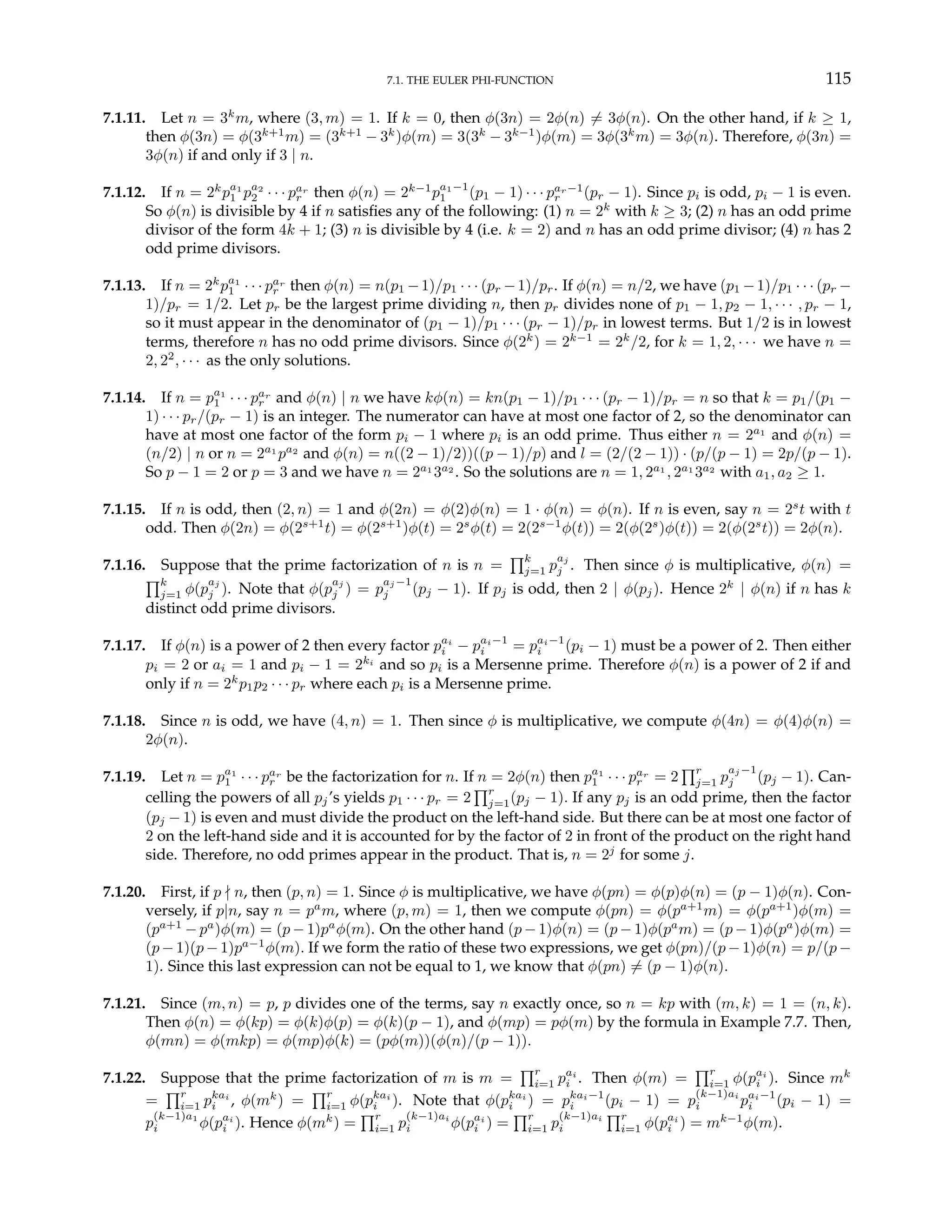 7.1. THE EULER PHI-FUNCTION 115
7.1.11. Let n = 3k
m, where (3, m) = 1. If k = 0, then φ(3n) = 2φ(n) 6= 3φ(n). On the other hand, if k ≥ 1,
then φ(3n) = φ(3k+1
m) = (3k+1
− 3k
)φ(m) = 3(3k
− 3k−1
)φ(m) = 3φ(3k
m) = 3φ(n). Therefore, φ(3n) =
3φ(n) if and only if 3 | n.
7.1.12. If n = 2k
pa1
1 pa2
2 · · · par
r then φ(n) = 2k−1
pa1−1
1 (p1 − 1) · · · par−1
r (pr − 1). Since pi is odd, pi − 1 is even.
So φ(n) is divisible by 4 if n satisfies any of the following: (1) n = 2k
with k ≥ 3; (2) n has an odd prime
divisor of the form 4k + 1; (3) n is divisible by 4 (i.e. k = 2) and n has an odd prime divisor; (4) n has 2
odd prime divisors.
7.1.13. If n = 2k
pa1
1 · · · par
r then φ(n) = n(p1 −1)/p1 · · · (pr −1)/pr. If φ(n) = n/2, we have (p1 −1)/p1 · · · (pr −
1)/pr = 1/2. Let pr be the largest prime dividing n, then pr divides none of p1 − 1, p2 − 1, · · · , pr − 1,
so it must appear in the denominator of (p1 − 1)/p1 · · · (pr − 1)/pr in lowest terms. But 1/2 is in lowest
terms, therefore n has no odd prime divisors. Since φ(2k
) = 2k−1
= 2k
/2, for k = 1, 2, · · · we have n =
2, 22
, · · · as the only solutions.
7.1.14. If n = pa1
1 · · · par
r and φ(n) | n we have kφ(n) = kn(p1 − 1)/p1 · · · (pr − 1)/pr = n so that k = p1/(p1 −
1) · · · pr/(pr − 1) is an integer. The numerator can have at most one factor of 2, so the denominator can
have at most one factor of the form pi − 1 where pi is an odd prime. Thus either n = 2a1
and φ(n) =
(n/2) | n or n = 2a1
pa2
and φ(n) = n((2 − 1)/2))((p − 1)/p) and l = (2/(2 − 1)) · (p/(p − 1) = 2p/(p − 1).
So p − 1 = 2 or p = 3 and we have n = 2a1
3a2
. So the solutions are n = 1, 2a1
, 2a1
3a2
with a1, a2 ≥ 1.
7.1.15. If n is odd, then (2, n) = 1 and φ(2n) = φ(2)φ(n) = 1 · φ(n) = φ(n). If n is even, say n = 2s
t with t
odd. Then φ(2n) = φ(2s+1
t) = φ(2s+1
)φ(t) = 2s
φ(t) = 2(2s−1
φ(t)) = 2(φ(2s
)φ(t)) = 2(φ(2s
t)) = 2φ(n).
7.1.16. Suppose that the prime factorization of n is n =
Qk
j=1 p
aj
j . Then since φ is multiplicative, φ(n) =
Qk
j=1 φ(p
aj
j ). Note that φ(p
aj
j ) = p
aj −1
j (pj − 1). If pj is odd, then 2 | φ(pj). Hence 2k
| φ(n) if n has k
distinct odd prime divisors.
7.1.17. If φ(n) is a power of 2 then every factor pai
i − pai−1
i = pai−1
i (pi − 1) must be a power of 2. Then either
pi = 2 or ai = 1 and pi − 1 = 2ki
and so pi is a Mersenne prime. Therefore φ(n) is a power of 2 if and
only if n = 2k
p1p2 · · · pr where each pi is a Mersenne prime.
7.1.18. Since n is odd, we have (4, n) = 1. Then since φ is multiplicative, we compute φ(4n) = φ(4)φ(n) =
2φ(n).
7.1.19. Let n = pa1
1 · · · par
r be the factorization for n. If n = 2φ(n) then pa1
1 · · · par
r = 2
Qr
j=1 p
aj −1
j (pj − 1). Can-
celling the powers of all pj’s yields p1 · · · pr = 2
Qr
j=1(pj − 1). If any pj is an odd prime, then the factor
(pj − 1) is even and must divide the product on the left-hand side. But there can be at most one factor of
2 on the left-hand side and it is accounted for by the factor of 2 in front of the product on the right hand
side. Therefore, no odd primes appear in the product. That is, n = 2j
for some j.
7.1.20. First, if p - n, then (p, n) = 1. Since φ is multiplicative, we have φ(pn) = φ(p)φ(n) = (p − 1)φ(n). Con-
versely, if p|n, say n = pa
m, where (p, m) = 1, then we compute φ(pn) = φ(pa+1
m) = φ(pa+1
)φ(m) =
(pa+1
− pa
)φ(m) = (p − 1)pa
φ(m). On the other hand (p − 1)φ(n) = (p − 1)φ(pa
m) = (p − 1)φ(pa
)φ(m) =
(p − 1)(p − 1)pa−1
φ(m). If we form the ratio of these two expressions, we get φ(pn)/(p − 1)φ(n) = p/(p −
1). Since this last expression can not be equal to 1, we know that φ(pn) 6= (p − 1)φ(n).
7.1.21. Since (m, n) = p, p divides one of the terms, say n exactly once, so n = kp with (m, k) = 1 = (n, k).
Then φ(n) = φ(kp) = φ(k)φ(p) = φ(k)(p − 1), and φ(mp) = pφ(m) by the formula in Example 7.7. Then,
φ(mn) = φ(mkp) = φ(mp)φ(k) = (pφ(m))(φ(n)/(p − 1)).
7.1.22. Suppose that the prime factorization of m is m =
Qr
i=1 pai
i . Then φ(m) =
Qr
i=1 φ(pai
i ). Since mk
=
Qr
i=1 pkai
i , φ(mk
) =
Qr
i=1 φ(pkai
i ). Note that φ(pkai
i ) = pkai−1
i (pi − 1) = p
(k−1)ai
i pai−1
i (pi − 1) =
p
(k−1)a1
i φ(pai
i ). Hence φ(mk
) =
Qr
i=1 p
(k−1)ai
i φ(pai
i ) =
Qr
i=1 p
(k−1)ai
i
Qr
i=1 φ(pai
i ) = mk−1
φ(m).
 