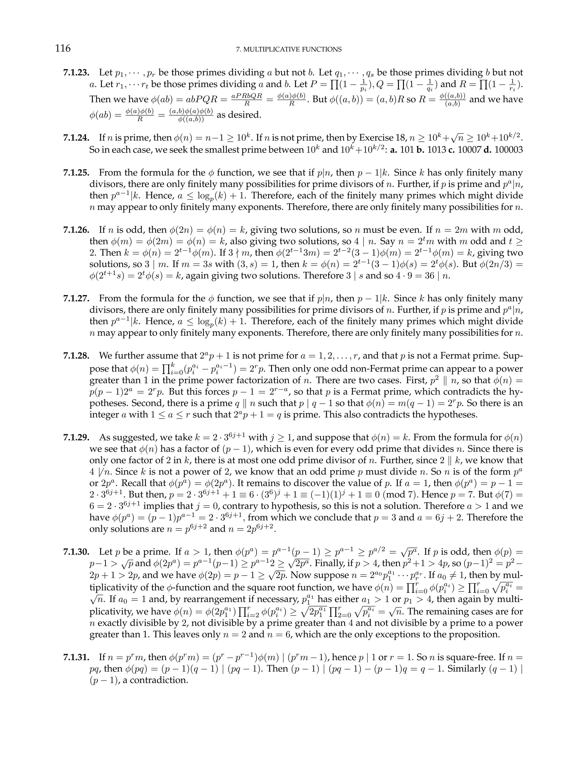 116 7. MULTIPLICATIVE FUNCTIONS
7.1.23. Let p1, · · · , pr be those primes dividing a but not b. Let q1, · · · , qs be those primes dividing b but not
a. Let r1, · · · rt be those primes dividing a and b. Let P =
Q
(1 − 1
pi
), Q =
Q
(1 − 1
qi
) and R =
Q
(1 − 1
ri
).
Then we have φ(ab) = abPQR = aP RbQR
R = φ(a)φ(b)
R . But φ((a, b)) = (a, b)R so R = φ((a,b))
(a,b) and we have
φ(ab) = φ(a)φ(b)
R = (a,b)φ(a)φ(b)
φ((a,b)) as desired.
7.1.24. If n is prime, then φ(n) = n−1 ≥ 10k
. If n is not prime, then by Exercise 18, n ≥ 10k
+
√
n ≥ 10k
+10k/2
.
So in each case, we seek the smallest prime between 10k
and 10k
+10k/2
: a. 101 b. 1013 c. 10007 d. 100003
7.1.25. From the formula for the φ function, we see that if p|n, then p − 1|k. Since k has only finitely many
divisors, there are only finitely many possibilities for prime divisors of n. Further, if p is prime and pa
|n,
then pa−1
|k. Hence, a ≤ logp(k) + 1. Therefore, each of the finitely many primes which might divide
n may appear to only finitely many exponents. Therefore, there are only finitely many possibilities for n.
7.1.26. If n is odd, then φ(2n) = φ(n) = k, giving two solutions, so n must be even. If n = 2m with m odd,
then φ(m) = φ(2m) = φ(n) = k, also giving two solutions, so 4 | n. Say n = 2t
m with m odd and t ≥
2. Then k = φ(n) = 2t−1
φ(m). If 3 - m, then φ(2t−1
3m) = 2t−2
(3 − 1)φ(m) = 2t−1
φ(m) = k, giving two
solutions, so 3 | m. If m = 3s with (3, s) = 1, then k = φ(n) = 2t−1
(3 − 1)φ(s) = 2t
φ(s). But φ(2n/3) =
φ(2t+1
s) = 2t
φ(s) = k, again giving two solutions. Therefore 3 | s and so 4 · 9 = 36 | n.
7.1.27. From the formula for the φ function, we see that if p|n, then p − 1|k. Since k has only finitely many
divisors, there are only finitely many possibilities for prime divisors of n. Further, if p is prime and pa
|n,
then pa−1
|k. Hence, a ≤ logp(k) + 1. Therefore, each of the finitely many primes which might divide
n may appear to only finitely many exponents. Therefore, there are only finitely many possibilities for n.
7.1.28. We further assume that 2a
p + 1 is not prime for a = 1, 2, . . . , r, and that p is not a Fermat prime. Sup-
pose that φ(n) =
Qk
i=0(pai
i − pai−1
i ) = 2r
p. Then only one odd non-Fermat prime can appear to a power
greater than 1 in the prime power factorization of n. There are two cases. First, p2
k n, so that φ(n) =
p(p − 1)2a
= 2r
p. But this forces p − 1 = 2r−a
, so that p is a Fermat prime, which contradicts the hy-
potheses. Second, there is a prime q k n such that p | q − 1 so that φ(n) = m(q − 1) = 2r
p. So there is an
integer a with 1 ≤ a ≤ r such that 2a
p + 1 = q is prime. This also contradicts the hypotheses.
7.1.29. As suggested, we take k = 2 · 36j+1
with j ≥ 1, and suppose that φ(n) = k. From the formula for φ(n)
we see that φ(n) has a factor of (p − 1), which is even for every odd prime that divides n. Since there is
only one factor of 2 in k, there is at most one odd prime divisor of n. Further, since 2 k k, we know that
4 6| n. Since k is not a power of 2, we know that an odd prime p must divide n. So n is of the form pa
or 2pa
. Recall that φ(pa
) = φ(2pa
). It remains to discover the value of p. If a = 1, then φ(pa
) = p − 1 =
2 · 36j+1
. But then, p = 2 · 36j+1
+ 1 ≡ 6 · (36
)j
+ 1 ≡ (−1)(1)j
+ 1 ≡ 0 (mod 7). Hence p = 7. But φ(7) =
6 = 2 · 36j+1
implies that j = 0, contrary to hypothesis, so this is not a solution. Therefore a > 1 and we
have φ(pa
) = (p − 1)pa−1
= 2 · 36j+1
, from which we conclude that p = 3 and a = 6j + 2. Therefore the
only solutions are n = p6j+2
and n = 2p6j+2
.
7.1.30. Let p be a prime. If a > 1, then φ(pa
) = pa−1
(p − 1) ≥ pa−1
≥ pa/2
=
√
pa. If p is odd, then φ(p) =
p−1 >
√
p and φ(2pa
) = pa−1
(p−1) ≥ pa−1
2 ≥
√
2pa. Finally, if p > 4, then p2
+1 > 4p, so (p−1)2
= p2
−
2p + 1 > 2p, and we have φ(2p) = p − 1 ≥
√
2p. Now suppose n = 2a0
pa1
1 · · · par
r . If a0 6= 1, then by mul-
tiplicativity of the φ-function and the square root function, we have φ(n) =
Qr
i=0 φ(pai
i ) ≥
Qr
i=0
p
pai
i =
√
n. If a0 = 1 and, by rearrangement if necessary, pa1
1 has either a1 > 1 or p1 > 4, then again by multi-
plicativity, we have φ(n) = φ(2pa1
1 )
Qr
i=2 φ(pai
i ) ≥
p
2pa1
1
Qr
2=0
p
pai
i =
√
n. The remaining cases are for
n exactly divisible by 2, not divisible by a prime greater than 4 and not divisible by a prime to a power
greater than 1. This leaves only n = 2 and n = 6, which are the only exceptions to the proposition.
7.1.31. If n = pr
m, then φ(pr
m) = (pr
− pr−1
)φ(m) | (pr
m − 1), hence p | 1 or r = 1. So n is square-free. If n =
pq, then φ(pq) = (p − 1)(q − 1) | (pq − 1). Then (p − 1) | (pq − 1) − (p − 1)q = q − 1. Similarly (q − 1) |
(p − 1), a contradiction.
 