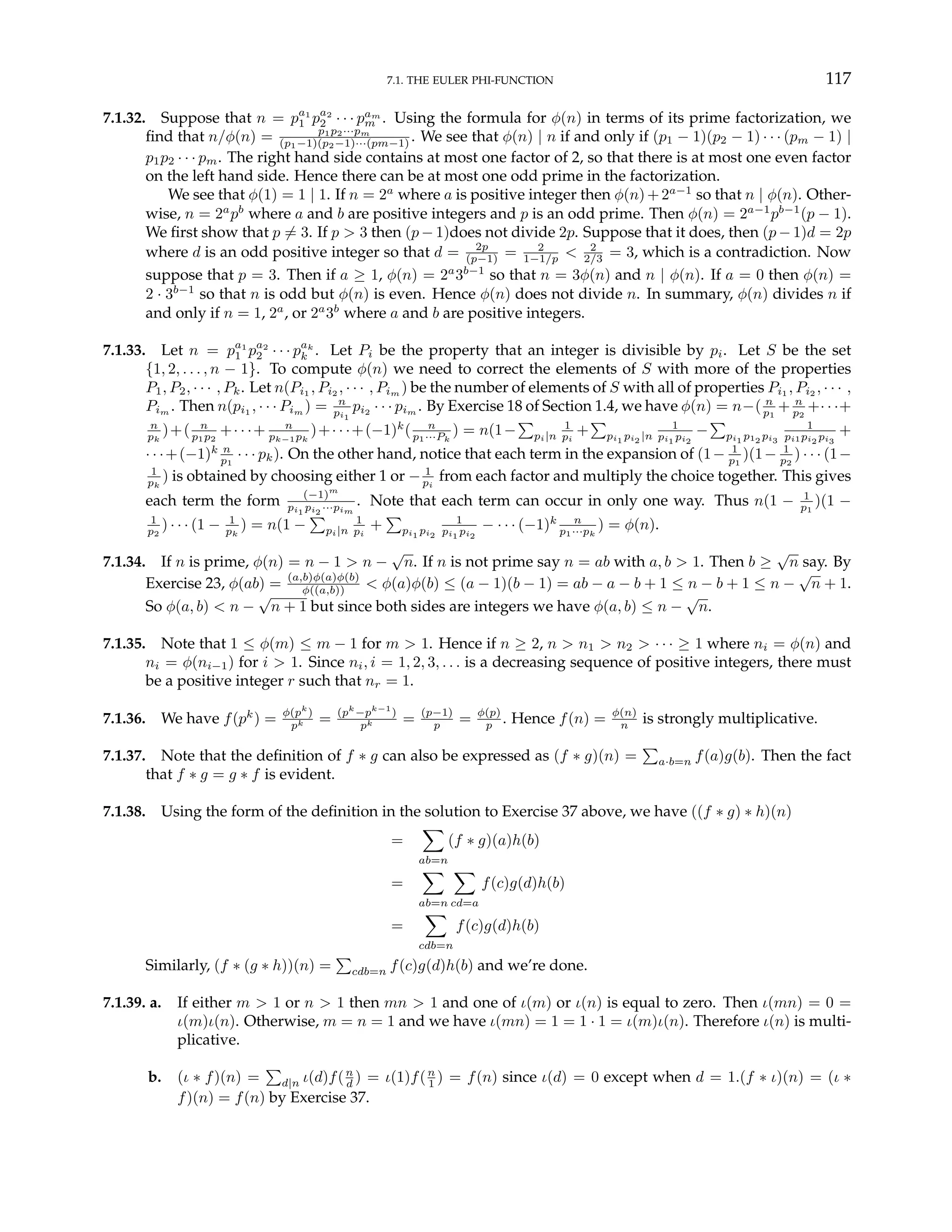 7.1. THE EULER PHI-FUNCTION 117
7.1.32. Suppose that n = pa1
1 pa2
2 · · · pam
m . Using the formula for φ(n) in terms of its prime factorization, we
find that n/φ(n) = p1p2···pm
(p1−1)(p2−1)···(pm−1) . We see that φ(n) | n if and only if (p1 − 1)(p2 − 1) · · · (pm − 1) |
p1p2 · · · pm. The right hand side contains at most one factor of 2, so that there is at most one even factor
on the left hand side. Hence there can be at most one odd prime in the factorization.
We see that φ(1) = 1 | 1. If n = 2a
where a is positive integer then φ(n)+2a−1
so that n | φ(n). Other-
wise, n = 2a
pb
where a and b are positive integers and p is an odd prime. Then φ(n) = 2a−1
pb−1
(p − 1).
We first show that p 6= 3. If p > 3 then (p − 1)does not divide 2p. Suppose that it does, then (p − 1)d = 2p
where d is an odd positive integer so that d = 2p
(p−1) = 2
1−1/p < 2
2/3 = 3, which is a contradiction. Now
suppose that p = 3. Then if a ≥ 1, φ(n) = 2a
3b−1
so that n = 3φ(n) and n | φ(n). If a = 0 then φ(n) =
2 · 3b−1
so that n is odd but φ(n) is even. Hence φ(n) does not divide n. In summary, φ(n) divides n if
and only if n = 1, 2a
, or 2a
3b
where a and b are positive integers.
7.1.33. Let n = pa1
1 pa2
2 · · · pak
k . Let Pi be the property that an integer is divisible by pi. Let S be the set
{1, 2, . . . , n − 1}. To compute φ(n) we need to correct the elements of S with more of the properties
P1, P2, · · · , Pk. Let n(Pi1
, Pi2
, · · · , Pim
) be the number of elements of S with all of properties Pi1
, Pi2
, · · · ,
Pim . Then n(pi1 , · · · Pim ) = n
pi1
pi2 · · · pim . By Exercise 18 of Section 1.4, we have φ(n) = n−( n
p1
+ n
p2
+· · ·+
n
pk
)+( n
p1p2
+· · ·+ n
pk−1pk
)+· · ·+(−1)k
( n
p1···Pk
) = n(1−
P
pi|n
1
pi
+
P
pi1 pi2 |n
1
pi1 pi2
−
P
pi1 p12 pi3
1
pi1pi2 pi3
+
· · ·+(−1)k n
p1
· · · pk). On the other hand, notice that each term in the expansion of (1− 1
p1
)(1− 1
p2
) · · · (1−
1
pk
) is obtained by choosing either 1 or − 1
pi
from each factor and multiply the choice together. This gives
each term the form (−1)m
pi1 pi2 ···pim
. Note that each term can occur in only one way. Thus n(1 − 1
p1
)(1 −
1
p2
) · · · (1 − 1
pk
) = n(1 −
P
pi|n
1
pi
+
P
pi1 pi2
1
pi1 pi2
− · · · (−1)k n
p1···pk
) = φ(n).
7.1.34. If n is prime, φ(n) = n − 1 > n −
√
n. If n is not prime say n = ab with a, b > 1. Then b ≥
√
n say. By
Exercise 23, φ(ab) = (a,b)φ(a)φ(b)
φ((a,b)) < φ(a)φ(b) ≤ (a − 1)(b − 1) = ab − a − b + 1 ≤ n − b + 1 ≤ n −
√
n + 1.
So φ(a, b) < n −
√
n + 1 but since both sides are integers we have φ(a, b) ≤ n −
√
n.
7.1.35. Note that 1 ≤ φ(m) ≤ m − 1 for m > 1. Hence if n ≥ 2, n > n1 > n2 > · · · ≥ 1 where ni = φ(n) and
ni = φ(ni−1) for i > 1. Since ni, i = 1, 2, 3, . . . is a decreasing sequence of positive integers, there must
be a positive integer r such that nr = 1.
7.1.36. We have f(pk
) = φ(pk
)
pk = (pk
−pk−1
)
pk = (p−1)
p = φ(p)
p . Hence f(n) = φ(n)
n is strongly multiplicative.
7.1.37. Note that the definition of f ∗ g can also be expressed as (f ∗ g)(n) =
P
a·b=n f(a)g(b). Then the fact
that f ∗ g = g ∗ f is evident.
7.1.38. Using the form of the definition in the solution to Exercise 37 above, we have ((f ∗ g) ∗ h)(n)
=
X
ab=n
(f ∗ g)(a)h(b)
=
X
ab=n
X
cd=a
f(c)g(d)h(b)
=
X
cdb=n
f(c)g(d)h(b)
Similarly, (f ∗ (g ∗ h))(n) =
P
cdb=n f(c)g(d)h(b) and we’re done.
7.1.39. a. If either m > 1 or n > 1 then mn > 1 and one of ι(m) or ι(n) is equal to zero. Then ι(mn) = 0 =
ι(m)ι(n). Otherwise, m = n = 1 and we have ι(mn) = 1 = 1 · 1 = ι(m)ι(n). Therefore ι(n) is multi-
plicative.
b. (ι ∗ f)(n) =
P
d|n ι(d)f(n
d ) = ι(1)f(n
1 ) = f(n) since ι(d) = 0 except when d = 1.(f ∗ ι)(n) = (ι ∗
f)(n) = f(n) by Exercise 37.
 