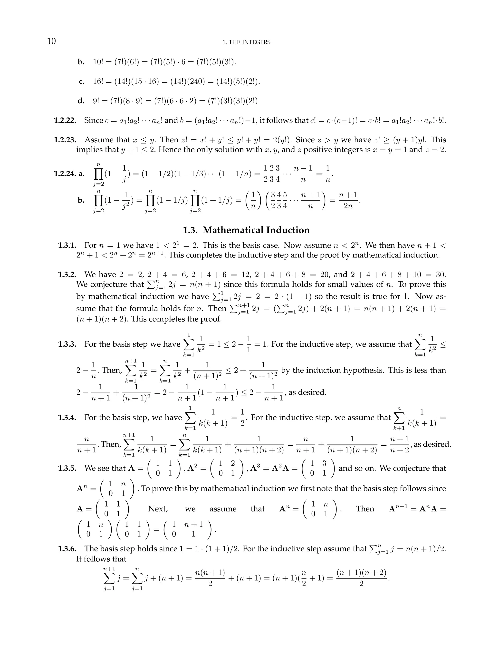 10 1. THE INTEGERS
b. 10! = (7!)(6!) = (7!)(5!) · 6 = (7!)(5!)(3!).
c. 16! = (14!)(15 · 16) = (14!)(240) = (14!)(5!)(2!).
d. 9! = (7!)(8 · 9) = (7!)(6 · 6 · 2) = (7!)(3!)(3!)(2!)
1.2.22. Since c = a1!a2! · · · an! and b = (a1!a2! · · · an!)−1, it follows that c! = c·(c−1)! = c·b! = a1!a2! · · · an!·b!.
1.2.23. Assume that x ≤ y. Then z! = x! + y! ≤ y! + y! = 2(y!). Since z > y we have z! ≥ (y + 1)y!. This
implies that y + 1 ≤ 2. Hence the only solution with x, y, and z positive integers is x = y = 1 and z = 2.
1.2.24. a.
n
Y
j=2
(1 −
1
j
) = (1 − 1/2)(1 − 1/3) · · · (1 − 1/n) =
1
2
2
3
3
4
· · ·
n − 1
n
=
1
n
.
b.
n
Y
j=2
(1 −
1
j2
) =
n
Y
j=2
(1 − 1/j)
n
Y
j=2
(1 + 1/j) =
µ
1
n
¶ µ
3
2
4
3
5
4
· · ·
n + 1
n
¶
=
n + 1
2n
.
1.3. Mathematical Induction
1.3.1. For n = 1 we have 1 < 21
= 2. This is the basis case. Now assume n < 2n
. We then have n + 1 <
2n
+ 1 < 2n
+ 2n
= 2n+1
. This completes the inductive step and the proof by mathematical induction.
1.3.2. We have 2 = 2, 2 + 4 = 6, 2 + 4 + 6 = 12, 2 + 4 + 6 + 8 = 20, and 2 + 4 + 6 + 8 + 10 = 30.
We conjecture that
Pn
j=1 2j = n(n + 1) since this formula holds for small values of n. To prove this
by mathematical induction we have
P1
j=1 2j = 2 = 2 · (1 + 1) so the result is true for 1. Now as-
sume that the formula holds for n. Then
Pn+1
j=1 2j = (
Pn
j=1 2j) + 2(n + 1) = n(n + 1) + 2(n + 1) =
(n + 1)(n + 2). This completes the proof.
1.3.3. For the basis step we have
1
X
k=1
1
k2
= 1 ≤ 2 −
1
1
= 1. For the inductive step, we assume that
n
X
k=1
1
k2
≤
2 −
1
n
. Then,
n+1
X
k=1
1
k2
=
n
X
k=1
1
k2
+
1
(n + 1)2
≤ 2 +
1
(n + 1)2
by the induction hypothesis. This is less than
2 −
1
n + 1
+
1
(n + 1)2
= 2 −
1
n + 1
(1 −
1
n + 1
) ≤ 2 −
1
n + 1
, as desired.
1.3.4. For the basis step, we have
1
X
k=1
1
k(k + 1)
=
1
2
. For the inductive step, we assume that
n
X
k+1
1
k(k + 1)
=
n
n + 1
. Then,
n+1
X
k=1
1
k(k + 1)
=
n
X
k=1
1
k(k + 1)
+
1
(n + 1)(n + 2)
=
n
n + 1
+
1
(n + 1)(n + 2)
=
n + 1
n + 2
, as desired.
1.3.5. We see that A =
µ
1 1
0 1
¶
, A2
=
µ
1 2
0 1
¶
, A3
= A2
A =
µ
1 3
0 1
¶
and so on. We conjecture that
An
=
µ
1 n
0 1
¶
. To prove this by mathematical induction we first note that the basis step follows since
A =
µ
1 1
0 1
¶
. Next, we assume that An
=
µ
1 n
0 1
¶
. Then An+1
= An
A =
µ
1 n
0 1
¶ µ
1 1
0 1
¶
=
µ
1 n + 1
0 1
¶
.
1.3.6. The basis step holds since 1 = 1 · (1 + 1)/2. For the inductive step assume that
Pn
j=1 j = n(n + 1)/2.
It follows that
n+1
X
j=1
j =
n
X
j=1
j + (n + 1) =
n(n + 1)
2
+ (n + 1) = (n + 1)(
n
2
+ 1) =
(n + 1)(n + 2)
2
.
 