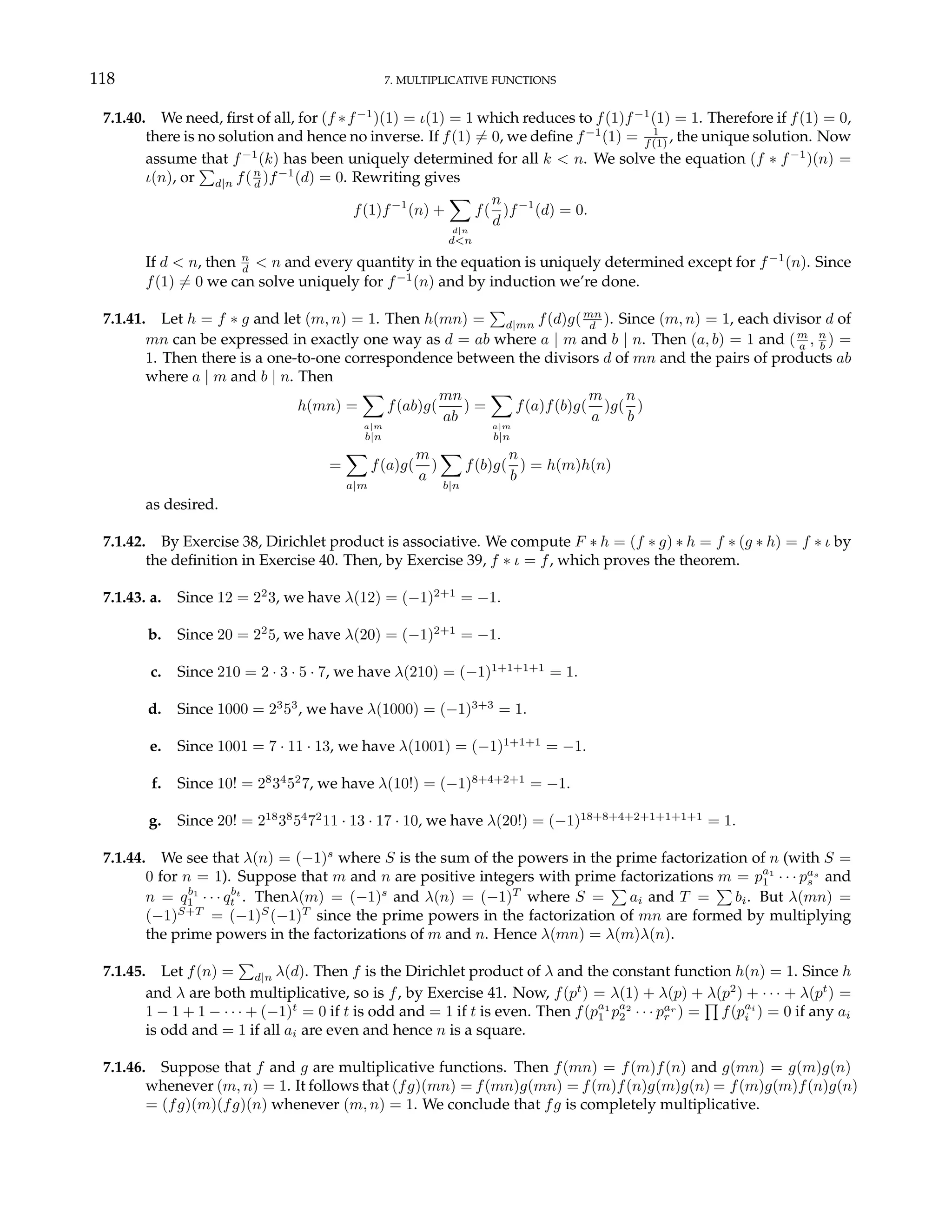 118 7. MULTIPLICATIVE FUNCTIONS
7.1.40. We need, first of all, for (f ∗f−1
)(1) = ι(1) = 1 which reduces to f(1)f−1
(1) = 1. Therefore if f(1) = 0,
there is no solution and hence no inverse. If f(1) 6= 0, we define f−1
(1) = 1
f(1) , the unique solution. Now
assume that f−1
(k) has been uniquely determined for all k < n. We solve the equation (f ∗ f−1
)(n) =
ι(n), or
P
d|n f(n
d )f−1
(d) = 0. Rewriting gives
f(1)f−1
(n) +
X
d|n
d<n
f(
n
d
)f−1
(d) = 0.
If d < n, then n
d < n and every quantity in the equation is uniquely determined except for f−1
(n). Since
f(1) 6= 0 we can solve uniquely for f−1
(n) and by induction we’re done.
7.1.41. Let h = f ∗ g and let (m, n) = 1. Then h(mn) =
P
d|mn f(d)g(mn
d ). Since (m, n) = 1, each divisor d of
mn can be expressed in exactly one way as d = ab where a | m and b | n. Then (a, b) = 1 and (m
a , n
b ) =
1. Then there is a one-to-one correspondence between the divisors d of mn and the pairs of products ab
where a | m and b | n. Then
h(mn) =
X
a|m
b|n
f(ab)g(
mn
ab
) =
X
a|m
b|n
f(a)f(b)g(
m
a
)g(
n
b
)
=
X
a|m
f(a)g(
m
a
)
X
b|n
f(b)g(
n
b
) = h(m)h(n)
as desired.
7.1.42. By Exercise 38, Dirichlet product is associative. We compute F ∗ h = (f ∗ g) ∗ h = f ∗ (g ∗ h) = f ∗ ι by
the definition in Exercise 40. Then, by Exercise 39, f ∗ ι = f, which proves the theorem.
7.1.43. a. Since 12 = 22
3, we have λ(12) = (−1)2+1
= −1.
b. Since 20 = 22
5, we have λ(20) = (−1)2+1
= −1.
c. Since 210 = 2 · 3 · 5 · 7, we have λ(210) = (−1)1+1+1+1
= 1.
d. Since 1000 = 23
53
, we have λ(1000) = (−1)3+3
= 1.
e. Since 1001 = 7 · 11 · 13, we have λ(1001) = (−1)1+1+1
= −1.
f. Since 10! = 28
34
52
7, we have λ(10!) = (−1)8+4+2+1
= −1.
g. Since 20! = 218
38
54
72
11 · 13 · 17 · 10, we have λ(20!) = (−1)18+8+4+2+1+1+1+1
= 1.
7.1.44. We see that λ(n) = (−1)s
where S is the sum of the powers in the prime factorization of n (with S =
0 for n = 1). Suppose that m and n are positive integers with prime factorizations m = pa1
1 · · · pas
s and
n = qb1
1 · · · qbt
t . Thenλ(m) = (−1)s
and λ(n) = (−1)T
where S =
P
ai and T =
P
bi. But λ(mn) =
(−1)S+T
= (−1)S
(−1)T
since the prime powers in the factorization of mn are formed by multiplying
the prime powers in the factorizations of m and n. Hence λ(mn) = λ(m)λ(n).
7.1.45. Let f(n) =
P
d|n λ(d). Then f is the Dirichlet product of λ and the constant function h(n) = 1. Since h
and λ are both multiplicative, so is f, by Exercise 41. Now, f(pt
) = λ(1) + λ(p) + λ(p2
) + · · · + λ(pt
) =
1 − 1 + 1 − · · · + (−1)t
= 0 if t is odd and = 1 if t is even. Then f(pa1
1 pa2
2 · · · par
r ) =
Q
f(pai
i ) = 0 if any ai
is odd and = 1 if all ai are even and hence n is a square.
7.1.46. Suppose that f and g are multiplicative functions. Then f(mn) = f(m)f(n) and g(mn) = g(m)g(n)
whenever (m, n) = 1. It follows that (fg)(mn) = f(mn)g(mn) = f(m)f(n)g(m)g(n) = f(m)g(m)f(n)g(n)
= (fg)(m)(fg)(n) whenever (m, n) = 1. We conclude that fg is completely multiplicative.
 