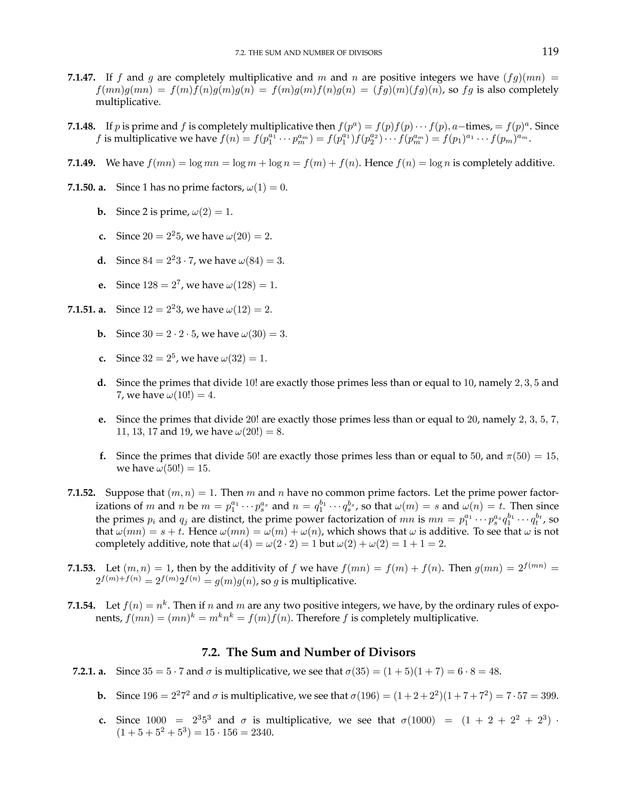 7.2. THE SUM AND NUMBER OF DIVISORS 119
7.1.47. If f and g are completely multiplicative and m and n are positive integers we have (fg)(mn) =
f(mn)g(mn) = f(m)f(n)g(m)g(n) = f(m)g(m)f(n)g(n) = (fg)(m)(fg)(n), so fg is also completely
multiplicative.
7.1.48. If p is prime and f is completely multiplicative then f(pa
) = f(p)f(p) · · · f(p), a−times, = f(p)a
. Since
f is multiplicative we have f(n) = f(pa1
1 · · · pam
m ) = f(pa1
1 )f(pa2
2 ) · · · f(pam
m ) = f(p1)a1
· · · f(pm)am
.
7.1.49. We have f(mn) = log mn = log m + log n = f(m) + f(n). Hence f(n) = log n is completely additive.
7.1.50. a. Since 1 has no prime factors, ω(1) = 0.
b. Since 2 is prime, ω(2) = 1.
c. Since 20 = 22
5, we have ω(20) = 2.
d. Since 84 = 22
3 · 7, we have ω(84) = 3.
e. Since 128 = 27
, we have ω(128) = 1.
7.1.51. a. Since 12 = 22
3, we have ω(12) = 2.
b. Since 30 = 2 · 2 · 5, we have ω(30) = 3.
c. Since 32 = 25
, we have ω(32) = 1.
d. Since the primes that divide 10! are exactly those primes less than or equal to 10, namely 2, 3, 5 and
7, we have ω(10!) = 4.
e. Since the primes that divide 20! are exactly those primes less than or equal to 20, namely 2, 3, 5, 7,
11, 13, 17 and 19, we have ω(20!) = 8.
f. Since the primes that divide 50! are exactly those primes less than or equal to 50, and π(50) = 15,
we have ω(50!) = 15.
7.1.52. Suppose that (m, n) = 1. Then m and n have no common prime factors. Let the prime power factor-
izations of m and n be m = pa1
1 · · · pas
s and n = qb1
1 · · · qbs
s , so that ω(m) = s and ω(n) = t. Then since
the primes pi and qj are distinct, the prime power factorization of mn is mn = pa1
1 · · · pas
s qb1
1 · · · qbt
t , so
that ω(mn) = s + t. Hence ω(mn) = ω(m) + ω(n), which shows that ω is additive. To see that ω is not
completely additive, note that ω(4) = ω(2 · 2) = 1 but ω(2) + ω(2) = 1 + 1 = 2.
7.1.53. Let (m, n) = 1, then by the additivity of f we have f(mn) = f(m) + f(n). Then g(mn) = 2f(mn)
=
2f(m)+f(n)
= 2f(m)
2f(n)
= g(m)g(n), so g is multiplicative.
7.1.54. Let f(n) = nk
. Then if n and m are any two positive integers, we have, by the ordinary rules of expo-
nents, f(mn) = (mn)k
= mk
nk
= f(m)f(n). Therefore f is completely multiplicative.
7.2. The Sum and Number of Divisors
7.2.1. a. Since 35 = 5 · 7 and σ is multiplicative, we see that σ(35) = (1 + 5)(1 + 7) = 6 · 8 = 48.
b. Since 196 = 22
72
and σ is multiplicative, we see that σ(196) = (1+2+ 22
)(1+7+ 72
) = 7 ·57 = 399.
c. Since 1000 = 23
53
and σ is multiplicative, we see that σ(1000) = (1 + 2 + 22
+ 23
) ·
(1 + 5 + 52
+ 53
) = 15 · 156 = 2340.
 