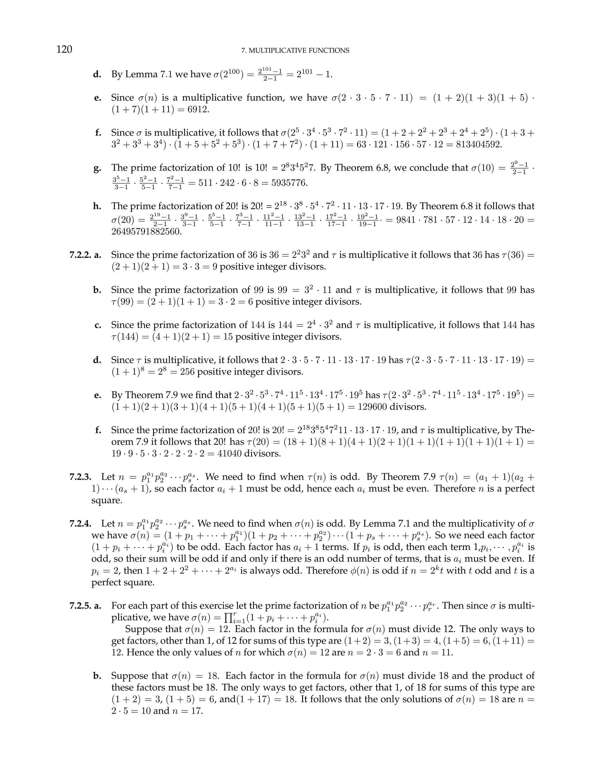 120 7. MULTIPLICATIVE FUNCTIONS
d. By Lemma 7.1 we have σ(2100
) = 2101
−1
2−1 = 2101
− 1.
e. Since σ(n) is a multiplicative function, we have σ(2 · 3 · 5 · 7 · 11) = (1 + 2)(1 + 3)(1 + 5) ·
(1 + 7)(1 + 11) = 6912.
f. Since σ is multiplicative, it follows that σ(25
· 34
· 53
· 72
· 11) = (1 + 2 + 22
+ 23
+ 24
+ 25
) · (1 + 3 +
32
+ 33
+ 34
) · (1 + 5 + 52
+ 53
) · (1 + 7 + 72
) · (1 + 11) = 63 · 121 · 156 · 57 · 12 = 813404592.
g. The prime factorization of 10! is 10! = 28
34
52
7. By Theorem 6.8, we conclude that σ(10) = 29
−1
2−1 ·
35
−1
3−1 · 52
−1
5−1 · 72
−1
7−1 = 511 · 242 · 6 · 8 = 5935776.
h. The prime factorization of 20! is 20! = 218
· 38
· 54
· 72
· 11 · 13 · 17 · 19. By Theorem 6.8 it follows that
σ(20) = 219
−1
2−1 · 39
−1
3−1 · 55
−1
5−1 · 73
−1
7−1 · 112
−1
11−1 · 132
−1
13−1 · 172
−1
17−1 · 192
−1
19−1 · = 9841 · 781 · 57 · 12 · 14 · 18 · 20 =
26495791882560.
7.2.2. a. Since the prime factorization of 36 is 36 = 22
32
and τ is multiplicative it follows that 36 has τ(36) =
(2 + 1)(2 + 1) = 3 · 3 = 9 positive integer divisors.
b. Since the prime factorization of 99 is 99 = 32
· 11 and τ is multiplicative, it follows that 99 has
τ(99) = (2 + 1)(1 + 1) = 3 · 2 = 6 positive integer divisors.
c. Since the prime factorization of 144 is 144 = 24
· 32
and τ is multiplicative, it follows that 144 has
τ(144) = (4 + 1)(2 + 1) = 15 positive integer divisors.
d. Since τ is multiplicative, it follows that 2 · 3 · 5 · 7 · 11 · 13 · 17 · 19 has τ(2 · 3 · 5 · 7 · 11 · 13 · 17 · 19) =
(1 + 1)8
= 28
= 256 positive integer divisors.
e. By Theorem 7.9 we find that 2 · 32
· 53
· 74
· 115
· 134
· 175
· 195
has τ(2 · 32
· 53
· 74
· 115
· 134
· 175
· 195
) =
(1 + 1)(2 + 1)(3 + 1)(4 + 1)(5 + 1)(4 + 1)(5 + 1)(5 + 1) = 129600 divisors.
f. Since the prime factorization of 20! is 20! = 218
38
54
72
11 · 13 · 17 · 19, and τ is multiplicative, by The-
orem 7.9 it follows that 20! has τ(20) = (18 + 1)(8 + 1)(4 + 1)(2 + 1)(1 + 1)(1 + 1)(1 + 1)(1 + 1) =
19 · 9 · 5 · 3 · 2 · 2 · 2 · 2 = 41040 divisors.
7.2.3. Let n = pa1
1 pa2
2 · · · pas
s . We need to find when τ(n) is odd. By Theorem 7.9 τ(n) = (a1 + 1)(a2 +
1) · · · (as + 1), so each factor ai + 1 must be odd, hence each ai must be even. Therefore n is a perfect
square.
7.2.4. Let n = pa1
1 pa2
2 · · · pas
s . We need to find when σ(n) is odd. By Lemma 7.1 and the multiplicativity of σ
we have σ(n) = (1 + p1 + · · · + pa1
1 )(1 + p2 + · · · + pa2
2 ) · · · (1 + ps + · · · + pas
s ). So we need each factor
(1 + pi + · · · + pai
i ) to be odd. Each factor has ai + 1 terms. If pi is odd, then each term 1,pi, · · · , pai
i is
odd, so their sum will be odd if and only if there is an odd number of terms, that is ai must be even. If
pi = 2, then 1 + 2 + 22
+ · · · + 2ai
is always odd. Therefore φ(n) is odd if n = 2k
t with t odd and t is a
perfect square.
7.2.5. a. For each part of this exercise let the prime factorization of n be pa1
1 pa2
2 · · · par
r . Then since σ is multi-
plicative, we have σ(n) =
Qr
i=1(1 + pi + · · · + pai
i ).
Suppose that σ(n) = 12. Each factor in the formula for σ(n) must divide 12. The only ways to
get factors, other than 1, of 12 for sums of this type are (1+2) = 3, (1+3) = 4, (1+5) = 6, (1+11) =
12. Hence the only values of n for which σ(n) = 12 are n = 2 · 3 = 6 and n = 11.
b. Suppose that σ(n) = 18. Each factor in the formula for σ(n) must divide 18 and the product of
these factors must be 18. The only ways to get factors, other that 1, of 18 for sums of this type are
(1 + 2) = 3, (1 + 5) = 6, and(1 + 17) = 18. It follows that the only solutions of σ(n) = 18 are n =
2 · 5 = 10 and n = 17.
 