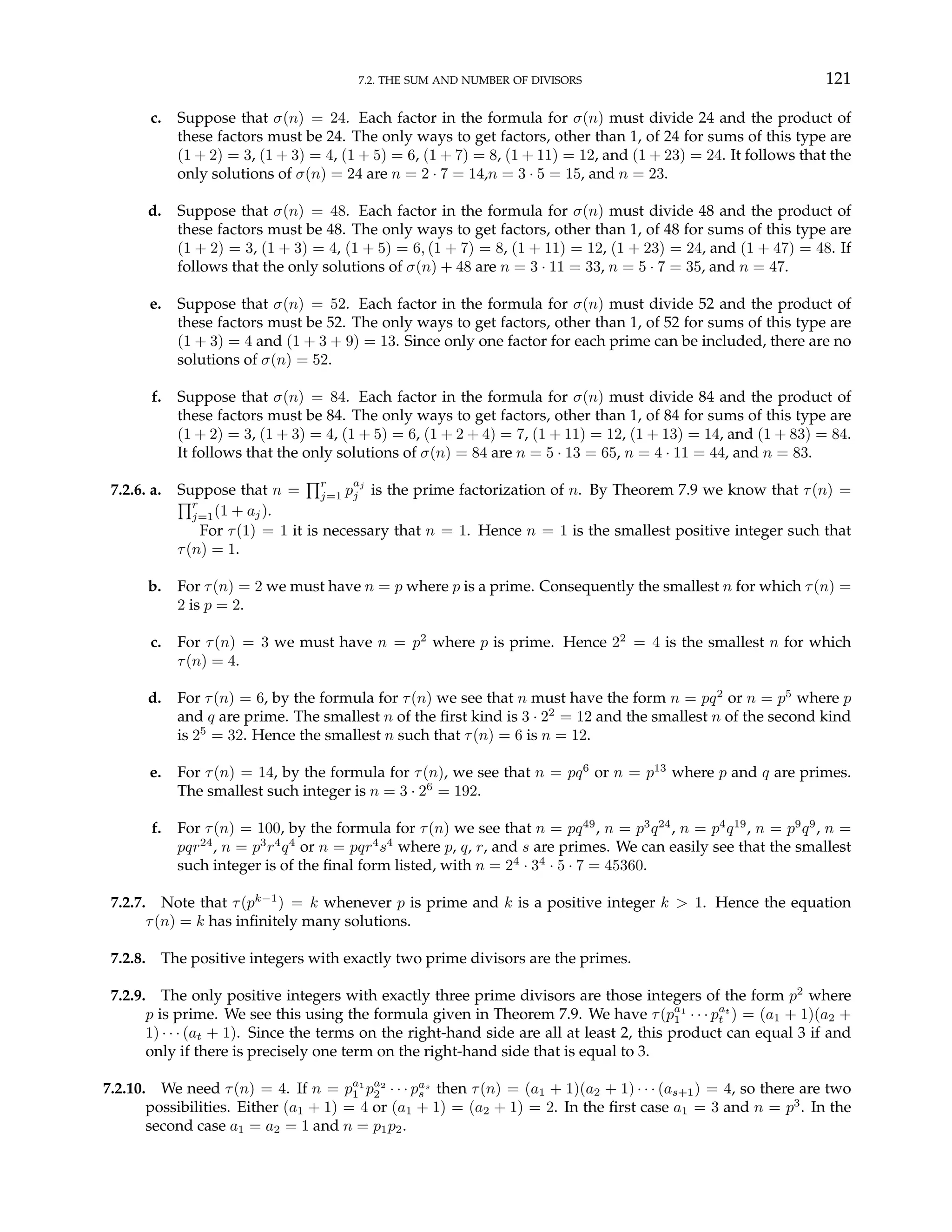 7.2. THE SUM AND NUMBER OF DIVISORS 121
c. Suppose that σ(n) = 24. Each factor in the formula for σ(n) must divide 24 and the product of
these factors must be 24. The only ways to get factors, other than 1, of 24 for sums of this type are
(1 + 2) = 3, (1 + 3) = 4, (1 + 5) = 6, (1 + 7) = 8, (1 + 11) = 12, and (1 + 23) = 24. It follows that the
only solutions of σ(n) = 24 are n = 2 · 7 = 14,n = 3 · 5 = 15, and n = 23.
d. Suppose that σ(n) = 48. Each factor in the formula for σ(n) must divide 48 and the product of
these factors must be 48. The only ways to get factors, other than 1, of 48 for sums of this type are
(1 + 2) = 3, (1 + 3) = 4, (1 + 5) = 6, (1 + 7) = 8, (1 + 11) = 12, (1 + 23) = 24, and (1 + 47) = 48. If
follows that the only solutions of σ(n) + 48 are n = 3 · 11 = 33, n = 5 · 7 = 35, and n = 47.
e. Suppose that σ(n) = 52. Each factor in the formula for σ(n) must divide 52 and the product of
these factors must be 52. The only ways to get factors, other than 1, of 52 for sums of this type are
(1 + 3) = 4 and (1 + 3 + 9) = 13. Since only one factor for each prime can be included, there are no
solutions of σ(n) = 52.
f. Suppose that σ(n) = 84. Each factor in the formula for σ(n) must divide 84 and the product of
these factors must be 84. The only ways to get factors, other than 1, of 84 for sums of this type are
(1 + 2) = 3, (1 + 3) = 4, (1 + 5) = 6, (1 + 2 + 4) = 7, (1 + 11) = 12, (1 + 13) = 14, and (1 + 83) = 84.
It follows that the only solutions of σ(n) = 84 are n = 5 · 13 = 65, n = 4 · 11 = 44, and n = 83.
7.2.6. a. Suppose that n =
Qr
j=1 p
aj
j is the prime factorization of n. By Theorem 7.9 we know that τ(n) =
Qr
j=1(1 + aj).
For τ(1) = 1 it is necessary that n = 1. Hence n = 1 is the smallest positive integer such that
τ(n) = 1.
b. For τ(n) = 2 we must have n = p where p is a prime. Consequently the smallest n for which τ(n) =
2 is p = 2.
c. For τ(n) = 3 we must have n = p2
where p is prime. Hence 22
= 4 is the smallest n for which
τ(n) = 4.
d. For τ(n) = 6, by the formula for τ(n) we see that n must have the form n = pq2
or n = p5
where p
and q are prime. The smallest n of the first kind is 3 · 22
= 12 and the smallest n of the second kind
is 25
= 32. Hence the smallest n such that τ(n) = 6 is n = 12.
e. For τ(n) = 14, by the formula for τ(n), we see that n = pq6
or n = p13
where p and q are primes.
The smallest such integer is n = 3 · 26
= 192.
f. For τ(n) = 100, by the formula for τ(n) we see that n = pq49
, n = p3
q24
, n = p4
q19
, n = p9
q9
, n =
pqr24
, n = p3
r4
q4
or n = pqr4
s4
where p, q, r, and s are primes. We can easily see that the smallest
such integer is of the final form listed, with n = 24
· 34
· 5 · 7 = 45360.
7.2.7. Note that τ(pk−1
) = k whenever p is prime and k is a positive integer k > 1. Hence the equation
τ(n) = k has infinitely many solutions.
7.2.8. The positive integers with exactly two prime divisors are the primes.
7.2.9. The only positive integers with exactly three prime divisors are those integers of the form p2
where
p is prime. We see this using the formula given in Theorem 7.9. We have τ(pa1
1 · · · pat
t ) = (a1 + 1)(a2 +
1) · · · (at + 1). Since the terms on the right-hand side are all at least 2, this product can equal 3 if and
only if there is precisely one term on the right-hand side that is equal to 3.
7.2.10. We need τ(n) = 4. If n = pa1
1 pa2
2 · · · pas
s then τ(n) = (a1 + 1)(a2 + 1) · · · (as+1) = 4, so there are two
possibilities. Either (a1 + 1) = 4 or (a1 + 1) = (a2 + 1) = 2. In the first case a1 = 3 and n = p3
. In the
second case a1 = a2 = 1 and n = p1p2.
 