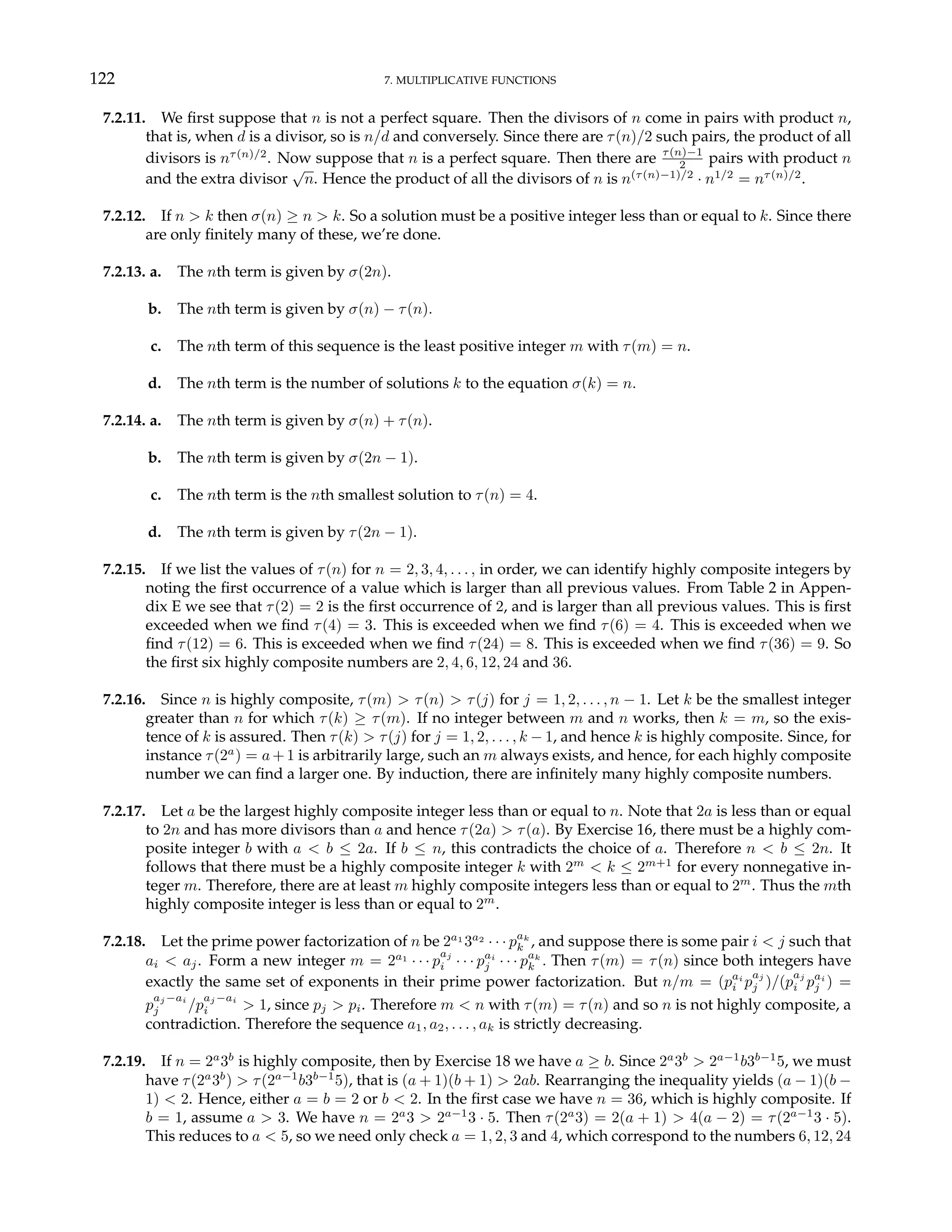 122 7. MULTIPLICATIVE FUNCTIONS
7.2.11. We first suppose that n is not a perfect square. Then the divisors of n come in pairs with product n,
that is, when d is a divisor, so is n/d and conversely. Since there are τ(n)/2 such pairs, the product of all
divisors is nτ(n)/2
. Now suppose that n is a perfect square. Then there are τ(n)−1
2 pairs with product n
and the extra divisor
√
n. Hence the product of all the divisors of n is n(τ(n)−1)/2
· n1/2
= nτ(n)/2
.
7.2.12. If n > k then σ(n) ≥ n > k. So a solution must be a positive integer less than or equal to k. Since there
are only finitely many of these, we’re done.
7.2.13. a. The nth term is given by σ(2n).
b. The nth term is given by σ(n) − τ(n).
c. The nth term of this sequence is the least positive integer m with τ(m) = n.
d. The nth term is the number of solutions k to the equation σ(k) = n.
7.2.14. a. The nth term is given by σ(n) + τ(n).
b. The nth term is given by σ(2n − 1).
c. The nth term is the nth smallest solution to τ(n) = 4.
d. The nth term is given by τ(2n − 1).
7.2.15. If we list the values of τ(n) for n = 2, 3, 4, . . . , in order, we can identify highly composite integers by
noting the first occurrence of a value which is larger than all previous values. From Table 2 in Appen-
dix E we see that τ(2) = 2 is the first occurrence of 2, and is larger than all previous values. This is first
exceeded when we find τ(4) = 3. This is exceeded when we find τ(6) = 4. This is exceeded when we
find τ(12) = 6. This is exceeded when we find τ(24) = 8. This is exceeded when we find τ(36) = 9. So
the first six highly composite numbers are 2, 4, 6, 12, 24 and 36.
7.2.16. Since n is highly composite, τ(m) > τ(n) > τ(j) for j = 1, 2, . . . , n − 1. Let k be the smallest integer
greater than n for which τ(k) ≥ τ(m). If no integer between m and n works, then k = m, so the exis-
tence of k is assured. Then τ(k) > τ(j) for j = 1, 2, . . . , k − 1, and hence k is highly composite. Since, for
instance τ(2a
) = a + 1 is arbitrarily large, such an m always exists, and hence, for each highly composite
number we can find a larger one. By induction, there are infinitely many highly composite numbers.
7.2.17. Let a be the largest highly composite integer less than or equal to n. Note that 2a is less than or equal
to 2n and has more divisors than a and hence τ(2a) > τ(a). By Exercise 16, there must be a highly com-
posite integer b with a < b ≤ 2a. If b ≤ n, this contradicts the choice of a. Therefore n < b ≤ 2n. It
follows that there must be a highly composite integer k with 2m
< k ≤ 2m+1
for every nonnegative in-
teger m. Therefore, there are at least m highly composite integers less than or equal to 2m
. Thus the mth
highly composite integer is less than or equal to 2m
.
7.2.18. Let the prime power factorization of n be 2a1
3a2
· · · pak
k , and suppose there is some pair i < j such that
ai < aj. Form a new integer m = 2a1
· · · p
aj
i · · · pai
j · · · pak
k . Then τ(m) = τ(n) since both integers have
exactly the same set of exponents in their prime power factorization. But n/m = (pai
i p
aj
j )/(p
aj
i pai
j ) =
p
aj −ai
j /p
aj −ai
i > 1, since pj > pi. Therefore m < n with τ(m) = τ(n) and so n is not highly composite, a
contradiction. Therefore the sequence a1, a2, . . . , ak is strictly decreasing.
7.2.19. If n = 2a
3b
is highly composite, then by Exercise 18 we have a ≥ b. Since 2a
3b
> 2a−1
b3b−1
5, we must
have τ(2a
3b
) > τ(2a−1
b3b−1
5), that is (a + 1)(b + 1) > 2ab. Rearranging the inequality yields (a − 1)(b −
1) < 2. Hence, either a = b = 2 or b < 2. In the first case we have n = 36, which is highly composite. If
b = 1, assume a > 3. We have n = 2a
3 > 2a−1
3 · 5. Then τ(2a
3) = 2(a + 1) > 4(a − 2) = τ(2a−1
3 · 5).
This reduces to a < 5, so we need only check a = 1, 2, 3 and 4, which correspond to the numbers 6, 12, 24
 