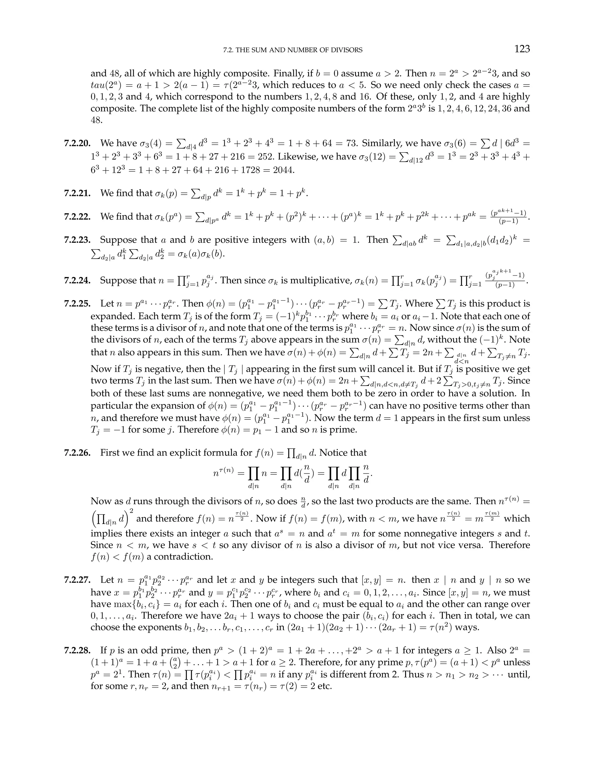 7.2. THE SUM AND NUMBER OF DIVISORS 123
and 48, all of which are highly composite. Finally, if b = 0 assume a > 2. Then n = 2a
> 2a−2
3, and so
tau(2a
) = a + 1 > 2(a − 1) = τ(2a−2
3, which reduces to a < 5. So we need only check the cases a =
0, 1, 2, 3 and 4, which correspond to the numbers 1, 2, 4, 8 and 16. Of these, only 1, 2, and 4 are highly
composite. The complete list of the highly composite numbers of the form 2a
3b
is 1, 2, 4, 6, 12, 24, 36 and
48.
7.2.20. We have σ3(4) =
P
d|4 d3
= 13
+ 23
+ 43
= 1 + 8 + 64 = 73. Similarly, we have σ3(6) =
P
d | 6d3
=
13
+ 23
+ 33
+ 63
= 1 + 8 + 27 + 216 = 252. Likewise, we have σ3(12) =
P
d|12 d3
= 13
= 23
+ 33
+ 43
+
63
+ 123
= 1 + 8 + 27 + 64 + 216 + 1728 = 2044.
7.2.21. We find that σk(p) =
P
d|p dk
= 1k
+ pk
= 1 + pk
.
7.2.22. We find that σk(pa
) =
P
d|pa dk
= 1k
+ pk
+ (p2
)k
+ · · · + (pa
)k
= 1k
+ pk
+ p2k
+ · · · + pak
= (pak+1
−1)
(p−1) .
7.2.23. Suppose that a and b are positive integers with (a, b) = 1. Then
P
d|ab dk
=
P
d1|a,d2|b(d1d2)k
=
P
d2|a dk
1
P
d2|a dk
2 = σk(a)σk(b).
7.2.24. Suppose that n =
Qr
j=1 p
aj
j . Then since σk is multiplicative, σk(n) =
Qr
j=1 σk(p
aj
j ) =
Qr
j=1
(p
aj k+1
j −1)
(p−1) .
7.2.25. Let n = pa1
· · · par
r . Then φ(n) = (pa1
1 − pa1−1
1 ) · · · (par
r − par−1
r ) =
P
Tj. Where
P
Tj is this product is
expanded. Each term Tj is of the form Tj = (−1)k
pb1
1 · · · pbr
r where bi = ai or ai −1. Note that each one of
these terms is a divisor of n, and note that one of the terms is pa1
1 · · · par
r = n. Now since σ(n) is the sum of
the divisors of n, each of the terms Tj above appears in the sum σ(n) =
P
d|n d, without the (−1)k
. Note
that n also appears in this sum. Then we have σ(n) + φ(n) =
P
d|n d +
P
Tj = 2n +
P
d|n
d<n
d +
P
Tj 6=n Tj.
Now if Tj is negative, then the | Tj | appearing in the first sum will cancel it. But if Tj is positive we get
two terms Tj in the last sum. Then we have σ(n) + φ(n) = 2n +
P
d|n,d<n,d6=Tj
d + 2
P
Tj >0,tj 6=n Tj. Since
both of these last sums are nonnegative, we need them both to be zero in order to have a solution. In
particular the expansion of φ(n) = (pa1
1 − pa1−1
1 ) · · · (par
r − par−1
r ) can have no positive terms other than
n, and therefore we must have φ(n) = (pa1
1 − pa1−1
1 ). Now the term d = 1 appears in the first sum unless
Tj = −1 for some j. Therefore φ(n) = p1 − 1 and so n is prime.
7.2.26. First we find an explicit formula for f(n) =
Q
d|n d. Notice that
nτ(n)
=
Y
d|n
n =
Y
d|n
d(
n
d
) =
Y
d|n
d
Y
d|n
n
d
.
Now as d runs through the divisors of n, so does n
d , so the last two products are the same. Then nτ(n)
=
³Q
d|n d
´2
and therefore f(n) = n
τ(n)
2 . Now if f(n) = f(m), with n < m, we have n
τ(n)
2 = m
τ(m)
2 which
implies there exists an integer a such that as
= n and at
= m for some nonnegative integers s and t.
Since n < m, we have s < t so any divisor of n is also a divisor of m, but not vice versa. Therefore
f(n) < f(m) a contradiction.
7.2.27. Let n = pa1
1 pa2
2 · · · par
r and let x and y be integers such that [x, y] = n. then x | n and y | n so we
have x = pb1
1 pb2
2 · · · par
r and y = pc1
1 pc2
2 · · · pcr
r , where bi and ci = 0, 1, 2, . . . , ai. Since [x, y] = n, we must
have max{bi, ci} = ai for each i. Then one of bi and ci must be equal to ai and the other can range over
0, 1, . . . , ai. Therefore we have 2ai + 1 ways to choose the pair (bi, ci) for each i. Then in total, we can
choose the exponents b1, b2, . . . br, c1, . . . , cr in (2a1 + 1)(2a2 + 1) · · · (2ar + 1) = τ(n2
) ways.
7.2.28. If p is an odd prime, then pa
> (1 + 2)a
= 1 + 2a + . . . , +2a
> a + 1 for integers a ≥ 1. Also 2a
=
(1 + 1)a
= 1 + a +
¡a
2
¢
+ . . . + 1 > a + 1 for a ≥ 2. Therefore, for any prime p, τ(pa
) = (a + 1) < pa
unless
pa
= 21
. Then τ(n) =
Q
τ(pai
i ) <
Q
pai
i = n if any pai
i is different from 2. Thus n > n1 > n2 > · · · until,
for some r, nr = 2, and then nr+1 = τ(nr) = τ(2) = 2 etc.
 