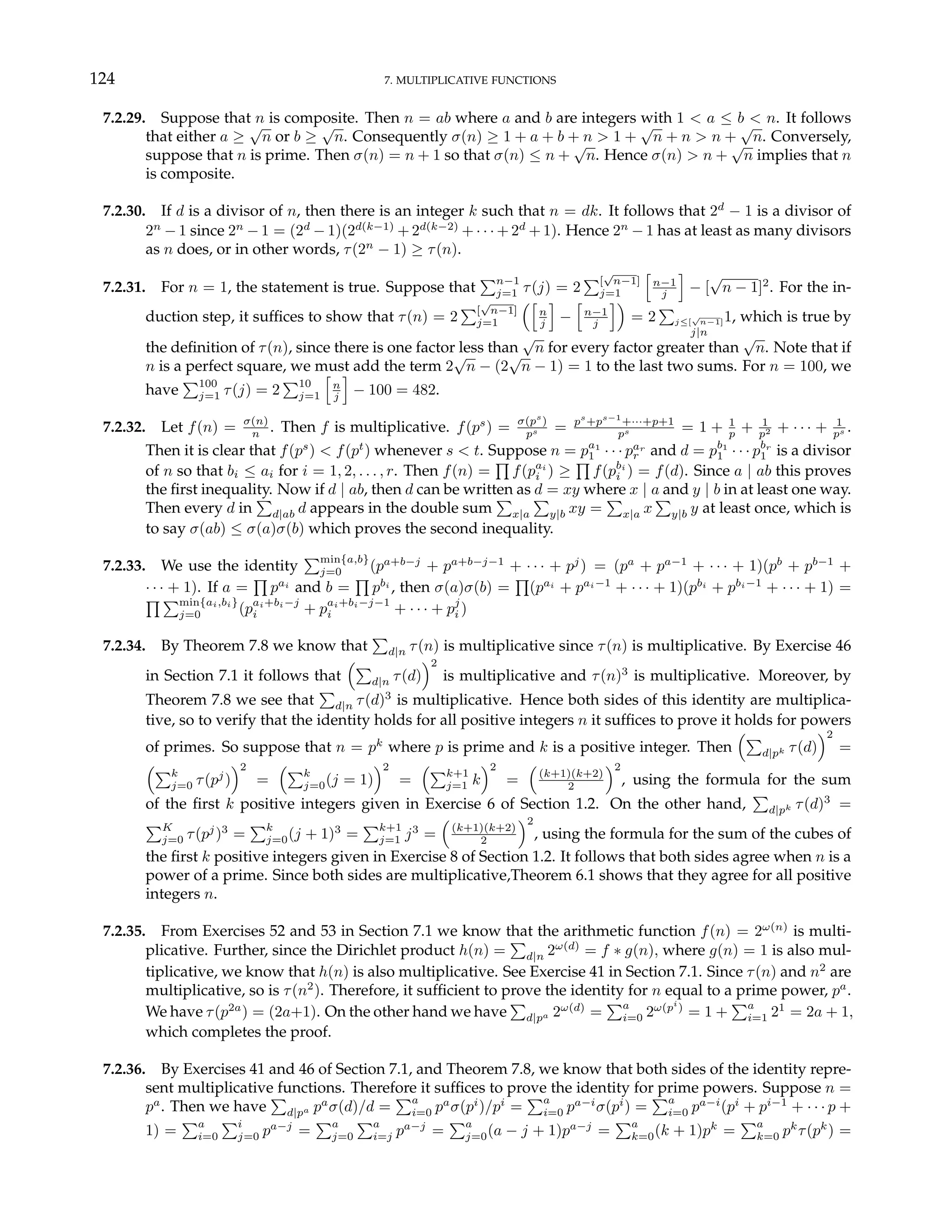 124 7. MULTIPLICATIVE FUNCTIONS
7.2.29. Suppose that n is composite. Then n = ab where a and b are integers with 1 < a ≤ b < n. It follows
that either a ≥
√
n or b ≥
√
n. Consequently σ(n) ≥ 1 + a + b + n > 1 +
√
n + n > n +
√
n. Conversely,
suppose that n is prime. Then σ(n) = n + 1 so that σ(n) ≤ n +
√
n. Hence σ(n) > n +
√
n implies that n
is composite.
7.2.30. If d is a divisor of n, then there is an integer k such that n = dk. It follows that 2d
− 1 is a divisor of
2n
− 1 since 2n
− 1 = (2d
− 1)(2d(k−1)
+ 2d(k−2)
+ · · · + 2d
+ 1). Hence 2n
− 1 has at least as many divisors
as n does, or in other words, τ(2n
− 1) ≥ τ(n).
7.2.31. For n = 1, the statement is true. Suppose that
Pn−1
j=1 τ(j) = 2
P[
√
n−1]
j=1
h
n−1
j
i
− [
√
n − 1]2
. For the in-
duction step, it suffices to show that τ(n) = 2
P[
√
n−1]
j=1
³h
n
j
i
−
h
n−1
j
i´
= 2
P
j≤[
√
n−1]
j|n
1, which is true by
the definition of τ(n), since there is one factor less than
√
n for every factor greater than
√
n. Note that if
n is a perfect square, we must add the term 2
√
n − (2
√
n − 1) = 1 to the last two sums. For n = 100, we
have
P100
j=1 τ(j) = 2
P10
j=1
h
n
j
i
− 100 = 482.
7.2.32. Let f(n) = σ(n)
n . Then f is multiplicative. f(ps
) = σ(ps
)
ps = ps
+ps−1
+···+p+1
ps = 1 + 1
p + 1
p2 + · · · + 1
ps .
Then it is clear that f(ps
) < f(pt
) whenever s < t. Suppose n = pa1
1 · · · par
r and d = pb1
1 · · · pbr
1 is a divisor
of n so that bi ≤ ai for i = 1, 2, . . . , r. Then f(n) =
Q
f(pai
i ) ≥
Q
f(pbi
i ) = f(d). Since a | ab this proves
the first inequality. Now if d | ab, then d can be written as d = xy where x | a and y | b in at least one way.
Then every d in
P
d|ab d appears in the double sum
P
x|a
P
y|b xy =
P
x|a x
P
y|b y at least once, which is
to say σ(ab) ≤ σ(a)σ(b) which proves the second inequality.
7.2.33. We use the identity
Pmin{a,b}
j=0 (pa+b−j
+ pa+b−j−1
+ · · · + pj
) = (pa
+ pa−1
+ · · · + 1)(pb
+ pb−1
+
· · · + 1). If a =
Q
pai
and b =
Q
pbi
, then σ(a)σ(b) =
Q
(pai
+ pai−1
+ · · · + 1)(pbi
+ pbi−1
+ · · · + 1) =
Q Pmin{ai,bi}
j=0 (pai+bi−j
i + pai+bi−j−1
i + · · · + pj
i )
7.2.34. By Theorem 7.8 we know that
P
d|n τ(n) is multiplicative since τ(n) is multiplicative. By Exercise 46
in Section 7.1 it follows that
³P
d|n τ(d)
´2
is multiplicative and τ(n)3
is multiplicative. Moreover, by
Theorem 7.8 we see that
P
d|n τ(d)3
is multiplicative. Hence both sides of this identity are multiplica-
tive, so to verify that the identity holds for all positive integers n it suffices to prove it holds for powers
of primes. So suppose that n = pk
where p is prime and k is a positive integer. Then
³P
d|pk τ(d)
´2
=
³Pk
j=0 τ(pj
)
´2
=
³Pk
j=0(j = 1)
´2
=
³Pk+1
j=1 k
´2
=
³
(k+1)(k+2)
2
´2
, using the formula for the sum
of the first k positive integers given in Exercise 6 of Section 1.2. On the other hand,
P
d|pk τ(d)3
=
PK
j=0 τ(pj
)3
=
Pk
j=0(j + 1)3
=
Pk+1
j=1 j3
=
³
(k+1)(k+2)
2
´2
, using the formula for the sum of the cubes of
the first k positive integers given in Exercise 8 of Section 1.2. It follows that both sides agree when n is a
power of a prime. Since both sides are multiplicative,Theorem 6.1 shows that they agree for all positive
integers n.
7.2.35. From Exercises 52 and 53 in Section 7.1 we know that the arithmetic function f(n) = 2ω(n)
is multi-
plicative. Further, since the Dirichlet product h(n) =
P
d|n 2ω(d)
= f ∗ g(n), where g(n) = 1 is also mul-
tiplicative, we know that h(n) is also multiplicative. See Exercise 41 in Section 7.1. Since τ(n) and n2
are
multiplicative, so is τ(n2
). Therefore, it sufficient to prove the identity for n equal to a prime power, pa
.
We have τ(p2a
) = (2a+1). On the other hand we have
P
d|pa 2ω(d)
=
Pa
i=0 2ω(pi
)
= 1 +
Pa
i=1 21
= 2a + 1,
which completes the proof.
7.2.36. By Exercises 41 and 46 of Section 7.1, and Theorem 7.8, we know that both sides of the identity repre-
sent multiplicative functions. Therefore it suffices to prove the identity for prime powers. Suppose n =
pa
. Then we have
P
d|pa pa
σ(d)/d =
Pa
i=0 pa
σ(pi
)/pi
=
Pa
i=0 pa−i
σ(pi
) =
Pa
i=0 pa−i
(pi
+ pi−1
+ · · · p +
1) =
Pa
i=0
Pi
j=0 pa−j
=
Pa
j=0
Pa
i=j pa−j
=
Pa
j=0(a − j + 1)pa−j
=
Pa
k=0(k + 1)pk
=
Pa
k=0 pk
τ(pk
) =
 