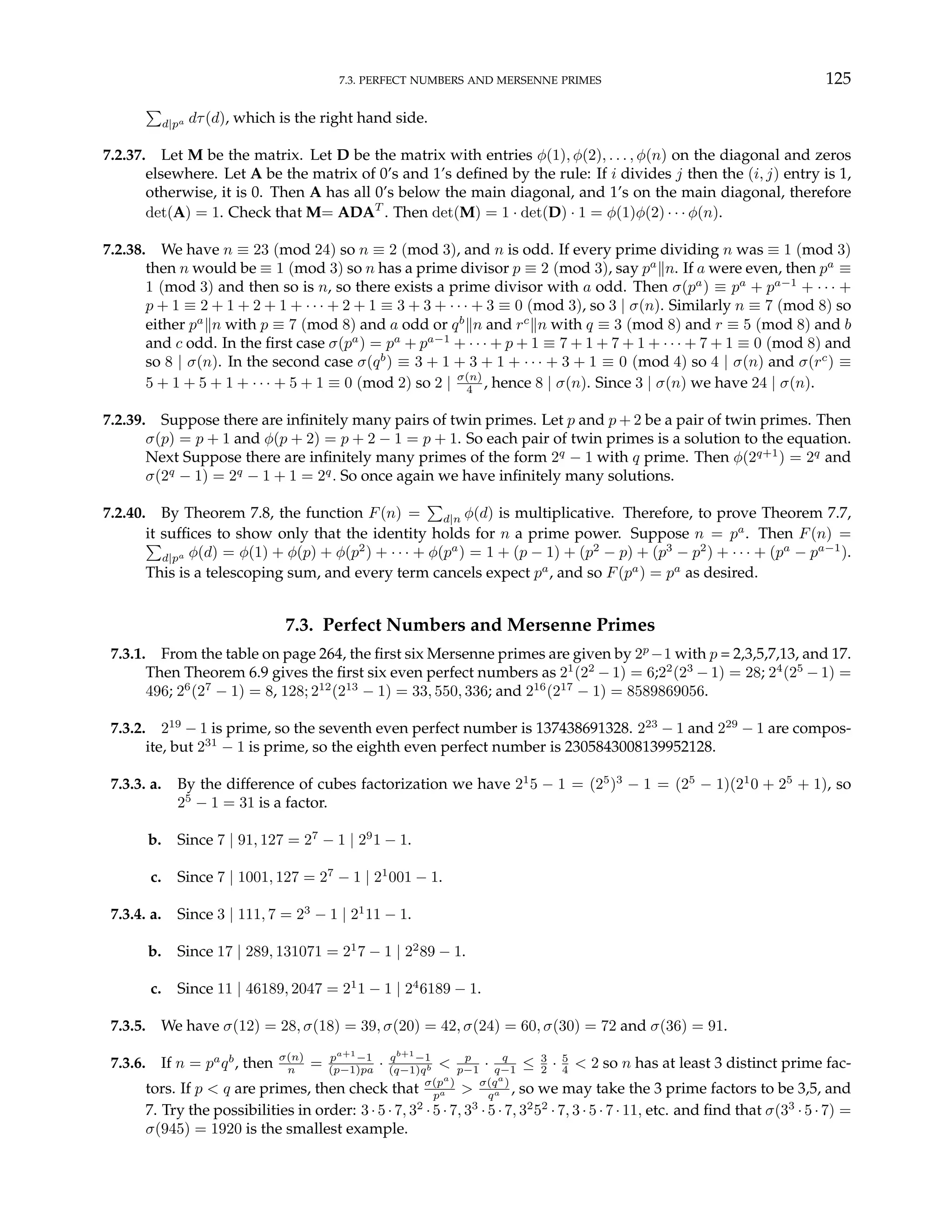 7.3. PERFECT NUMBERS AND MERSENNE PRIMES 125
P
d|pa dτ(d), which is the right hand side.
7.2.37. Let M be the matrix. Let D be the matrix with entries φ(1), φ(2), . . . , φ(n) on the diagonal and zeros
elsewhere. Let A be the matrix of 0’s and 1’s defined by the rule: If i divides j then the (i, j) entry is 1,
otherwise, it is 0. Then A has all 0’s below the main diagonal, and 1’s on the main diagonal, therefore
det(A) = 1. Check that M= ADAT
. Then det(M) = 1 · det(D) · 1 = φ(1)φ(2) · · · φ(n).
7.2.38. We have n ≡ 23 (mod 24) so n ≡ 2 (mod 3), and n is odd. If every prime dividing n was ≡ 1 (mod 3)
then n would be ≡ 1 (mod 3) so n has a prime divisor p ≡ 2 (mod 3), say pa
kn. If a were even, then pa
≡
1 (mod 3) and then so is n, so there exists a prime divisor with a odd. Then σ(pa
) ≡ pa
+ pa−1
+ · · · +
p + 1 ≡ 2 + 1 + 2 + 1 + · · · + 2 + 1 ≡ 3 + 3 + · · · + 3 ≡ 0 (mod 3), so 3 | σ(n). Similarly n ≡ 7 (mod 8) so
either pa
kn with p ≡ 7 (mod 8) and a odd or qb
kn and rc
kn with q ≡ 3 (mod 8) and r ≡ 5 (mod 8) and b
and c odd. In the first case σ(pa
) = pa
+ pa−1
+ · · · + p + 1 ≡ 7 + 1 + 7 + 1 + · · · + 7 + 1 ≡ 0 (mod 8) and
so 8 | σ(n). In the second case σ(qb
) ≡ 3 + 1 + 3 + 1 + · · · + 3 + 1 ≡ 0 (mod 4) so 4 | σ(n) and σ(rc
) ≡
5 + 1 + 5 + 1 + · · · + 5 + 1 ≡ 0 (mod 2) so 2 | σ(n)
4 , hence 8 | σ(n). Since 3 | σ(n) we have 24 | σ(n).
7.2.39. Suppose there are infinitely many pairs of twin primes. Let p and p + 2 be a pair of twin primes. Then
σ(p) = p + 1 and φ(p + 2) = p + 2 − 1 = p + 1. So each pair of twin primes is a solution to the equation.
Next Suppose there are infinitely many primes of the form 2q
− 1 with q prime. Then φ(2q+1
) = 2q
and
σ(2q
− 1) = 2q
− 1 + 1 = 2q
. So once again we have infinitely many solutions.
7.2.40. By Theorem 7.8, the function F(n) =
P
d|n φ(d) is multiplicative. Therefore, to prove Theorem 7.7,
it suffices to show only that the identity holds for n a prime power. Suppose n = pa
. Then F(n) =
P
d|pa φ(d) = φ(1) + φ(p) + φ(p2
) + · · · + φ(pa
) = 1 + (p − 1) + (p2
− p) + (p3
− p2
) + · · · + (pa
− pa−1
).
This is a telescoping sum, and every term cancels expect pa
, and so F(pa
) = pa
as desired.
7.3. Perfect Numbers and Mersenne Primes
7.3.1. From the table on page 264, the first six Mersenne primes are given by 2p
−1 with p = 2,3,5,7,13, and 17.
Then Theorem 6.9 gives the first six even perfect numbers as 21
(22
− 1) = 6;22
(23
− 1) = 28; 24
(25
− 1) =
496; 26
(27
− 1) = 8, 128; 212
(213
− 1) = 33, 550, 336; and 216
(217
− 1) = 8589869056.
7.3.2. 219
− 1 is prime, so the seventh even perfect number is 137438691328. 223
− 1 and 229
− 1 are compos-
ite, but 231
− 1 is prime, so the eighth even perfect number is 2305843008139952128.
7.3.3. a. By the difference of cubes factorization we have 21
5 − 1 = (25
)3
− 1 = (25
− 1)(21
0 + 25
+ 1), so
25
− 1 = 31 is a factor.
b. Since 7 | 91, 127 = 27
− 1 | 29
1 − 1.
c. Since 7 | 1001, 127 = 27
− 1 | 21
001 − 1.
7.3.4. a. Since 3 | 111, 7 = 23
− 1 | 21
11 − 1.
b. Since 17 | 289, 131071 = 21
7 − 1 | 22
89 − 1.
c. Since 11 | 46189, 2047 = 21
1 − 1 | 24
6189 − 1.
7.3.5. We have σ(12) = 28, σ(18) = 39, σ(20) = 42, σ(24) = 60, σ(30) = 72 and σ(36) = 91.
7.3.6. If n = pa
qb
, then σ(n)
n = pa+1
−1
(p−1)pa · qb+1
−1
(q−1)qb < p
p−1 · q
q−1 ≤ 3
2 · 5
4 < 2 so n has at least 3 distinct prime fac-
tors. If p < q are primes, then check that σ(pa
)
pa > σ(qa
)
qa , so we may take the 3 prime factors to be 3,5, and
7. Try the possibilities in order: 3· 5· 7, 32
·5 · 7, 33
·5 ·7, 32
52
· 7, 3 ·5 ·7 · 11, etc. and find that σ(33
·5 ·7) =
σ(945) = 1920 is the smallest example.
 