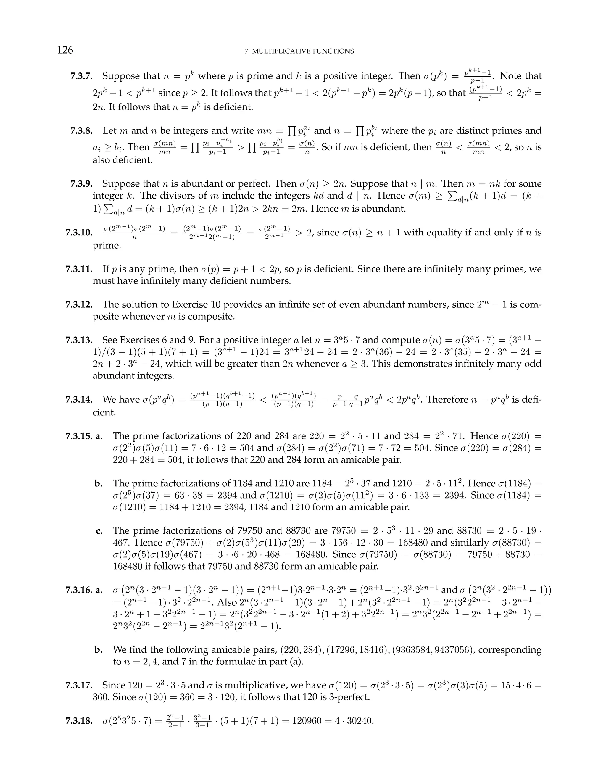 126 7. MULTIPLICATIVE FUNCTIONS
7.3.7. Suppose that n = pk
where p is prime and k is a positive integer. Then σ(pk
) = pk+1
−1
p−1 . Note that
2pk
− 1 < pk+1
since p ≥ 2. It follows that pk+1
− 1 < 2(pk+1
− pk
) = 2pk
(p − 1), so that (pk+1
−1)
p−1 < 2pk
=
2n. It follows that n = pk
is deficient.
7.3.8. Let m and n be integers and write mn =
Q
pai
i and n =
Q
pbi
i where the pi are distinct primes and
ai ≥ bi. Then σ(mn)
mn =
Q pi−p
−ai
i
pi−1 >
Q pi−p
bi
i
pi−1 = σ(n)
n . So if mn is deficient, then σ(n)
n < σ(mn)
mn < 2, so n is
also deficient.
7.3.9. Suppose that n is abundant or perfect. Then σ(n) ≥ 2n. Suppose that n | m. Then m = nk for some
integer k. The divisors of m include the integers kd and d | n. Hence σ(m) ≥
P
d|n(k + 1)d = (k +
1)
P
d|n d = (k + 1)σ(n) ≥ (k + 1)2n > 2kn = 2m. Hence m is abundant.
7.3.10. σ(2m−1
)σ(2m
−1)
n = (2m
−1)σ(2m
−1)
2m−12(m−1) = σ(2m
−1)
2m−1 > 2, since σ(n) ≥ n + 1 with equality if and only if n is
prime.
7.3.11. If p is any prime, then σ(p) = p + 1 < 2p, so p is deficient. Since there are infinitely many primes, we
must have infinitely many deficient numbers.
7.3.12. The solution to Exercise 10 provides an infinite set of even abundant numbers, since 2m
− 1 is com-
posite whenever m is composite.
7.3.13. See Exercises 6 and 9. For a positive integer a let n = 3a
5 · 7 and compute σ(n) = σ(3a
5 · 7) = (3a+1
−
1)/(3 − 1)(5 + 1)(7 + 1) = (3a+1
− 1)24 = 3a+1
24 − 24 = 2 · 3a
(36) − 24 = 2 · 3a
(35) + 2 · 3a
− 24 =
2n + 2 · 3a
− 24, which will be greater than 2n whenever a ≥ 3. This demonstrates infinitely many odd
abundant integers.
7.3.14. We have σ(pa
qb
) = (pa+1
−1)(qb+1
−1)
(p−1)(q−1) < (pa+1
)(qb+1
)
(p−1)(q−1) = p
p−1
q
q−1 pa
qb
< 2pa
qb
. Therefore n = pa
qb
is defi-
cient.
7.3.15. a. The prime factorizations of 220 and 284 are 220 = 22
· 5 · 11 and 284 = 22
· 71. Hence σ(220) =
σ(22
)σ(5)σ(11) = 7 · 6 · 12 = 504 and σ(284) = σ(22
)σ(71) = 7 · 72 = 504. Since σ(220) = σ(284) =
220 + 284 = 504, it follows that 220 and 284 form an amicable pair.
b. The prime factorizations of 1184 and 1210 are 1184 = 25
· 37 and 1210 = 2 · 5 · 112
. Hence σ(1184) =
σ(25
)σ(37) = 63 · 38 = 2394 and σ(1210) = σ(2)σ(5)σ(112
) = 3 · 6 · 133 = 2394. Since σ(1184) =
σ(1210) = 1184 + 1210 = 2394, 1184 and 1210 form an amicable pair.
c. The prime factorizations of 79750 and 88730 are 79750 = 2 · 53
· 11 · 29 and 88730 = 2 · 5 · 19 ·
467. Hence σ(79750) + σ(2)σ(53
)σ(11)σ(29) = 3 · 156 · 12 · 30 = 168480 and similarly σ(88730) =
σ(2)σ(5)σ(19)σ(467) = 3 · ·6 · 20 · 468 = 168480. Since σ(79750) = σ(88730) = 79750 + 88730 =
168480 it follows that 79750 and 88730 form an amicable pair.
7.3.16. a. σ
¡
2n
(3 · 2n−1
− 1)(3 · 2n
− 1)
¢
= (2n+1
−1)3·2n−1
·3·2n
= (2n+1
−1)·32
·22n−1
and σ
¡
2n
(32
· 22n−1
− 1)
¢
= (2n+1
−1)·32
·22n−1
. Also 2n
(3·2n−1
−1)(3·2n
−1)+2n
(32
·22n−1
−1) = 2n
(32
22n−1
−3·2n−1
−
3 · 2n
+ 1 + 32
22n−1
− 1) = 2n
(32
22n−1
− 3 · 2n−1
(1 + 2) + 32
22n−1
) = 2n
32
(22n−1
− 2n−1
+ 22n−1
) =
2n
32
(22n
− 2n−1
) = 22n−1
32
(2n+1
− 1).
b. We find the following amicable pairs, (220, 284), (17296, 18416), (9363584, 9437056), corresponding
to n = 2, 4, and 7 in the formulae in part (a).
7.3.17. Since 120 = 23
·3·5 and σ is multiplicative, we have σ(120) = σ(23
·3·5) = σ(23
)σ(3)σ(5) = 15·4·6 =
360. Since σ(120) = 360 = 3 · 120, it follows that 120 is 3-perfect.
7.3.18. σ(25
32
5 · 7) = 26
−1
2−1 · 33
−1
3−1 · (5 + 1)(7 + 1) = 120960 = 4 · 30240.
 
