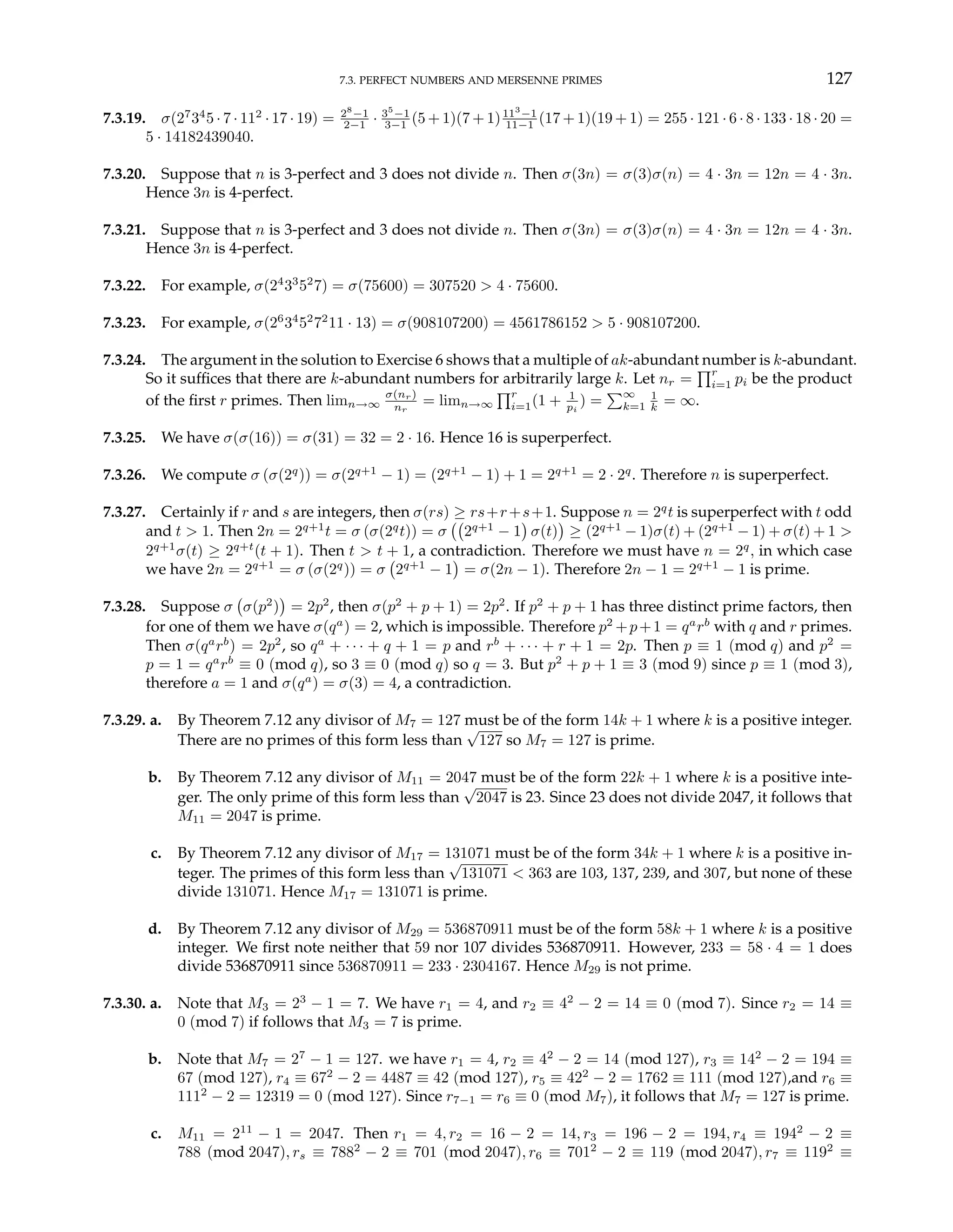 7.3. PERFECT NUMBERS AND MERSENNE PRIMES 127
7.3.19. σ(27
34
5 · 7 · 112
· 17 · 19) = 28
−1
2−1 · 35
−1
3−1 (5 + 1)(7 + 1)113
−1
11−1 (17 + 1)(19 + 1) = 255 · 121 · 6 · 8 · 133 · 18 · 20 =
5 · 14182439040.
7.3.20. Suppose that n is 3-perfect and 3 does not divide n. Then σ(3n) = σ(3)σ(n) = 4 · 3n = 12n = 4 · 3n.
Hence 3n is 4-perfect.
7.3.21. Suppose that n is 3-perfect and 3 does not divide n. Then σ(3n) = σ(3)σ(n) = 4 · 3n = 12n = 4 · 3n.
Hence 3n is 4-perfect.
7.3.22. For example, σ(24
33
52
7) = σ(75600) = 307520 > 4 · 75600.
7.3.23. For example, σ(26
34
52
72
11 · 13) = σ(908107200) = 4561786152 > 5 · 908107200.
7.3.24. The argument in the solution to Exercise 6 shows that a multiple of ak-abundant number is k-abundant.
So it suffices that there are k-abundant numbers for arbitrarily large k. Let nr =
Qr
i=1 pi be the product
of the first r primes. Then limn→∞
σ(nr)
nr
= limn→∞
Qr
i=1(1 + 1
pi
) =
P∞
k=1
1
k = ∞.
7.3.25. We have σ(σ(16)) = σ(31) = 32 = 2 · 16. Hence 16 is superperfect.
7.3.26. We compute σ (σ(2q
)) = σ(2q+1
− 1) = (2q+1
− 1) + 1 = 2q+1
= 2 · 2q
. Therefore n is superperfect.
7.3.27. Certainly if r and s are integers, then σ(rs) ≥ rs+r+s+1. Suppose n = 2q
t is superperfect with t odd
and t > 1. Then 2n = 2q+1
t = σ (σ(2q
t)) = σ
¡¡
2q+1
− 1
¢
σ(t)
¢
≥ (2q+1
− 1)σ(t) + (2q+1
− 1) + σ(t) + 1 >
2q+1
σ(t) ≥ 2q+t
(t + 1). Then t > t + 1, a contradiction. Therefore we must have n = 2q
, in which case
we have 2n = 2q+1
= σ (σ(2q
)) = σ
¡
2q+1
− 1
¢
= σ(2n − 1). Therefore 2n − 1 = 2q+1
− 1 is prime.
7.3.28. Suppose σ
¡
σ(p2
)
¢
= 2p2
, then σ(p2
+ p + 1) = 2p2
. If p2
+ p + 1 has three distinct prime factors, then
for one of them we have σ(qa
) = 2, which is impossible. Therefore p2
+p+1 = qa
rb
with q and r primes.
Then σ(qa
rb
) = 2p2
, so qa
+ · · · + q + 1 = p and rb
+ · · · + r + 1 = 2p. Then p ≡ 1 (mod q) and p2
=
p = 1 = qa
rb
≡ 0 (mod q), so 3 ≡ 0 (mod q) so q = 3. But p2
+ p + 1 ≡ 3 (mod 9) since p ≡ 1 (mod 3),
therefore a = 1 and σ(qa
) = σ(3) = 4, a contradiction.
7.3.29. a. By Theorem 7.12 any divisor of M7 = 127 must be of the form 14k + 1 where k is a positive integer.
There are no primes of this form less than
√
127 so M7 = 127 is prime.
b. By Theorem 7.12 any divisor of M11 = 2047 must be of the form 22k + 1 where k is a positive inte-
ger. The only prime of this form less than
√
2047 is 23. Since 23 does not divide 2047, it follows that
M11 = 2047 is prime.
c. By Theorem 7.12 any divisor of M17 = 131071 must be of the form 34k + 1 where k is a positive in-
teger. The primes of this form less than
√
131071 < 363 are 103, 137, 239, and 307, but none of these
divide 131071. Hence M17 = 131071 is prime.
d. By Theorem 7.12 any divisor of M29 = 536870911 must be of the form 58k + 1 where k is a positive
integer. We first note neither that 59 nor 107 divides 536870911. However, 233 = 58 · 4 = 1 does
divide 536870911 since 536870911 = 233 · 2304167. Hence M29 is not prime.
7.3.30. a. Note that M3 = 23
− 1 = 7. We have r1 = 4, and r2 ≡ 42
− 2 = 14 ≡ 0 (mod 7). Since r2 = 14 ≡
0 (mod 7) if follows that M3 = 7 is prime.
b. Note that M7 = 27
− 1 = 127. we have r1 = 4, r2 ≡ 42
− 2 = 14 (mod 127), r3 ≡ 142
− 2 = 194 ≡
67 (mod 127), r4 ≡ 672
− 2 = 4487 ≡ 42 (mod 127), r5 ≡ 422
− 2 = 1762 ≡ 111 (mod 127),and r6 ≡
1112
− 2 = 12319 = 0 (mod 127). Since r7−1 = r6 ≡ 0 (mod M7), it follows that M7 = 127 is prime.
c. M11 = 211
− 1 = 2047. Then r1 = 4, r2 = 16 − 2 = 14, r3 = 196 − 2 = 194, r4 ≡ 1942
− 2 ≡
788 (mod 2047), rs ≡ 7882
− 2 ≡ 701 (mod 2047), r6 ≡ 7012
− 2 ≡ 119 (mod 2047), r7 ≡ 1192
≡
 