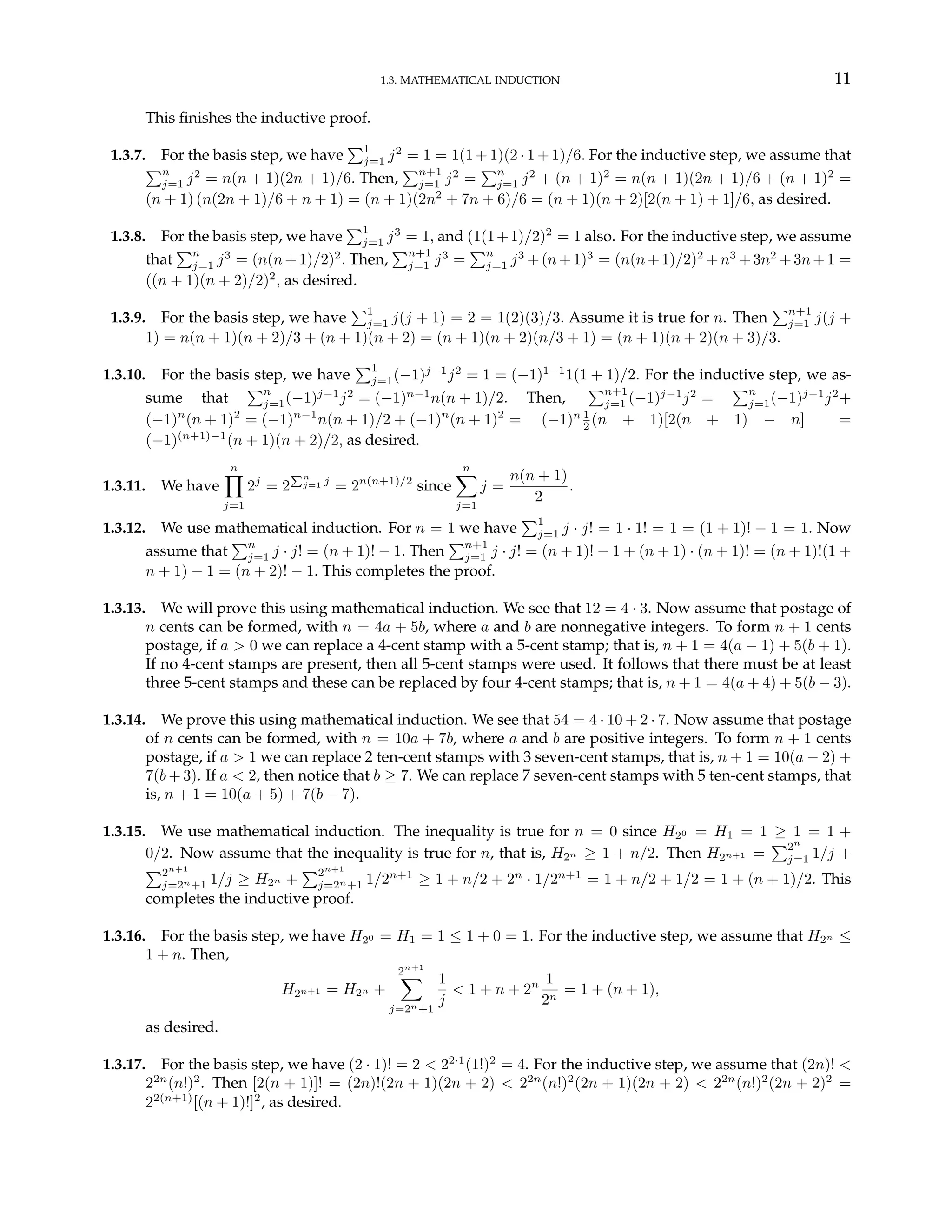 1.3. MATHEMATICAL INDUCTION 11
This finishes the inductive proof.
1.3.7. For the basis step, we have
P1
j=1 j2
= 1 = 1(1 + 1)(2 · 1 + 1)/6. For the inductive step, we assume that
Pn
j=1 j2
= n(n + 1)(2n + 1)/6. Then,
Pn+1
j=1 j2
=
Pn
j=1 j2
+ (n + 1)2
= n(n + 1)(2n + 1)/6 + (n + 1)2
=
(n + 1) (n(2n + 1)/6 + n + 1) = (n + 1)(2n2
+ 7n + 6)/6 = (n + 1)(n + 2)[2(n + 1) + 1]/6, as desired.
1.3.8. For the basis step, we have
P1
j=1 j3
= 1, and (1(1+1)/2)2
= 1 also. For the inductive step, we assume
that
Pn
j=1 j3
= (n(n+1)/2)2
. Then,
Pn+1
j=1 j3
=
Pn
j=1 j3
+(n+1)3
= (n(n+1)/2)2
+n3
+3n2
+3n+1 =
((n + 1)(n + 2)/2)2
, as desired.
1.3.9. For the basis step, we have
P1
j=1 j(j + 1) = 2 = 1(2)(3)/3. Assume it is true for n. Then
Pn+1
j=1 j(j +
1) = n(n + 1)(n + 2)/3 + (n + 1)(n + 2) = (n + 1)(n + 2)(n/3 + 1) = (n + 1)(n + 2)(n + 3)/3.
1.3.10. For the basis step, we have
P1
j=1(−1)j−1
j2
= 1 = (−1)1−1
1(1 + 1)/2. For the inductive step, we as-
sume that
Pn
j=1(−1)j−1
j2
= (−1)n−1
n(n + 1)/2. Then,
Pn+1
j=1 (−1)j−1
j2
=
Pn
j=1(−1)j−1
j2
+
(−1)n
(n + 1)2
= (−1)n−1
n(n + 1)/2 + (−1)n
(n + 1)2
= (−1)n 1
2 (n + 1)[2(n + 1) − n] =
(−1)(n+1)−1
(n + 1)(n + 2)/2, as desired.
1.3.11. We have
n
Y
j=1
2j
= 2
Pn
j=1 j
= 2n(n+1)/2
since
n
X
j=1
j =
n(n + 1)
2
.
1.3.12. We use mathematical induction. For n = 1 we have
P1
j=1 j · j! = 1 · 1! = 1 = (1 + 1)! − 1 = 1. Now
assume that
Pn
j=1 j · j! = (n + 1)! − 1. Then
Pn+1
j=1 j · j! = (n + 1)! − 1 + (n + 1) · (n + 1)! = (n + 1)!(1 +
n + 1) − 1 = (n + 2)! − 1. This completes the proof.
1.3.13. We will prove this using mathematical induction. We see that 12 = 4 · 3. Now assume that postage of
n cents can be formed, with n = 4a + 5b, where a and b are nonnegative integers. To form n + 1 cents
postage, if a > 0 we can replace a 4-cent stamp with a 5-cent stamp; that is, n + 1 = 4(a − 1) + 5(b + 1).
If no 4-cent stamps are present, then all 5-cent stamps were used. It follows that there must be at least
three 5-cent stamps and these can be replaced by four 4-cent stamps; that is, n + 1 = 4(a + 4) + 5(b − 3).
1.3.14. We prove this using mathematical induction. We see that 54 = 4 · 10 + 2 · 7. Now assume that postage
of n cents can be formed, with n = 10a + 7b, where a and b are positive integers. To form n + 1 cents
postage, if a > 1 we can replace 2 ten-cent stamps with 3 seven-cent stamps, that is, n + 1 = 10(a − 2) +
7(b + 3). If a < 2, then notice that b ≥ 7. We can replace 7 seven-cent stamps with 5 ten-cent stamps, that
is, n + 1 = 10(a + 5) + 7(b − 7).
1.3.15. We use mathematical induction. The inequality is true for n = 0 since H20 = H1 = 1 ≥ 1 = 1 +
0/2. Now assume that the inequality is true for n, that is, H2n ≥ 1 + n/2. Then H2n+1 =
P2n
j=1 1/j +
P2n+1
j=2n+1 1/j ≥ H2n +
P2n+1
j=2n+1 1/2n+1
≥ 1 + n/2 + 2n
· 1/2n+1
= 1 + n/2 + 1/2 = 1 + (n + 1)/2. This
completes the inductive proof.
1.3.16. For the basis step, we have H20 = H1 = 1 ≤ 1 + 0 = 1. For the inductive step, we assume that H2n ≤
1 + n. Then,
H2n+1 = H2n +
2n+1
X
j=2n+1
1
j
< 1 + n + 2n 1
2n
= 1 + (n + 1),
as desired.
1.3.17. For the basis step, we have (2 · 1)! = 2 < 22·1
(1!)2
= 4. For the inductive step, we assume that (2n)! <
22n
(n!)2
. Then [2(n + 1)]! = (2n)!(2n + 1)(2n + 2) < 22n
(n!)2
(2n + 1)(2n + 2) < 22n
(n!)2
(2n + 2)2
=
22(n+1)
[(n + 1)!]2
, as desired.
 