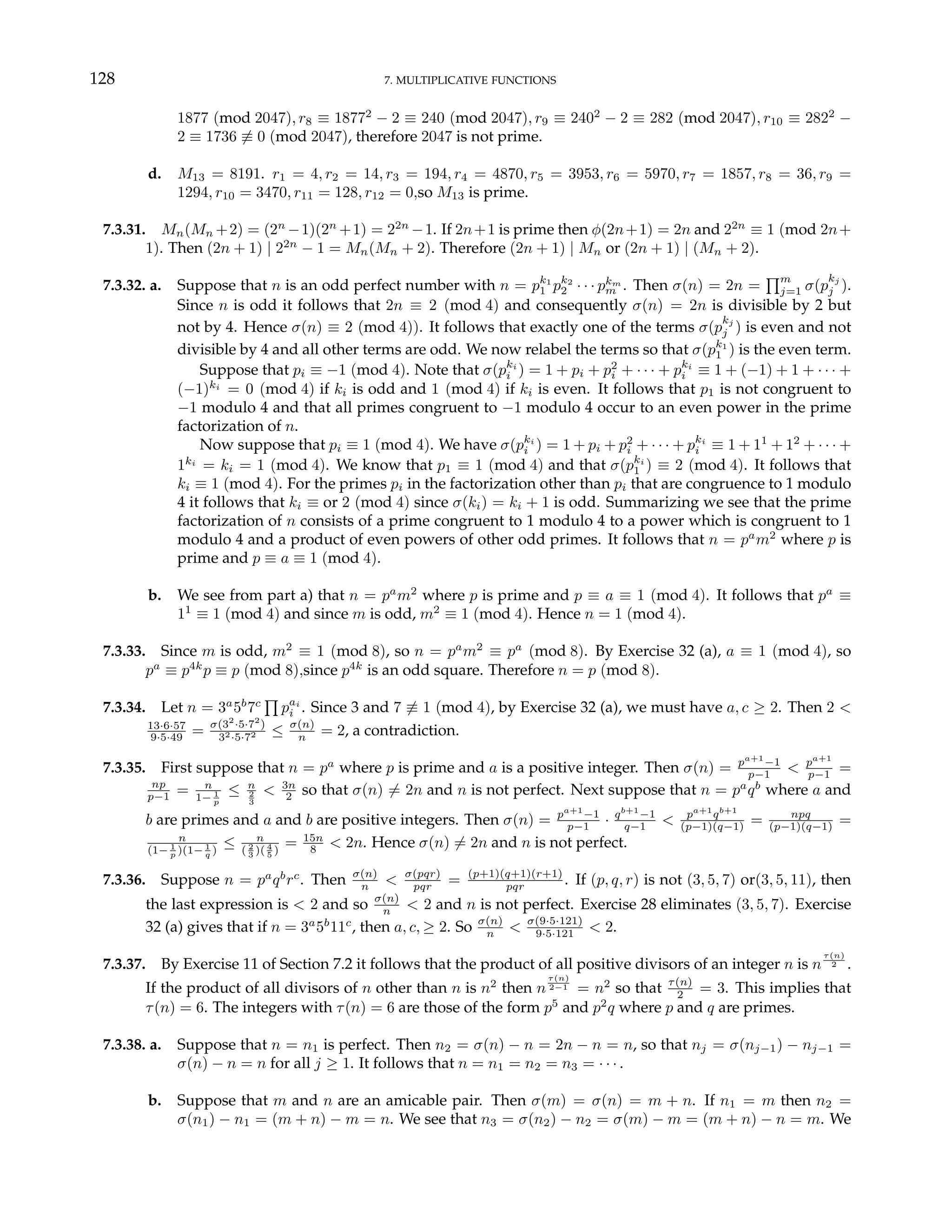 128 7. MULTIPLICATIVE FUNCTIONS
1877 (mod 2047), r8 ≡ 18772
− 2 ≡ 240 (mod 2047), r9 ≡ 2402
− 2 ≡ 282 (mod 2047), r10 ≡ 2822
−
2 ≡ 1736 6≡ 0 (mod 2047), therefore 2047 is not prime.
d. M13 = 8191. r1 = 4, r2 = 14, r3 = 194, r4 = 4870, r5 = 3953, r6 = 5970, r7 = 1857, r8 = 36, r9 =
1294, r10 = 3470, r11 = 128, r12 = 0,so M13 is prime.
7.3.31. Mn(Mn +2) = (2n
−1)(2n
+1) = 22n
−1. If 2n+1 is prime then φ(2n+1) = 2n and 22n
≡ 1 (mod 2n+
1). Then (2n + 1) | 22n
− 1 = Mn(Mn + 2). Therefore (2n + 1) | Mn or (2n + 1) | (Mn + 2).
7.3.32. a. Suppose that n is an odd perfect number with n = pk1
1 pk2
2 · · · pkm
m . Then σ(n) = 2n =
Qm
j=1 σ(p
kj
j ).
Since n is odd it follows that 2n ≡ 2 (mod 4) and consequently σ(n) = 2n is divisible by 2 but
not by 4. Hence σ(n) ≡ 2 (mod 4)). It follows that exactly one of the terms σ(p
kj
j ) is even and not
divisible by 4 and all other terms are odd. We now relabel the terms so that σ(pk1
1 ) is the even term.
Suppose that pi ≡ −1 (mod 4). Note that σ(pki
i ) = 1 + pi + p2
i + · · · + pki
i ≡ 1 + (−1) + 1 + · · · +
(−1)ki
= 0 (mod 4) if ki is odd and 1 (mod 4) if ki is even. It follows that p1 is not congruent to
−1 modulo 4 and that all primes congruent to −1 modulo 4 occur to an even power in the prime
factorization of n.
Now suppose that pi ≡ 1 (mod 4). We have σ(pki
i ) = 1 + pi + p2
i + · · · + pki
i ≡ 1 + 11
+ 12
+ · · · +
1ki
= ki = 1 (mod 4). We know that p1 ≡ 1 (mod 4) and that σ(pki
1 ) ≡ 2 (mod 4). It follows that
ki ≡ 1 (mod 4). For the primes pi in the factorization other than pi that are congruence to 1 modulo
4 it follows that ki ≡ or 2 (mod 4) since σ(ki) = ki + 1 is odd. Summarizing we see that the prime
factorization of n consists of a prime congruent to 1 modulo 4 to a power which is congruent to 1
modulo 4 and a product of even powers of other odd primes. It follows that n = pa
m2
where p is
prime and p ≡ a ≡ 1 (mod 4).
b. We see from part a) that n = pa
m2
where p is prime and p ≡ a ≡ 1 (mod 4). It follows that pa
≡
11
≡ 1 (mod 4) and since m is odd, m2
≡ 1 (mod 4). Hence n = 1 (mod 4).
7.3.33. Since m is odd, m2
≡ 1 (mod 8), so n = pa
m2
≡ pa
(mod 8). By Exercise 32 (a), a ≡ 1 (mod 4), so
pa
≡ p4k
p ≡ p (mod 8),since p4k
is an odd square. Therefore n = p (mod 8).
7.3.34. Let n = 3a
5b
7c
Q
pai
i . Since 3 and 7 6≡ 1 (mod 4), by Exercise 32 (a), we must have a, c ≥ 2. Then 2 <
13·6·57
9·5·49 = σ(32
·5·72
)
32·5·72 ≤ σ(n)
n = 2, a contradiction.
7.3.35. First suppose that n = pa
where p is prime and a is a positive integer. Then σ(n) = pa+1
−1
p−1 < pa+1
p−1 =
np
p−1 = n
1− 1
p
≤ n
2
3
< 3n
2 so that σ(n) 6= 2n and n is not perfect. Next suppose that n = pa
qb
where a and
b are primes and a and b are positive integers. Then σ(n) = pa+1
−1
p−1 · qb+1
−1
q−1 < pa+1
qb+1
(p−1)(q−1) = npq
(p−1)(q−1) =
n
(1− 1
p )(1− 1
q )
≤ n
( 2
3 )( 4
5 )
= 15n
8 < 2n. Hence σ(n) 6= 2n and n is not perfect.
7.3.36. Suppose n = pa
qb
rc
. Then σ(n)
n < σ(pqr)
pqr = (p+1)(q+1)(r+1)
pqr . If (p, q, r) is not (3, 5, 7) or(3, 5, 11), then
the last expression is < 2 and so σ(n)
n < 2 and n is not perfect. Exercise 28 eliminates (3, 5, 7). Exercise
32 (a) gives that if n = 3a
5b
11c
, then a, c, ≥ 2. So σ(n)
n < σ(9·5·121)
9·5·121 < 2.
7.3.37. By Exercise 11 of Section 7.2 it follows that the product of all positive divisors of an integer n is n
τ(n)
2 .
If the product of all divisors of n other than n is n2
then n
τ(n)
2−1 = n2
so that τ(n)
2 = 3. This implies that
τ(n) = 6. The integers with τ(n) = 6 are those of the form p5
and p2
q where p and q are primes.
7.3.38. a. Suppose that n = n1 is perfect. Then n2 = σ(n) − n = 2n − n = n, so that nj = σ(nj−1) − nj−1 =
σ(n) − n = n for all j ≥ 1. It follows that n = n1 = n2 = n3 = · · · .
b. Suppose that m and n are an amicable pair. Then σ(m) = σ(n) = m + n. If n1 = m then n2 =
σ(n1) − n1 = (m + n) − m = n. We see that n3 = σ(n2) − n2 = σ(m) − m = (m + n) − n = m. We
 