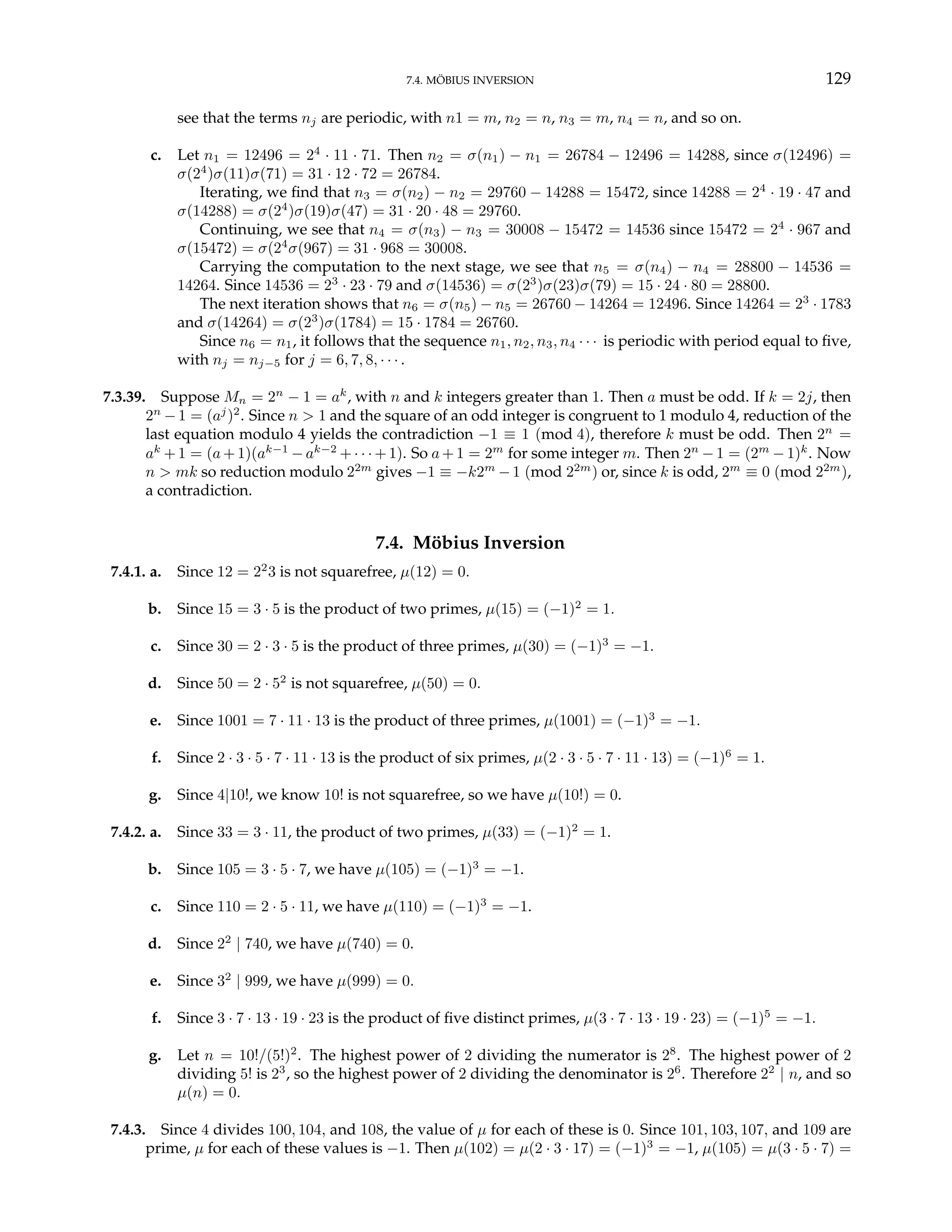 7.4. MÖBIUS INVERSION 129
see that the terms nj are periodic, with n1 = m, n2 = n, n3 = m, n4 = n, and so on.
c. Let n1 = 12496 = 24
· 11 · 71. Then n2 = σ(n1) − n1 = 26784 − 12496 = 14288, since σ(12496) =
σ(24
)σ(11)σ(71) = 31 · 12 · 72 = 26784.
Iterating, we find that n3 = σ(n2) − n2 = 29760 − 14288 = 15472, since 14288 = 24
· 19 · 47 and
σ(14288) = σ(24
)σ(19)σ(47) = 31 · 20 · 48 = 29760.
Continuing, we see that n4 = σ(n3) − n3 = 30008 − 15472 = 14536 since 15472 = 24
· 967 and
σ(15472) = σ(24
σ(967) = 31 · 968 = 30008.
Carrying the computation to the next stage, we see that n5 = σ(n4) − n4 = 28800 − 14536 =
14264. Since 14536 = 23
· 23 · 79 and σ(14536) = σ(23
)σ(23)σ(79) = 15 · 24 · 80 = 28800.
The next iteration shows that n6 = σ(n5) − n5 = 26760 − 14264 = 12496. Since 14264 = 23
· 1783
and σ(14264) = σ(23
)σ(1784) = 15 · 1784 = 26760.
Since n6 = n1, it follows that the sequence n1, n2, n3, n4 · · · is periodic with period equal to five,
with nj = nj−5 for j = 6, 7, 8, · · · .
7.3.39. Suppose Mn = 2n
− 1 = ak
, with n and k integers greater than 1. Then a must be odd. If k = 2j, then
2n
−1 = (aj
)2
. Since n > 1 and the square of an odd integer is congruent to 1 modulo 4, reduction of the
last equation modulo 4 yields the contradiction −1 ≡ 1 (mod 4), therefore k must be odd. Then 2n
=
ak
+1 = (a +1)(ak−1
− ak−2
+ · · · + 1). So a + 1 = 2m
for some integer m. Then 2n
−1 = (2m
− 1)k
. Now
n > mk so reduction modulo 22m
gives −1 ≡ −k2m
−1 (mod 22m
) or, since k is odd, 2m
≡ 0 (mod 22m
),
a contradiction.
7.4. Möbius Inversion
7.4.1. a. Since 12 = 22
3 is not squarefree, µ(12) = 0.
b. Since 15 = 3 · 5 is the product of two primes, µ(15) = (−1)2
= 1.
c. Since 30 = 2 · 3 · 5 is the product of three primes, µ(30) = (−1)3
= −1.
d. Since 50 = 2 · 52
is not squarefree, µ(50) = 0.
e. Since 1001 = 7 · 11 · 13 is the product of three primes, µ(1001) = (−1)3
= −1.
f. Since 2 · 3 · 5 · 7 · 11 · 13 is the product of six primes, µ(2 · 3 · 5 · 7 · 11 · 13) = (−1)6
= 1.
g. Since 4|10!, we know 10! is not squarefree, so we have µ(10!) = 0.
7.4.2. a. Since 33 = 3 · 11, the product of two primes, µ(33) = (−1)2
= 1.
b. Since 105 = 3 · 5 · 7, we have µ(105) = (−1)3
= −1.
c. Since 110 = 2 · 5 · 11, we have µ(110) = (−1)3
= −1.
d. Since 22
| 740, we have µ(740) = 0.
e. Since 32
| 999, we have µ(999) = 0.
f. Since 3 · 7 · 13 · 19 · 23 is the product of five distinct primes, µ(3 · 7 · 13 · 19 · 23) = (−1)5
= −1.
g. Let n = 10!/(5!)2
. The highest power of 2 dividing the numerator is 28
. The highest power of 2
dividing 5! is 23
, so the highest power of 2 dividing the denominator is 26
. Therefore 22
| n, and so
µ(n) = 0.
7.4.3. Since 4 divides 100, 104, and 108, the value of µ for each of these is 0. Since 101, 103, 107, and 109 are
prime, µ for each of these values is −1. Then µ(102) = µ(2 · 3 · 17) = (−1)3
= −1, µ(105) = µ(3 · 5 · 7) =
 