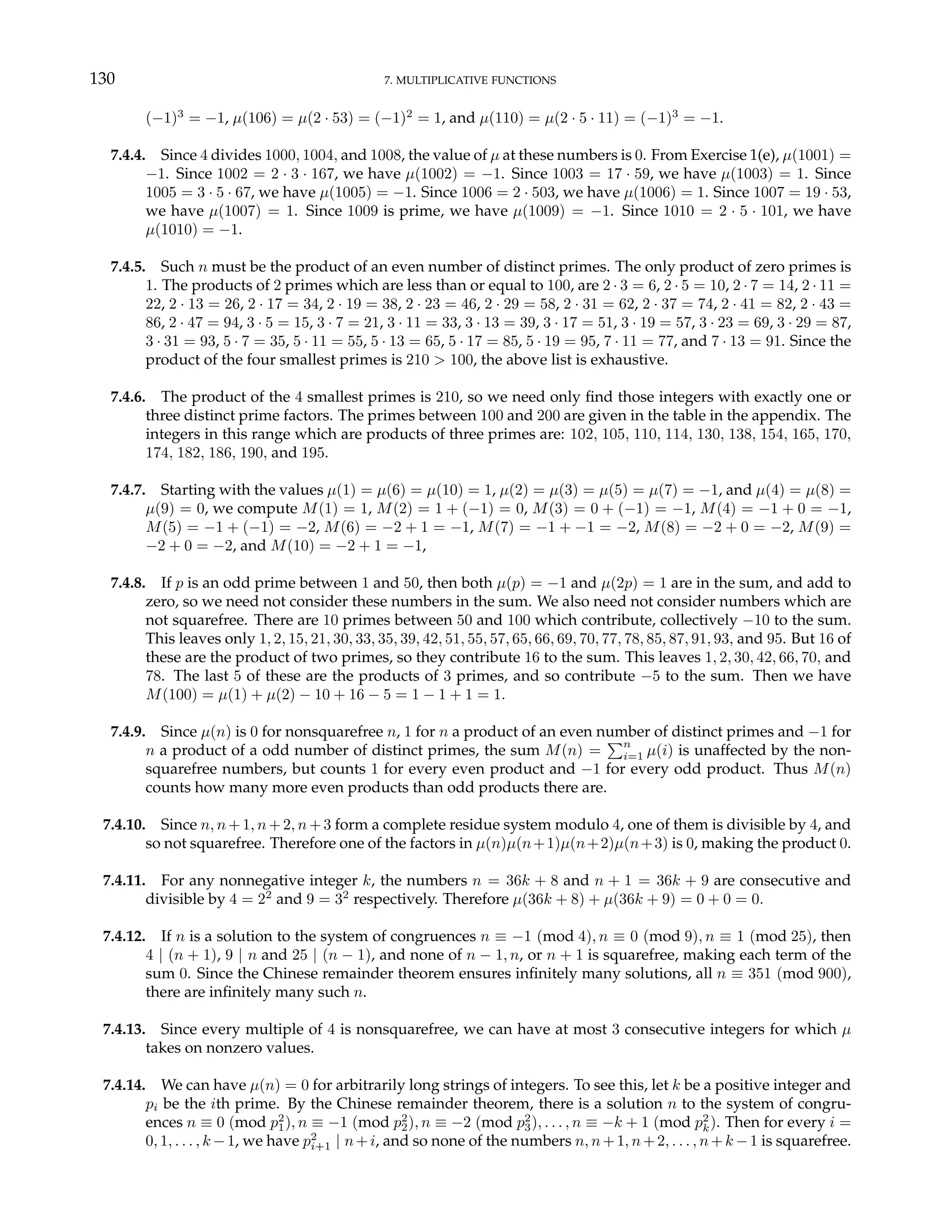 130 7. MULTIPLICATIVE FUNCTIONS
(−1)3
= −1, µ(106) = µ(2 · 53) = (−1)2
= 1, and µ(110) = µ(2 · 5 · 11) = (−1)3
= −1.
7.4.4. Since 4 divides 1000, 1004, and 1008, the value of µ at these numbers is 0. From Exercise 1(e), µ(1001) =
−1. Since 1002 = 2 · 3 · 167, we have µ(1002) = −1. Since 1003 = 17 · 59, we have µ(1003) = 1. Since
1005 = 3 · 5 · 67, we have µ(1005) = −1. Since 1006 = 2 · 503, we have µ(1006) = 1. Since 1007 = 19 · 53,
we have µ(1007) = 1. Since 1009 is prime, we have µ(1009) = −1. Since 1010 = 2 · 5 · 101, we have
µ(1010) = −1.
7.4.5. Such n must be the product of an even number of distinct primes. The only product of zero primes is
1. The products of 2 primes which are less than or equal to 100, are 2 · 3 = 6, 2 · 5 = 10, 2 · 7 = 14, 2 · 11 =
22, 2 · 13 = 26, 2 · 17 = 34, 2 · 19 = 38, 2 · 23 = 46, 2 · 29 = 58, 2 · 31 = 62, 2 · 37 = 74, 2 · 41 = 82, 2 · 43 =
86, 2 · 47 = 94, 3 · 5 = 15, 3 · 7 = 21, 3 · 11 = 33, 3 · 13 = 39, 3 · 17 = 51, 3 · 19 = 57, 3 · 23 = 69, 3 · 29 = 87,
3 · 31 = 93, 5 · 7 = 35, 5 · 11 = 55, 5 · 13 = 65, 5 · 17 = 85, 5 · 19 = 95, 7 · 11 = 77, and 7 · 13 = 91. Since the
product of the four smallest primes is 210 > 100, the above list is exhaustive.
7.4.6. The product of the 4 smallest primes is 210, so we need only find those integers with exactly one or
three distinct prime factors. The primes between 100 and 200 are given in the table in the appendix. The
integers in this range which are products of three primes are: 102, 105, 110, 114, 130, 138, 154, 165, 170,
174, 182, 186, 190, and 195.
7.4.7. Starting with the values µ(1) = µ(6) = µ(10) = 1, µ(2) = µ(3) = µ(5) = µ(7) = −1, and µ(4) = µ(8) =
µ(9) = 0, we compute M(1) = 1, M(2) = 1 + (−1) = 0, M(3) = 0 + (−1) = −1, M(4) = −1 + 0 = −1,
M(5) = −1 + (−1) = −2, M(6) = −2 + 1 = −1, M(7) = −1 + −1 = −2, M(8) = −2 + 0 = −2, M(9) =
−2 + 0 = −2, and M(10) = −2 + 1 = −1,
7.4.8. If p is an odd prime between 1 and 50, then both µ(p) = −1 and µ(2p) = 1 are in the sum, and add to
zero, so we need not consider these numbers in the sum. We also need not consider numbers which are
not squarefree. There are 10 primes between 50 and 100 which contribute, collectively −10 to the sum.
This leaves only 1, 2, 15, 21, 30, 33, 35, 39, 42, 51, 55, 57, 65, 66, 69, 70, 77, 78, 85, 87, 91, 93, and 95. But 16 of
these are the product of two primes, so they contribute 16 to the sum. This leaves 1, 2, 30, 42, 66, 70, and
78. The last 5 of these are the products of 3 primes, and so contribute −5 to the sum. Then we have
M(100) = µ(1) + µ(2) − 10 + 16 − 5 = 1 − 1 + 1 = 1.
7.4.9. Since µ(n) is 0 for nonsquarefree n, 1 for n a product of an even number of distinct primes and −1 for
n a product of a odd number of distinct primes, the sum M(n) =
Pn
i=1 µ(i) is unaffected by the non-
squarefree numbers, but counts 1 for every even product and −1 for every odd product. Thus M(n)
counts how many more even products than odd products there are.
7.4.10. Since n, n+1, n+2, n+3 form a complete residue system modulo 4, one of them is divisible by 4, and
so not squarefree. Therefore one of the factors in µ(n)µ(n+1)µ(n+2)µ(n+3) is 0, making the product 0.
7.4.11. For any nonnegative integer k, the numbers n = 36k + 8 and n + 1 = 36k + 9 are consecutive and
divisible by 4 = 22
and 9 = 32
respectively. Therefore µ(36k + 8) + µ(36k + 9) = 0 + 0 = 0.
7.4.12. If n is a solution to the system of congruences n ≡ −1 (mod 4), n ≡ 0 (mod 9), n ≡ 1 (mod 25), then
4 | (n + 1), 9 | n and 25 | (n − 1), and none of n − 1, n, or n + 1 is squarefree, making each term of the
sum 0. Since the Chinese remainder theorem ensures infinitely many solutions, all n ≡ 351 (mod 900),
there are infinitely many such n.
7.4.13. Since every multiple of 4 is nonsquarefree, we can have at most 3 consecutive integers for which µ
takes on nonzero values.
7.4.14. We can have µ(n) = 0 for arbitrarily long strings of integers. To see this, let k be a positive integer and
pi be the ith prime. By the Chinese remainder theorem, there is a solution n to the system of congru-
ences n ≡ 0 (mod p2
1), n ≡ −1 (mod p2
2), n ≡ −2 (mod p2
3), . . . , n ≡ −k + 1 (mod p2
k). Then for every i =
0, 1, . . . , k −1, we have p2
i+1 | n+i, and so none of the numbers n, n+1, n+2, . . . , n+k −1 is squarefree.
 