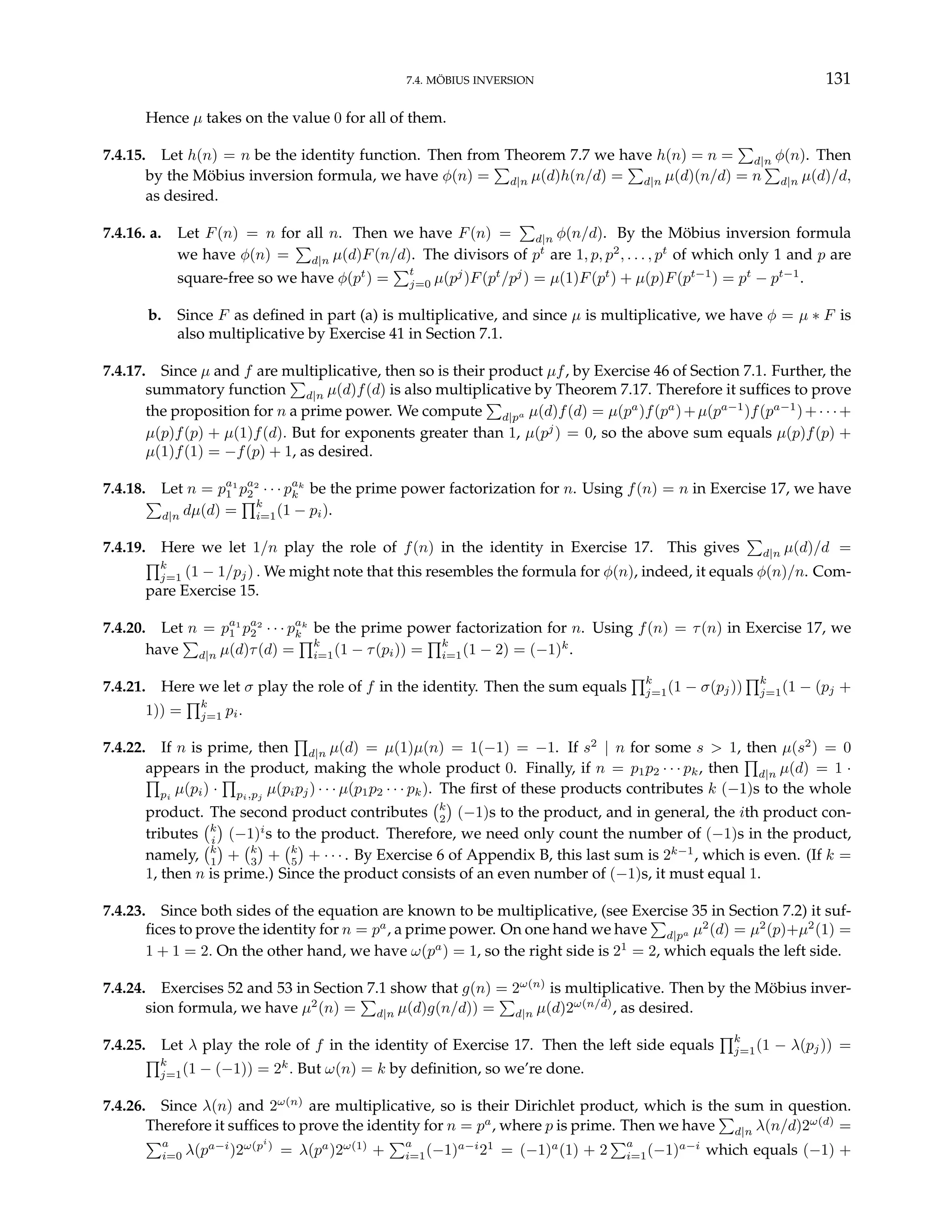 7.4. MÖBIUS INVERSION 131
Hence µ takes on the value 0 for all of them.
7.4.15. Let h(n) = n be the identity function. Then from Theorem 7.7 we have h(n) = n =
P
d|n φ(n). Then
by the Möbius inversion formula, we have φ(n) =
P
d|n µ(d)h(n/d) =
P
d|n µ(d)(n/d) = n
P
d|n µ(d)/d,
as desired.
7.4.16. a. Let F(n) = n for all n. Then we have F(n) =
P
d|n φ(n/d). By the Möbius inversion formula
we have φ(n) =
P
d|n µ(d)F(n/d). The divisors of pt
are 1, p, p2
, . . . , pt
of which only 1 and p are
square-free so we have φ(pt
) =
Pt
j=0 µ(pj
)F(pt
/pj
) = µ(1)F(pt
) + µ(p)F(pt−1
) = pt
− pt−1
.
b. Since F as defined in part (a) is multiplicative, and since µ is multiplicative, we have φ = µ ∗ F is
also multiplicative by Exercise 41 in Section 7.1.
7.4.17. Since µ and f are multiplicative, then so is their product µf, by Exercise 46 of Section 7.1. Further, the
summatory function
P
d|n µ(d)f(d) is also multiplicative by Theorem 7.17. Therefore it suffices to prove
the proposition for n a prime power. We compute
P
d|pa µ(d)f(d) = µ(pa
)f(pa
)+µ(pa−1
)f(pa−1
)+· · ·+
µ(p)f(p) + µ(1)f(d). But for exponents greater than 1, µ(pj
) = 0, so the above sum equals µ(p)f(p) +
µ(1)f(1) = −f(p) + 1, as desired.
7.4.18. Let n = pa1
1 pa2
2 · · · pak
k be the prime power factorization for n. Using f(n) = n in Exercise 17, we have
P
d|n dµ(d) =
Qk
i=1(1 − pi).
7.4.19. Here we let 1/n play the role of f(n) in the identity in Exercise 17. This gives
P
d|n µ(d)/d =
Qk
j=1 (1 − 1/pj) . We might note that this resembles the formula for φ(n), indeed, it equals φ(n)/n. Com-
pare Exercise 15.
7.4.20. Let n = pa1
1 pa2
2 · · · pak
k be the prime power factorization for n. Using f(n) = τ(n) in Exercise 17, we
have
P
d|n µ(d)τ(d) =
Qk
i=1(1 − τ(pi)) =
Qk
i=1(1 − 2) = (−1)k
.
7.4.21. Here we let σ play the role of f in the identity. Then the sum equals
Qk
j=1(1 − σ(pj))
Qk
j=1(1 − (pj +
1)) =
Qk
j=1 pi.
7.4.22. If n is prime, then
Q
d|n µ(d) = µ(1)µ(n) = 1(−1) = −1. If s2
| n for some s > 1, then µ(s2
) = 0
appears in the product, making the whole product 0. Finally, if n = p1p2 · · · pk, then
Q
d|n µ(d) = 1 ·
Q
pi
µ(pi) ·
Q
pi,pj
µ(pipj) · · · µ(p1p2 · · · pk). The first of these products contributes k (−1)s to the whole
product. The second product contributes
¡k
2
¢
(−1)s to the product, and in general, the ith product con-
tributes
¡k
i
¢
(−1)i
s to the product. Therefore, we need only count the number of (−1)s in the product,
namely,
¡k
1
¢
+
¡k
3
¢
+
¡k
5
¢
+ · · · . By Exercise 6 of Appendix B, this last sum is 2k−1
, which is even. (If k =
1, then n is prime.) Since the product consists of an even number of (−1)s, it must equal 1.
7.4.23. Since both sides of the equation are known to be multiplicative, (see Exercise 35 in Section 7.2) it suf-
fices to prove the identity for n = pa
, a prime power. On one hand we have
P
d|pa µ2
(d) = µ2
(p)+µ2
(1) =
1 + 1 = 2. On the other hand, we have ω(pa
) = 1, so the right side is 21
= 2, which equals the left side.
7.4.24. Exercises 52 and 53 in Section 7.1 show that g(n) = 2ω(n)
is multiplicative. Then by the Möbius inver-
sion formula, we have µ2
(n) =
P
d|n µ(d)g(n/d)) =
P
d|n µ(d)2ω(n/d)
, as desired.
7.4.25. Let λ play the role of f in the identity of Exercise 17. Then the left side equals
Qk
j=1(1 − λ(pj)) =
Qk
j=1(1 − (−1)) = 2k
. But ω(n) = k by definition, so we’re done.
7.4.26. Since λ(n) and 2ω(n)
are multiplicative, so is their Dirichlet product, which is the sum in question.
Therefore it suffices to prove the identity for n = pa
, where p is prime. Then we have
P
d|n λ(n/d)2ω(d)
=
Pa
i=0 λ(pa−i
)2ω(pi
)
= λ(pa
)2ω(1)
+
Pa
i=1(−1)a−i
21
= (−1)a
(1) + 2
Pa
i=1(−1)a−i
which equals (−1) +
 