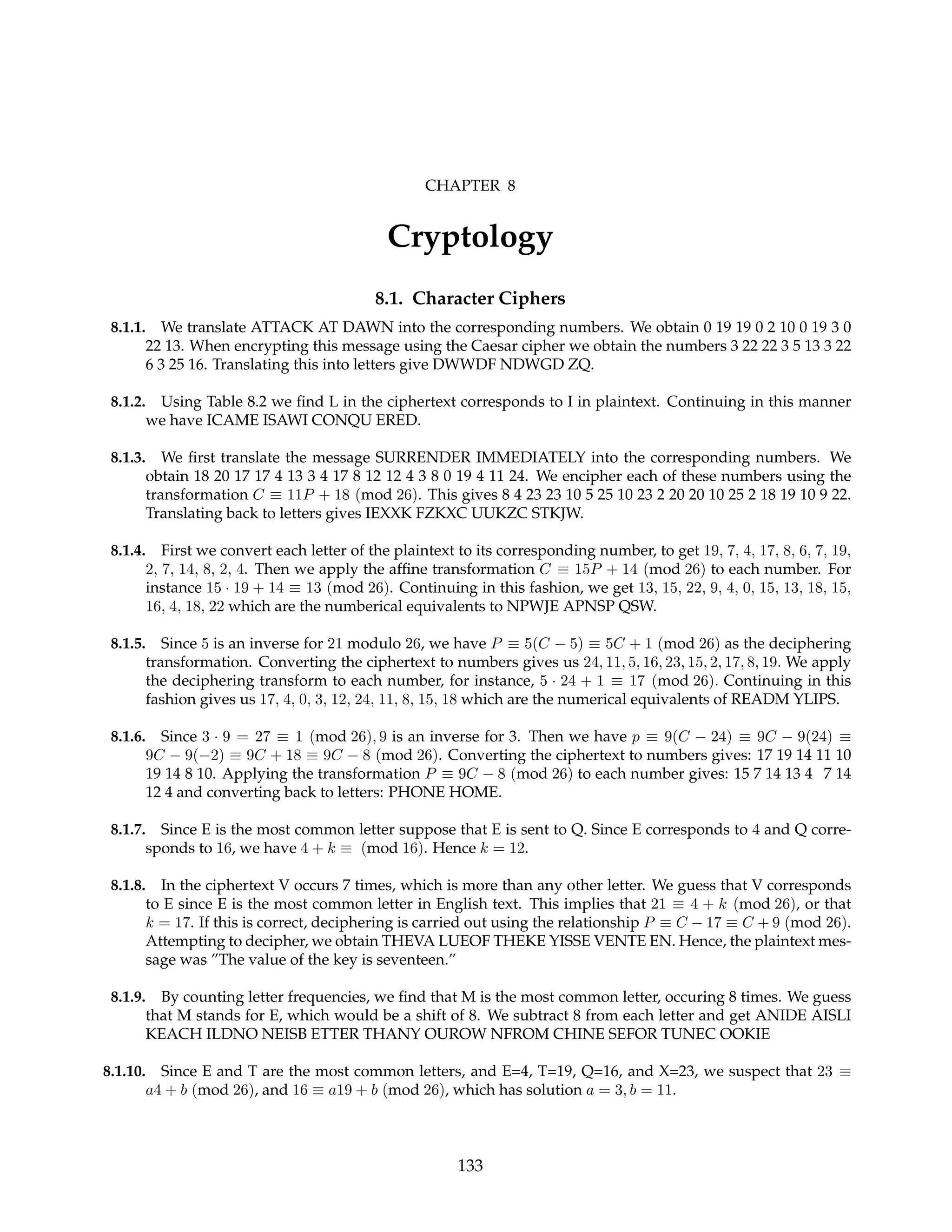 CHAPTER 8
Cryptology
8.1. Character Ciphers
8.1.1. We translate ATTACK AT DAWN into the corresponding numbers. We obtain 0 19 19 0 2 10 0 19 3 0
22 13. When encrypting this message using the Caesar cipher we obtain the numbers 3 22 22 3 5 13 3 22
6 3 25 16. Translating this into letters give DWWDF NDWGD ZQ.
8.1.2. Using Table 8.2 we find L in the ciphertext corresponds to I in plaintext. Continuing in this manner
we have ICAME ISAWI CONQU ERED.
8.1.3. We first translate the message SURRENDER IMMEDIATELY into the corresponding numbers. We
obtain 18 20 17 17 4 13 3 4 17 8 12 12 4 3 8 0 19 4 11 24. We encipher each of these numbers using the
transformation C ≡ 11P + 18 (mod 26). This gives 8 4 23 23 10 5 25 10 23 2 20 20 10 25 2 18 19 10 9 22.
Translating back to letters gives IEXXK FZKXC UUKZC STKJW.
8.1.4. First we convert each letter of the plaintext to its corresponding number, to get 19, 7, 4, 17, 8, 6, 7, 19,
2, 7, 14, 8, 2, 4. Then we apply the affine transformation C ≡ 15P + 14 (mod 26) to each number. For
instance 15 · 19 + 14 ≡ 13 (mod 26). Continuing in this fashion, we get 13, 15, 22, 9, 4, 0, 15, 13, 18, 15,
16, 4, 18, 22 which are the numberical equivalents to NPWJE APNSP QSW.
8.1.5. Since 5 is an inverse for 21 modulo 26, we have P ≡ 5(C − 5) ≡ 5C + 1 (mod 26) as the deciphering
transformation. Converting the ciphertext to numbers gives us 24, 11, 5, 16, 23, 15, 2, 17, 8, 19. We apply
the deciphering transform to each number, for instance, 5 · 24 + 1 ≡ 17 (mod 26). Continuing in this
fashion gives us 17, 4, 0, 3, 12, 24, 11, 8, 15, 18 which are the numerical equivalents of READM YLIPS.
8.1.6. Since 3 · 9 = 27 ≡ 1 (mod 26), 9 is an inverse for 3. Then we have p ≡ 9(C − 24) ≡ 9C − 9(24) ≡
9C − 9(−2) ≡ 9C + 18 ≡ 9C − 8 (mod 26). Converting the ciphertext to numbers gives: 17 19 14 11 10
19 14 8 10. Applying the transformation P ≡ 9C − 8 (mod 26) to each number gives: 15 7 14 13 4 7 14
12 4 and converting back to letters: PHONE HOME.
8.1.7. Since E is the most common letter suppose that E is sent to Q. Since E corresponds to 4 and Q corre-
sponds to 16, we have 4 + k ≡ (mod 16). Hence k = 12.
8.1.8. In the ciphertext V occurs 7 times, which is more than any other letter. We guess that V corresponds
to E since E is the most common letter in English text. This implies that 21 ≡ 4 + k (mod 26), or that
k = 17. If this is correct, deciphering is carried out using the relationship P ≡ C − 17 ≡ C + 9 (mod 26).
Attempting to decipher, we obtain THEVA LUEOF THEKE YISSE VENTE EN. Hence, the plaintext mes-
sage was ”The value of the key is seventeen.”
8.1.9. By counting letter frequencies, we find that M is the most common letter, occuring 8 times. We guess
that M stands for E, which would be a shift of 8. We subtract 8 from each letter and get ANIDE AISLI
KEACH ILDNO NEISB ETTER THANY OUROW NFROM CHINE SEFOR TUNEC OOKIE
8.1.10. Since E and T are the most common letters, and E=4, T=19, Q=16, and X=23, we suspect that 23 ≡
a4 + b (mod 26), and 16 ≡ a19 + b (mod 26), which has solution a = 3, b = 11.
133
 