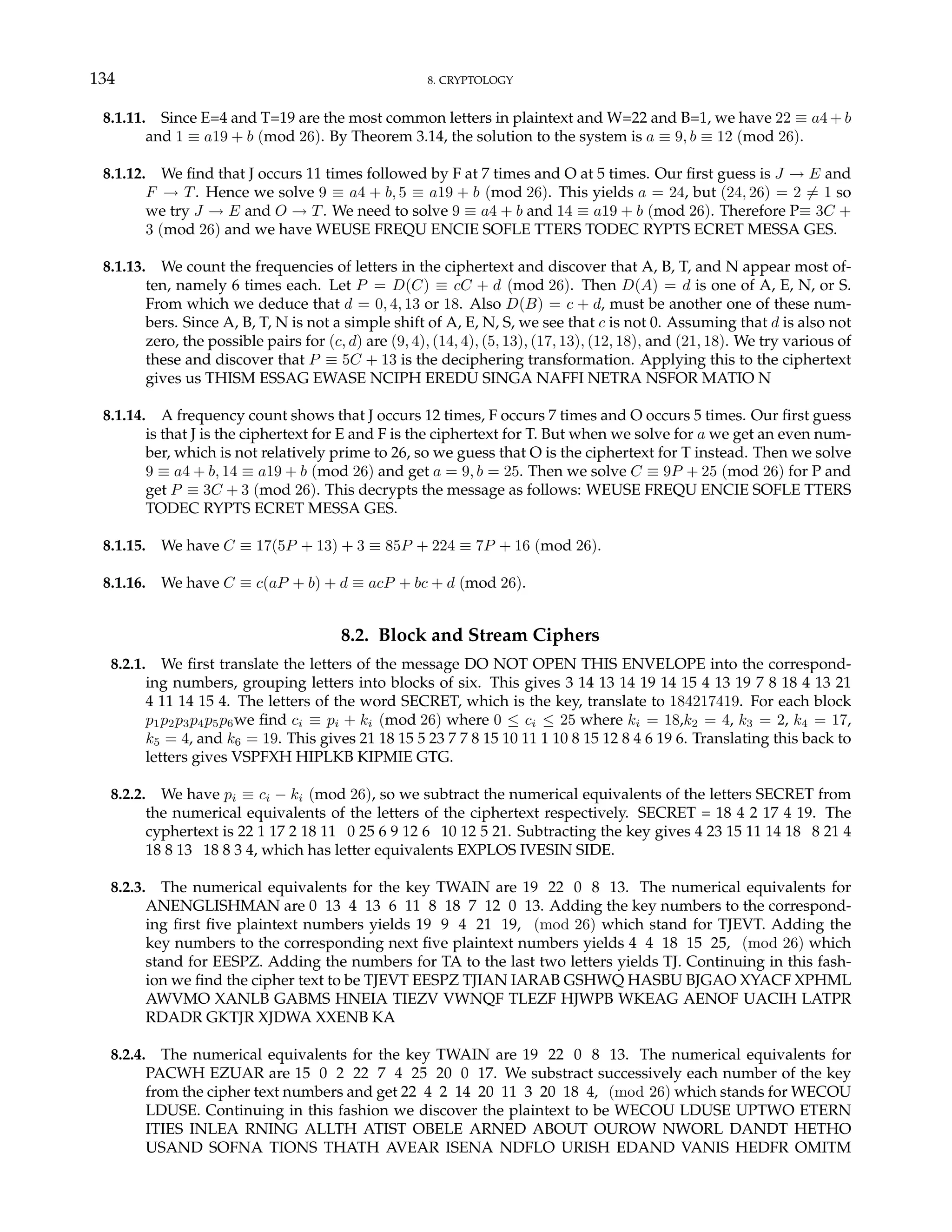 134 8. CRYPTOLOGY
8.1.11. Since E=4 and T=19 are the most common letters in plaintext and W=22 and B=1, we have 22 ≡ a4 + b
and 1 ≡ a19 + b (mod 26). By Theorem 3.14, the solution to the system is a ≡ 9, b ≡ 12 (mod 26).
8.1.12. We find that J occurs 11 times followed by F at 7 times and O at 5 times. Our first guess is J → E and
F → T. Hence we solve 9 ≡ a4 + b, 5 ≡ a19 + b (mod 26). This yields a = 24, but (24, 26) = 2 6= 1 so
we try J → E and O → T. We need to solve 9 ≡ a4 + b and 14 ≡ a19 + b (mod 26). Therefore P≡ 3C +
3 (mod 26) and we have WEUSE FREQU ENCIE SOFLE TTERS TODEC RYPTS ECRET MESSA GES.
8.1.13. We count the frequencies of letters in the ciphertext and discover that A, B, T, and N appear most of-
ten, namely 6 times each. Let P = D(C) ≡ cC + d (mod 26). Then D(A) = d is one of A, E, N, or S.
From which we deduce that d = 0, 4, 13 or 18. Also D(B) = c + d, must be another one of these num-
bers. Since A, B, T, N is not a simple shift of A, E, N, S, we see that c is not 0. Assuming that d is also not
zero, the possible pairs for (c, d) are (9, 4), (14, 4), (5, 13), (17, 13), (12, 18), and (21, 18). We try various of
these and discover that P ≡ 5C + 13 is the deciphering transformation. Applying this to the ciphertext
gives us THISM ESSAG EWASE NCIPH EREDU SINGA NAFFI NETRA NSFOR MATIO N
8.1.14. A frequency count shows that J occurs 12 times, F occurs 7 times and O occurs 5 times. Our first guess
is that J is the ciphertext for E and F is the ciphertext for T. But when we solve for a we get an even num-
ber, which is not relatively prime to 26, so we guess that O is the ciphertext for T instead. Then we solve
9 ≡ a4 + b, 14 ≡ a19 + b (mod 26) and get a = 9, b = 25. Then we solve C ≡ 9P + 25 (mod 26) for P and
get P ≡ 3C + 3 (mod 26). This decrypts the message as follows: WEUSE FREQU ENCIE SOFLE TTERS
TODEC RYPTS ECRET MESSA GES.
8.1.15. We have C ≡ 17(5P + 13) + 3 ≡ 85P + 224 ≡ 7P + 16 (mod 26).
8.1.16. We have C ≡ c(aP + b) + d ≡ acP + bc + d (mod 26).
8.2. Block and Stream Ciphers
8.2.1. We first translate the letters of the message DO NOT OPEN THIS ENVELOPE into the correspond-
ing numbers, grouping letters into blocks of six. This gives 3 14 13 14 19 14 15 4 13 19 7 8 18 4 13 21
4 11 14 15 4. The letters of the word SECRET, which is the key, translate to 184217419. For each block
p1p2p3p4p5p6we find ci ≡ pi + ki (mod 26) where 0 ≤ ci ≤ 25 where ki = 18,k2 = 4, k3 = 2, k4 = 17,
k5 = 4, and k6 = 19. This gives 21 18 15 5 23 7 7 8 15 10 11 1 10 8 15 12 8 4 6 19 6. Translating this back to
letters gives VSPFXH HIPLKB KIPMIE GTG.
8.2.2. We have pi ≡ ci − ki (mod 26), so we subtract the numerical equivalents of the letters SECRET from
the numerical equivalents of the letters of the ciphertext respectively. SECRET = 18 4 2 17 4 19. The
cyphertext is 22 1 17 2 18 11 0 25 6 9 12 6 10 12 5 21. Subtracting the key gives 4 23 15 11 14 18 8 21 4
18 8 13 18 8 3 4, which has letter equivalents EXPLOS IVESIN SIDE.
8.2.3. The numerical equivalents for the key TWAIN are 19 22 0 8 13. The numerical equivalents for
ANENGLISHMAN are 0 13 4 13 6 11 8 18 7 12 0 13. Adding the key numbers to the correspond-
ing first five plaintext numbers yields 19 9 4 21 19, (mod 26) which stand for TJEVT. Adding the
key numbers to the corresponding next five plaintext numbers yields 4 4 18 15 25, (mod 26) which
stand for EESPZ. Adding the numbers for TA to the last two letters yields TJ. Continuing in this fash-
ion we find the cipher text to be TJEVT EESPZ TJIAN IARAB GSHWQ HASBU BJGAO XYACF XPHML
AWVMO XANLB GABMS HNEIA TIEZV VWNQF TLEZF HJWPB WKEAG AENOF UACIH LATPR
RDADR GKTJR XJDWA XXENB KA
8.2.4. The numerical equivalents for the key TWAIN are 19 22 0 8 13. The numerical equivalents for
PACWH EZUAR are 15 0 2 22 7 4 25 20 0 17. We substract successively each number of the key
from the cipher text numbers and get 22 4 2 14 20 11 3 20 18 4, (mod 26) which stands for WECOU
LDUSE. Continuing in this fashion we discover the plaintext to be WECOU LDUSE UPTWO ETERN
ITIES INLEA RNING ALLTH ATIST OBELE ARNED ABOUT OUROW NWORL DANDT HETHO
USAND SOFNA TIONS THATH AVEAR ISENA NDFLO URISH EDAND VANIS HEDFR OMITM
 
