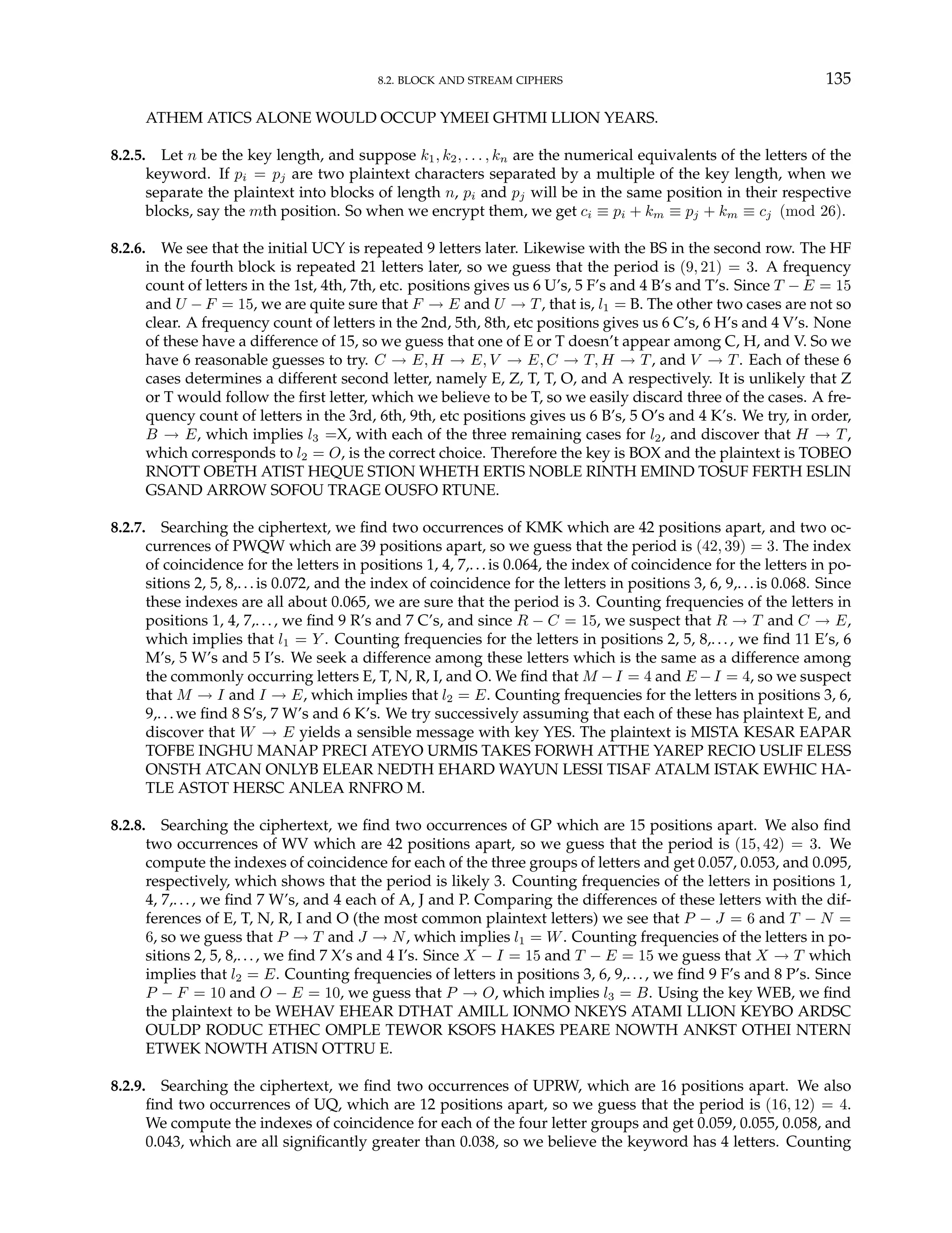 8.2. BLOCK AND STREAM CIPHERS 135
ATHEM ATICS ALONE WOULD OCCUP YMEEI GHTMI LLION YEARS.
8.2.5. Let n be the key length, and suppose k1, k2, . . . , kn are the numerical equivalents of the letters of the
keyword. If pi = pj are two plaintext characters separated by a multiple of the key length, when we
separate the plaintext into blocks of length n, pi and pj will be in the same position in their respective
blocks, say the mth position. So when we encrypt them, we get ci ≡ pi + km ≡ pj + km ≡ cj (mod 26).
8.2.6. We see that the initial UCY is repeated 9 letters later. Likewise with the BS in the second row. The HF
in the fourth block is repeated 21 letters later, so we guess that the period is (9, 21) = 3. A frequency
count of letters in the 1st, 4th, 7th, etc. positions gives us 6 U’s, 5 F’s and 4 B’s and T’s. Since T − E = 15
and U − F = 15, we are quite sure that F → E and U → T, that is, l1 = B. The other two cases are not so
clear. A frequency count of letters in the 2nd, 5th, 8th, etc positions gives us 6 C’s, 6 H’s and 4 V’s. None
of these have a difference of 15, so we guess that one of E or T doesn’t appear among C, H, and V. So we
have 6 reasonable guesses to try. C → E, H → E, V → E, C → T, H → T, and V → T. Each of these 6
cases determines a different second letter, namely E, Z, T, T, O, and A respectively. It is unlikely that Z
or T would follow the first letter, which we believe to be T, so we easily discard three of the cases. A fre-
quency count of letters in the 3rd, 6th, 9th, etc positions gives us 6 B’s, 5 O’s and 4 K’s. We try, in order,
B → E, which implies l3 =X, with each of the three remaining cases for l2, and discover that H → T,
which corresponds to l2 = O, is the correct choice. Therefore the key is BOX and the plaintext is TOBEO
RNOTT OBETH ATIST HEQUE STION WHETH ERTIS NOBLE RINTH EMIND TOSUF FERTH ESLIN
GSAND ARROW SOFOU TRAGE OUSFO RTUNE.
8.2.7. Searching the ciphertext, we find two occurrences of KMK which are 42 positions apart, and two oc-
currences of PWQW which are 39 positions apart, so we guess that the period is (42, 39) = 3. The index
of coincidence for the letters in positions 1, 4, 7,...is 0.064, the index of coincidence for the letters in po-
sitions 2, 5, 8,. .. is 0.072, and the index of coincidence for the letters in positions 3, 6, 9,. ..is 0.068. Since
these indexes are all about 0.065, we are sure that the period is 3. Counting frequencies of the letters in
positions 1, 4, 7,.. ., we find 9 R’s and 7 C’s, and since R − C = 15, we suspect that R → T and C → E,
which implies that l1 = Y . Counting frequencies for the letters in positions 2, 5, 8,.. ., we find 11 E’s, 6
M’s, 5 W’s and 5 I’s. We seek a difference among these letters which is the same as a difference among
the commonly occurring letters E, T, N, R, I, and O. We find that M −I = 4 and E −I = 4, so we suspect
that M → I and I → E, which implies that l2 = E. Counting frequencies for the letters in positions 3, 6,
9,. ..we find 8 S’s, 7 W’s and 6 K’s. We try successively assuming that each of these has plaintext E, and
discover that W → E yields a sensible message with key YES. The plaintext is MISTA KESAR EAPAR
TOFBE INGHU MANAP PRECI ATEYO URMIS TAKES FORWH ATTHE YAREP RECIO USLIF ELESS
ONSTH ATCAN ONLYB ELEAR NEDTH EHARD WAYUN LESSI TISAF ATALM ISTAK EWHIC HA-
TLE ASTOT HERSC ANLEA RNFRO M.
8.2.8. Searching the ciphertext, we find two occurrences of GP which are 15 positions apart. We also find
two occurrences of WV which are 42 positions apart, so we guess that the period is (15, 42) = 3. We
compute the indexes of coincidence for each of the three groups of letters and get 0.057, 0.053, and 0.095,
respectively, which shows that the period is likely 3. Counting frequencies of the letters in positions 1,
4, 7,... , we find 7 W’s, and 4 each of A, J and P. Comparing the differences of these letters with the dif-
ferences of E, T, N, R, I and O (the most common plaintext letters) we see that P − J = 6 and T − N =
6, so we guess that P → T and J → N, which implies l1 = W. Counting frequencies of the letters in po-
sitions 2, 5, 8,.. ., we find 7 X’s and 4 I’s. Since X − I = 15 and T − E = 15 we guess that X → T which
implies that l2 = E. Counting frequencies of letters in positions 3, 6, 9,. .., we find 9 F’s and 8 P’s. Since
P − F = 10 and O − E = 10, we guess that P → O, which implies l3 = B. Using the key WEB, we find
the plaintext to be WEHAV EHEAR DTHAT AMILL IONMO NKEYS ATAMI LLION KEYBO ARDSC
OULDP RODUC ETHEC OMPLE TEWOR KSOFS HAKES PEARE NOWTH ANKST OTHEI NTERN
ETWEK NOWTH ATISN OTTRU E.
8.2.9. Searching the ciphertext, we find two occurrences of UPRW, which are 16 positions apart. We also
find two occurrences of UQ, which are 12 positions apart, so we guess that the period is (16, 12) = 4.
We compute the indexes of coincidence for each of the four letter groups and get 0.059, 0.055, 0.058, and
0.043, which are all significantly greater than 0.038, so we believe the keyword has 4 letters. Counting
 
