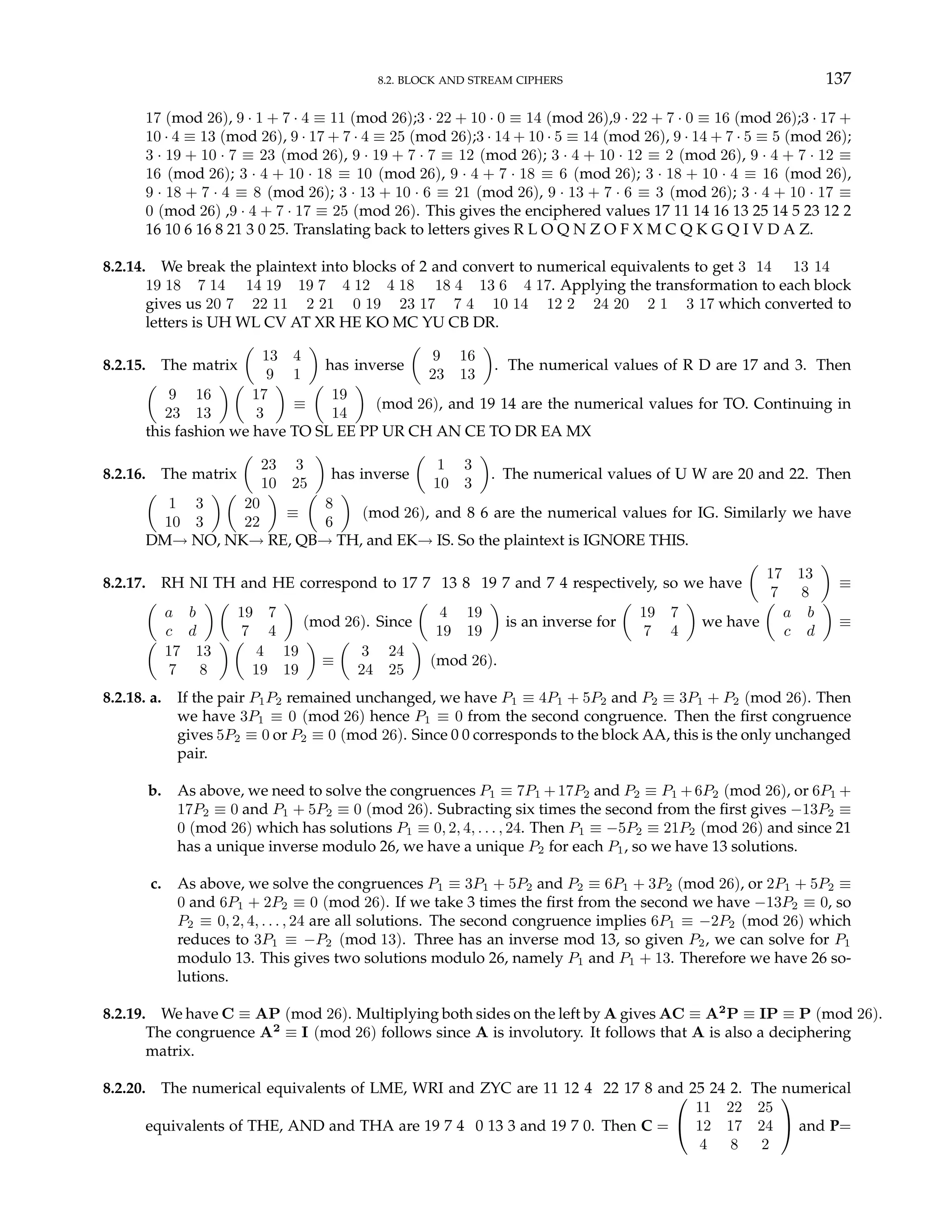 8.2. BLOCK AND STREAM CIPHERS 137
17 (mod 26), 9 · 1 + 7 · 4 ≡ 11 (mod 26);3 · 22 + 10 · 0 ≡ 14 (mod 26),9 · 22 + 7 · 0 ≡ 16 (mod 26);3 · 17 +
10 · 4 ≡ 13 (mod 26), 9 · 17 + 7 · 4 ≡ 25 (mod 26);3 · 14 + 10 · 5 ≡ 14 (mod 26), 9 · 14 + 7 · 5 ≡ 5 (mod 26);
3 · 19 + 10 · 7 ≡ 23 (mod 26), 9 · 19 + 7 · 7 ≡ 12 (mod 26); 3 · 4 + 10 · 12 ≡ 2 (mod 26), 9 · 4 + 7 · 12 ≡
16 (mod 26); 3 · 4 + 10 · 18 ≡ 10 (mod 26), 9 · 4 + 7 · 18 ≡ 6 (mod 26); 3 · 18 + 10 · 4 ≡ 16 (mod 26),
9 · 18 + 7 · 4 ≡ 8 (mod 26); 3 · 13 + 10 · 6 ≡ 21 (mod 26), 9 · 13 + 7 · 6 ≡ 3 (mod 26); 3 · 4 + 10 · 17 ≡
0 (mod 26) ,9 · 4 + 7 · 17 ≡ 25 (mod 26). This gives the enciphered values 17 11 14 16 13 25 14 5 23 12 2
16 10 6 16 8 21 3 0 25. Translating back to letters gives R L O Q N Z O F X M C Q K G Q I V D A Z.
8.2.14. We break the plaintext into blocks of 2 and convert to numerical equivalents to get 3 14 13 14
19 18 7 14 14 19 19 7 4 12 4 18 18 4 13 6 4 17. Applying the transformation to each block
gives us 20 7 22 11 2 21 0 19 23 17 7 4 10 14 12 2 24 20 2 1 3 17 which converted to
letters is UH WL CV AT XR HE KO MC YU CB DR.
8.2.15. The matrix
µ
13 4
9 1
¶
has inverse
µ
9 16
23 13
¶
. The numerical values of R D are 17 and 3. Then
µ
9 16
23 13
¶ µ
17
3
¶
≡
µ
19
14
¶
(mod 26), and 19 14 are the numerical values for TO. Continuing in
this fashion we have TO SL EE PP UR CH AN CE TO DR EA MX
8.2.16. The matrix
µ
23 3
10 25
¶
has inverse
µ
1 3
10 3
¶
. The numerical values of U W are 20 and 22. Then
µ
1 3
10 3
¶ µ
20
22
¶
≡
µ
8
6
¶
(mod 26), and 8 6 are the numerical values for IG. Similarly we have
DM→ NO, NK→ RE, QB→ TH, and EK→ IS. So the plaintext is IGNORE THIS.
8.2.17. RH NI TH and HE correspond to 17 7 13 8 19 7 and 7 4 respectively, so we have
µ
17 13
7 8
¶
≡
µ
a b
c d
¶ µ
19 7
7 4
¶
(mod 26). Since
µ
4 19
19 19
¶
is an inverse for
µ
19 7
7 4
¶
we have
µ
a b
c d
¶
≡
µ
17 13
7 8
¶ µ
4 19
19 19
¶
≡
µ
3 24
24 25
¶
(mod 26).
8.2.18. a. If the pair P1P2 remained unchanged, we have P1 ≡ 4P1 + 5P2 and P2 ≡ 3P1 + P2 (mod 26). Then
we have 3P1 ≡ 0 (mod 26) hence P1 ≡ 0 from the second congruence. Then the first congruence
gives 5P2 ≡ 0 or P2 ≡ 0 (mod 26). Since 0 0 corresponds to the block AA, this is the only unchanged
pair.
b. As above, we need to solve the congruences P1 ≡ 7P1 +17P2 and P2 ≡ P1 +6P2 (mod 26), or 6P1 +
17P2 ≡ 0 and P1 + 5P2 ≡ 0 (mod 26). Subracting six times the second from the first gives −13P2 ≡
0 (mod 26) which has solutions P1 ≡ 0, 2, 4, . . . , 24. Then P1 ≡ −5P2 ≡ 21P2 (mod 26) and since 21
has a unique inverse modulo 26, we have a unique P2 for each P1, so we have 13 solutions.
c. As above, we solve the congruences P1 ≡ 3P1 + 5P2 and P2 ≡ 6P1 + 3P2 (mod 26), or 2P1 + 5P2 ≡
0 and 6P1 + 2P2 ≡ 0 (mod 26). If we take 3 times the first from the second we have −13P2 ≡ 0, so
P2 ≡ 0, 2, 4, . . . , 24 are all solutions. The second congruence implies 6P1 ≡ −2P2 (mod 26) which
reduces to 3P1 ≡ −P2 (mod 13). Three has an inverse mod 13, so given P2, we can solve for P1
modulo 13. This gives two solutions modulo 26, namely P1 and P1 + 13. Therefore we have 26 so-
lutions.
8.2.19. We have C ≡ AP (mod 26). Multiplying both sides on the left by A gives AC ≡ A2
P ≡ IP ≡ P (mod 26).
The congruence A2
≡ I (mod 26) follows since A is involutory. It follows that A is also a deciphering
matrix.
8.2.20. The numerical equivalents of LME, WRI and ZYC are 11 12 4 22 17 8 and 25 24 2. The numerical
equivalents of THE, AND and THA are 19 7 4 0 13 3 and 19 7 0. Then C =


11 22 25
12 17 24
4 8 2

 and P=
 