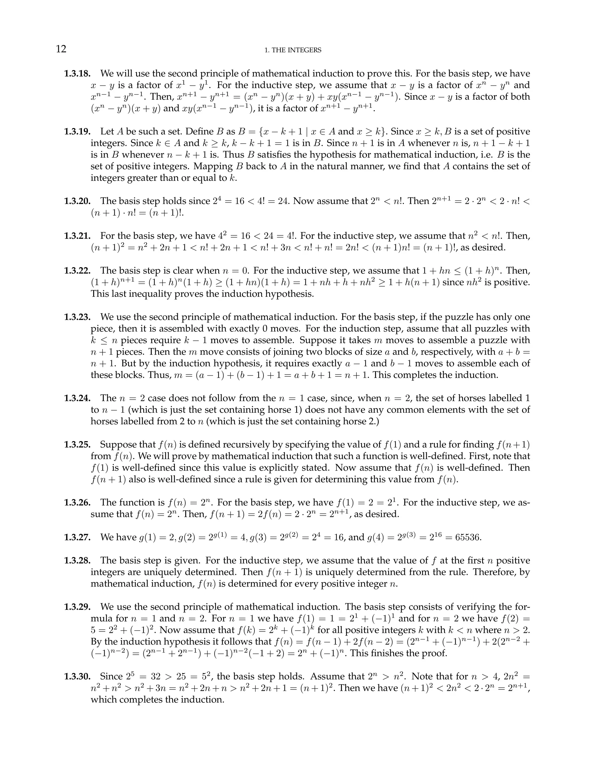 12 1. THE INTEGERS
1.3.18. We will use the second principle of mathematical induction to prove this. For the basis step, we have
x − y is a factor of x1
− y1
. For the inductive step, we assume that x − y is a factor of xn
− yn
and
xn−1
− yn−1
. Then, xn+1
− yn+1
= (xn
− yn
)(x + y) + xy(xn−1
− yn−1
). Since x − y is a factor of both
(xn
− yn
)(x + y) and xy(xn−1
− yn−1
), it is a factor of xn+1
− yn+1
.
1.3.19. Let A be such a set. Define B as B = {x − k + 1 | x ∈ A and x ≥ k}. Since x ≥ k, B is a set of positive
integers. Since k ∈ A and k ≥ k, k − k + 1 = 1 is in B. Since n + 1 is in A whenever n is, n + 1 − k + 1
is in B whenever n − k + 1 is. Thus B satisfies the hypothesis for mathematical induction, i.e. B is the
set of positive integers. Mapping B back to A in the natural manner, we find that A contains the set of
integers greater than or equal to k.
1.3.20. The basis step holds since 24
= 16 < 4! = 24. Now assume that 2n
< n!. Then 2n+1
= 2 · 2n
< 2 · n! <
(n + 1) · n! = (n + 1)!.
1.3.21. For the basis step, we have 42
= 16 < 24 = 4!. For the inductive step, we assume that n2
< n!. Then,
(n + 1)2
= n2
+ 2n + 1 < n! + 2n + 1 < n! + 3n < n! + n! = 2n! < (n + 1)n! = (n + 1)!, as desired.
1.3.22. The basis step is clear when n = 0. For the inductive step, we assume that 1 + hn ≤ (1 + h)n
. Then,
(1 + h)n+1
= (1 + h)n
(1 + h) ≥ (1 + hn)(1 + h) = 1 + nh + h + nh2
≥ 1 + h(n + 1) since nh2
is positive.
This last inequality proves the induction hypothesis.
1.3.23. We use the second principle of mathematical induction. For the basis step, if the puzzle has only one
piece, then it is assembled with exactly 0 moves. For the induction step, assume that all puzzles with
k ≤ n pieces require k − 1 moves to assemble. Suppose it takes m moves to assemble a puzzle with
n + 1 pieces. Then the m move consists of joining two blocks of size a and b, respectively, with a + b =
n + 1. But by the induction hypothesis, it requires exactly a − 1 and b − 1 moves to assemble each of
these blocks. Thus, m = (a − 1) + (b − 1) + 1 = a + b + 1 = n + 1. This completes the induction.
1.3.24. The n = 2 case does not follow from the n = 1 case, since, when n = 2, the set of horses labelled 1
to n − 1 (which is just the set containing horse 1) does not have any common elements with the set of
horses labelled from 2 to n (which is just the set containing horse 2.)
1.3.25. Suppose that f(n) is defined recursively by specifying the value of f(1) and a rule for finding f(n+1)
from f(n). We will prove by mathematical induction that such a function is well-defined. First, note that
f(1) is well-defined since this value is explicitly stated. Now assume that f(n) is well-defined. Then
f(n + 1) also is well-defined since a rule is given for determining this value from f(n).
1.3.26. The function is f(n) = 2n
. For the basis step, we have f(1) = 2 = 21
. For the inductive step, we as-
sume that f(n) = 2n
. Then, f(n + 1) = 2f(n) = 2 · 2n
= 2n+1
, as desired.
1.3.27. We have g(1) = 2, g(2) = 2g(1)
= 4, g(3) = 2g(2)
= 24
= 16, and g(4) = 2g(3)
= 216
= 65536.
1.3.28. The basis step is given. For the inductive step, we assume that the value of f at the first n positive
integers are uniquely determined. Then f(n + 1) is uniquely determined from the rule. Therefore, by
mathematical induction, f(n) is determined for every positive integer n.
1.3.29. We use the second principle of mathematical induction. The basis step consists of verifying the for-
mula for n = 1 and n = 2. For n = 1 we have f(1) = 1 = 21
+ (−1)1
and for n = 2 we have f(2) =
5 = 22
+ (−1)2
. Now assume that f(k) = 2k
+ (−1)k
for all positive integers k with k < n where n > 2.
By the induction hypothesis it follows that f(n) = f(n − 1) + 2f(n − 2) = (2n−1
+ (−1)n−1
) + 2(2n−2
+
(−1)n−2
) = (2n−1
+ 2n−1
) + (−1)n−2
(−1 + 2) = 2n
+ (−1)n
. This finishes the proof.
1.3.30. Since 25
= 32 > 25 = 52
, the basis step holds. Assume that 2n
> n2
. Note that for n > 4, 2n2
=
n2
+ n2
> n2
+ 3n = n2
+ 2n + n > n2
+ 2n + 1 = (n + 1)2
. Then we have (n + 1)2
< 2n2
< 2 · 2n
= 2n+1
,
which completes the induction.
 