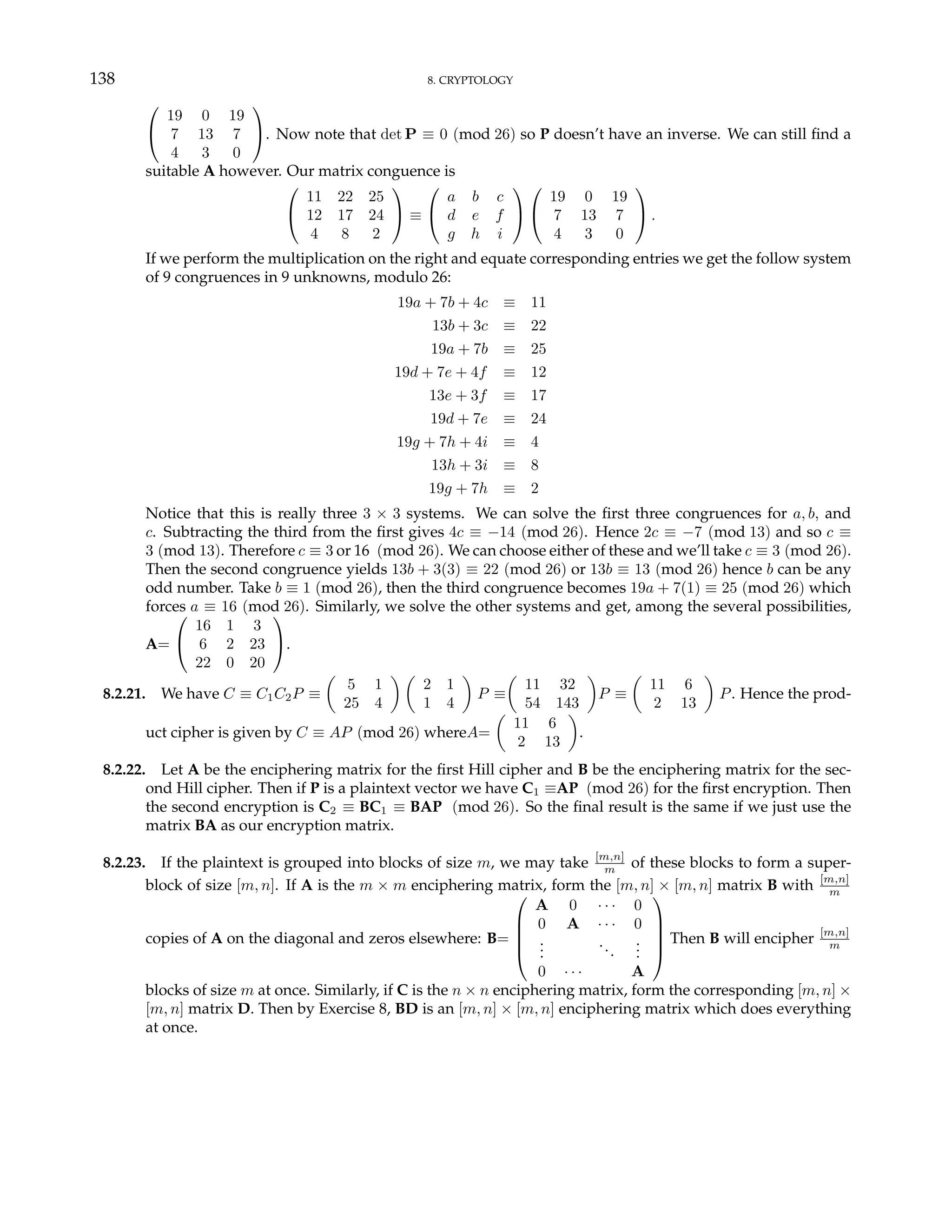 138 8. CRYPTOLOGY


19 0 19
7 13 7
4 3 0

. Now note that det P ≡ 0 (mod 26) so P doesn’t have an inverse. We can still find a
suitable A however. Our matrix conguence is


11 22 25
12 17 24
4 8 2

 ≡


a b c
d e f
g h i




19 0 19
7 13 7
4 3 0

 .
If we perform the multiplication on the right and equate corresponding entries we get the follow system
of 9 congruences in 9 unknowns, modulo 26:
19a + 7b + 4c ≡ 11
13b + 3c ≡ 22
19a + 7b ≡ 25
19d + 7e + 4f ≡ 12
13e + 3f ≡ 17
19d + 7e ≡ 24
19g + 7h + 4i ≡ 4
13h + 3i ≡ 8
19g + 7h ≡ 2
Notice that this is really three 3 × 3 systems. We can solve the first three congruences for a, b, and
c. Subtracting the third from the first gives 4c ≡ −14 (mod 26). Hence 2c ≡ −7 (mod 13) and so c ≡
3 (mod 13). Therefore c ≡ 3 or 16 (mod 26). We can choose either of these and we’ll take c ≡ 3 (mod 26).
Then the second congruence yields 13b + 3(3) ≡ 22 (mod 26) or 13b ≡ 13 (mod 26) hence b can be any
odd number. Take b ≡ 1 (mod 26), then the third congruence becomes 19a + 7(1) ≡ 25 (mod 26) which
forces a ≡ 16 (mod 26). Similarly, we solve the other systems and get, among the several possibilities,
A=


16 1 3
6 2 23
22 0 20

.
8.2.21. We have C ≡ C1C2P ≡
µ
5 1
25 4
¶ µ
2 1
1 4
¶
P ≡
µ
11 32
54 143
¶
P ≡
µ
11 6
2 13
¶
P. Hence the prod-
uct cipher is given by C ≡ AP (mod 26) whereA=
µ
11 6
2 13
¶
.
8.2.22. Let A be the enciphering matrix for the first Hill cipher and B be the enciphering matrix for the sec-
ond Hill cipher. Then if P is a plaintext vector we have C1 ≡AP (mod 26) for the first encryption. Then
the second encryption is C2 ≡ BC1 ≡ BAP (mod 26). So the final result is the same if we just use the
matrix BA as our encryption matrix.
8.2.23. If the plaintext is grouped into blocks of size m, we may take [m,n]
m of these blocks to form a super-
block of size [m, n]. If A is the m × m enciphering matrix, form the [m, n] × [m, n] matrix B with [m,n]
m
copies of A on the diagonal and zeros elsewhere: B=





A 0 · · · 0
0 A · · · 0
.
.
.
...
.
.
.
0 · · · A





Then B will encipher [m,n]
m
blocks of size m at once. Similarly, if C is the n × n enciphering matrix, form the corresponding [m, n] ×
[m, n] matrix D. Then by Exercise 8, BD is an [m, n] × [m, n] enciphering matrix which does everything
at once.
 