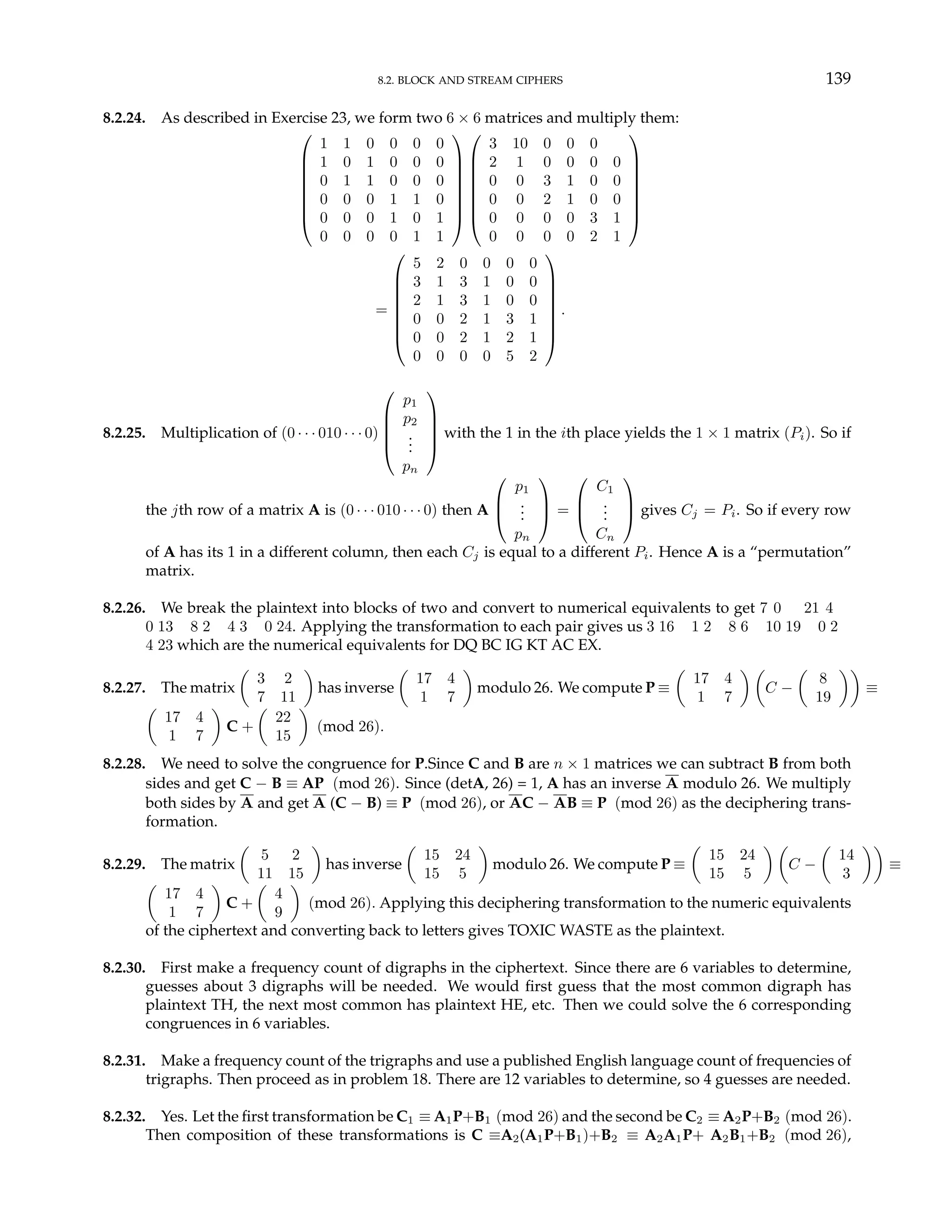 8.2. BLOCK AND STREAM CIPHERS 139
8.2.24. As described in Exercise 23, we form two 6 × 6 matrices and multiply them:








1 1 0 0 0 0
1 0 1 0 0 0
0 1 1 0 0 0
0 0 0 1 1 0
0 0 0 1 0 1
0 0 0 0 1 1
















3 10 0 0 0
2 1 0 0 0 0
0 0 3 1 0 0
0 0 2 1 0 0
0 0 0 0 3 1
0 0 0 0 2 1








=








5 2 0 0 0 0
3 1 3 1 0 0
2 1 3 1 0 0
0 0 2 1 3 1
0 0 2 1 2 1
0 0 0 0 5 2








.
8.2.25. Multiplication of (0 · · · 010 · · · 0)





p1
p2
.
.
.
pn





with the 1 in the ith place yields the 1 × 1 matrix (Pi). So if
the jth row of a matrix A is (0 · · · 010 · · · 0) then A



p1
.
.
.
pn


 =



C1
.
.
.
Cn


 gives Cj = Pi. So if every row
of A has its 1 in a different column, then each Cj is equal to a different Pi. Hence A is a “permutation”
matrix.
8.2.26. We break the plaintext into blocks of two and convert to numerical equivalents to get 7 0 21 4
0 13 8 2 4 3 0 24. Applying the transformation to each pair gives us 3 16 1 2 8 6 10 19 0 2
4 23 which are the numerical equivalents for DQ BC IG KT AC EX.
8.2.27. The matrix
µ
3 2
7 11
¶
has inverse
µ
17 4
1 7
¶
modulo 26. We compute P ≡
µ
17 4
1 7
¶ µ
C −
µ
8
19
¶¶
≡
µ
17 4
1 7
¶
C +
µ
22
15
¶
(mod 26).
8.2.28. We need to solve the congruence for P.Since C and B are n × 1 matrices we can subtract B from both
sides and get C − B ≡ AP (mod 26). Since (detA, 26) = 1, A has an inverse A modulo 26. We multiply
both sides by A and get A (C − B) ≡ P (mod 26), or AC − AB ≡ P (mod 26) as the deciphering trans-
formation.
8.2.29. The matrix
µ
5 2
11 15
¶
has inverse
µ
15 24
15 5
¶
modulo 26. We compute P ≡
µ
15 24
15 5
¶ µ
C −
µ
14
3
¶¶
≡
µ
17 4
1 7
¶
C +
µ
4
9
¶
(mod 26). Applying this deciphering transformation to the numeric equivalents
of the ciphertext and converting back to letters gives TOXIC WASTE as the plaintext.
8.2.30. First make a frequency count of digraphs in the ciphertext. Since there are 6 variables to determine,
guesses about 3 digraphs will be needed. We would first guess that the most common digraph has
plaintext TH, the next most common has plaintext HE, etc. Then we could solve the 6 corresponding
congruences in 6 variables.
8.2.31. Make a frequency count of the trigraphs and use a published English language count of frequencies of
trigraphs. Then proceed as in problem 18. There are 12 variables to determine, so 4 guesses are needed.
8.2.32. Yes. Let the first transformation be C1 ≡ A1P+B1 (mod 26) and the second be C2 ≡ A2P+B2 (mod 26).
Then composition of these transformations is C ≡A2(A1P+B1)+B2 ≡ A2A1P+ A2B1+B2 (mod 26),
 