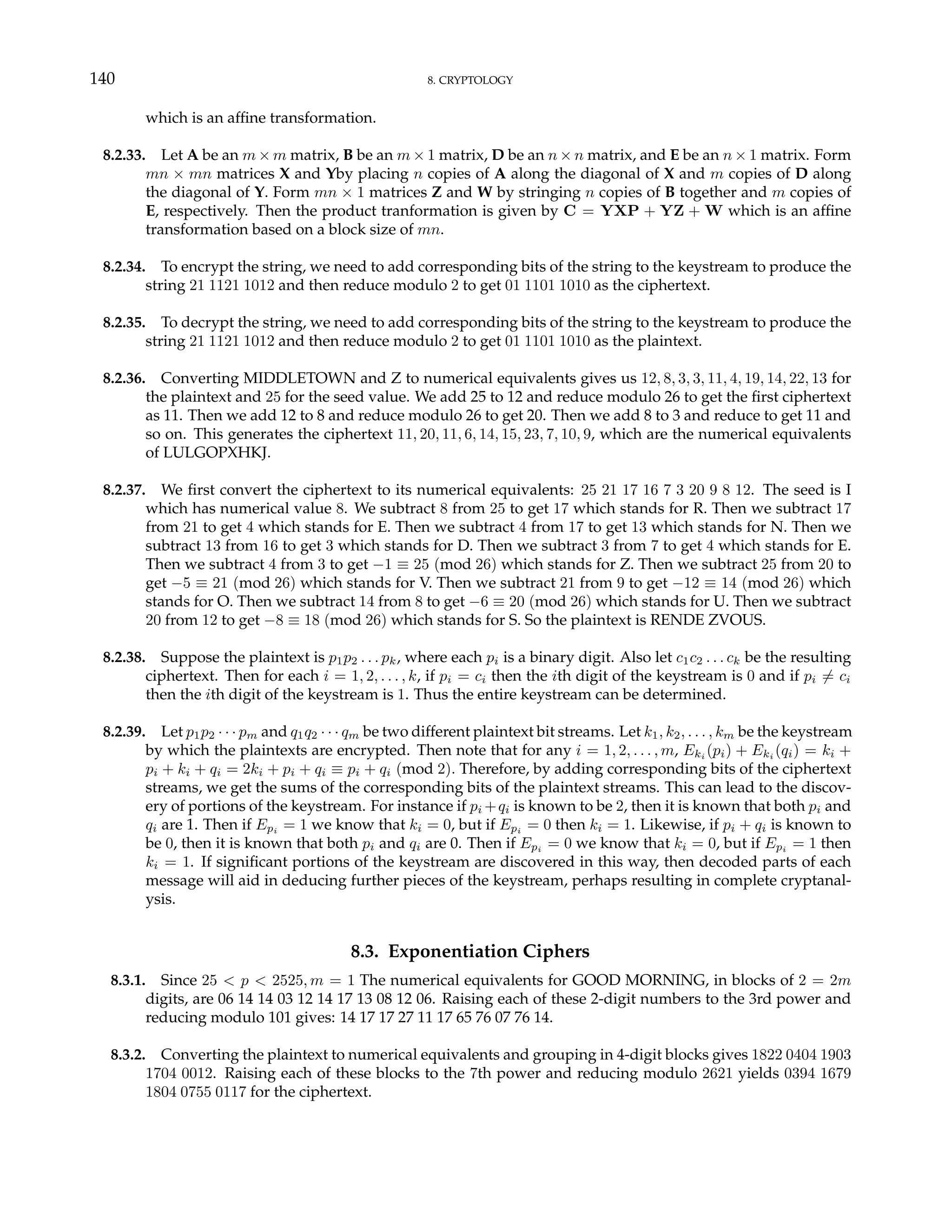 140 8. CRYPTOLOGY
which is an affine transformation.
8.2.33. Let A be an m × m matrix, B be an m × 1 matrix, D be an n × n matrix, and E be an n × 1 matrix. Form
mn × mn matrices X and Yby placing n copies of A along the diagonal of X and m copies of D along
the diagonal of Y. Form mn × 1 matrices Z and W by stringing n copies of B together and m copies of
E, respectively. Then the product tranformation is given by C = YXP + YZ + W which is an affine
transformation based on a block size of mn.
8.2.34. To encrypt the string, we need to add corresponding bits of the string to the keystream to produce the
string 21 1121 1012 and then reduce modulo 2 to get 01 1101 1010 as the ciphertext.
8.2.35. To decrypt the string, we need to add corresponding bits of the string to the keystream to produce the
string 21 1121 1012 and then reduce modulo 2 to get 01 1101 1010 as the plaintext.
8.2.36. Converting MIDDLETOWN and Z to numerical equivalents gives us 12, 8, 3, 3, 11, 4, 19, 14, 22, 13 for
the plaintext and 25 for the seed value. We add 25 to 12 and reduce modulo 26 to get the first ciphertext
as 11. Then we add 12 to 8 and reduce modulo 26 to get 20. Then we add 8 to 3 and reduce to get 11 and
so on. This generates the ciphertext 11, 20, 11, 6, 14, 15, 23, 7, 10, 9, which are the numerical equivalents
of LULGOPXHKJ.
8.2.37. We first convert the ciphertext to its numerical equivalents: 25 21 17 16 7 3 20 9 8 12. The seed is I
which has numerical value 8. We subtract 8 from 25 to get 17 which stands for R. Then we subtract 17
from 21 to get 4 which stands for E. Then we subtract 4 from 17 to get 13 which stands for N. Then we
subtract 13 from 16 to get 3 which stands for D. Then we subtract 3 from 7 to get 4 which stands for E.
Then we subtract 4 from 3 to get −1 ≡ 25 (mod 26) which stands for Z. Then we subtract 25 from 20 to
get −5 ≡ 21 (mod 26) which stands for V. Then we subtract 21 from 9 to get −12 ≡ 14 (mod 26) which
stands for O. Then we subtract 14 from 8 to get −6 ≡ 20 (mod 26) which stands for U. Then we subtract
20 from 12 to get −8 ≡ 18 (mod 26) which stands for S. So the plaintext is RENDE ZVOUS.
8.2.38. Suppose the plaintext is p1p2 . . . pk, where each pi is a binary digit. Also let c1c2 . . . ck be the resulting
ciphertext. Then for each i = 1, 2, . . . , k, if pi = ci then the ith digit of the keystream is 0 and if pi 6= ci
then the ith digit of the keystream is 1. Thus the entire keystream can be determined.
8.2.39. Let p1p2 · · · pm and q1q2 · · · qm be two different plaintext bit streams. Let k1, k2, . . . , km be the keystream
by which the plaintexts are encrypted. Then note that for any i = 1, 2, . . . , m, Eki (pi) + Eki (qi) = ki +
pi + ki + qi = 2ki + pi + qi ≡ pi + qi (mod 2). Therefore, by adding corresponding bits of the ciphertext
streams, we get the sums of the corresponding bits of the plaintext streams. This can lead to the discov-
ery of portions of the keystream. For instance if pi +qi is known to be 2, then it is known that both pi and
qi are 1. Then if Epi
= 1 we know that ki = 0, but if Epi
= 0 then ki = 1. Likewise, if pi + qi is known to
be 0, then it is known that both pi and qi are 0. Then if Epi = 0 we know that ki = 0, but if Epi = 1 then
ki = 1. If significant portions of the keystream are discovered in this way, then decoded parts of each
message will aid in deducing further pieces of the keystream, perhaps resulting in complete cryptanal-
ysis.
8.3. Exponentiation Ciphers
8.3.1. Since 25 < p < 2525, m = 1 The numerical equivalents for GOOD MORNING, in blocks of 2 = 2m
digits, are 06 14 14 03 12 14 17 13 08 12 06. Raising each of these 2-digit numbers to the 3rd power and
reducing modulo 101 gives: 14 17 17 27 11 17 65 76 07 76 14.
8.3.2. Converting the plaintext to numerical equivalents and grouping in 4-digit blocks gives 1822 0404 1903
1704 0012. Raising each of these blocks to the 7th power and reducing modulo 2621 yields 0394 1679
1804 0755 0117 for the ciphertext.
 