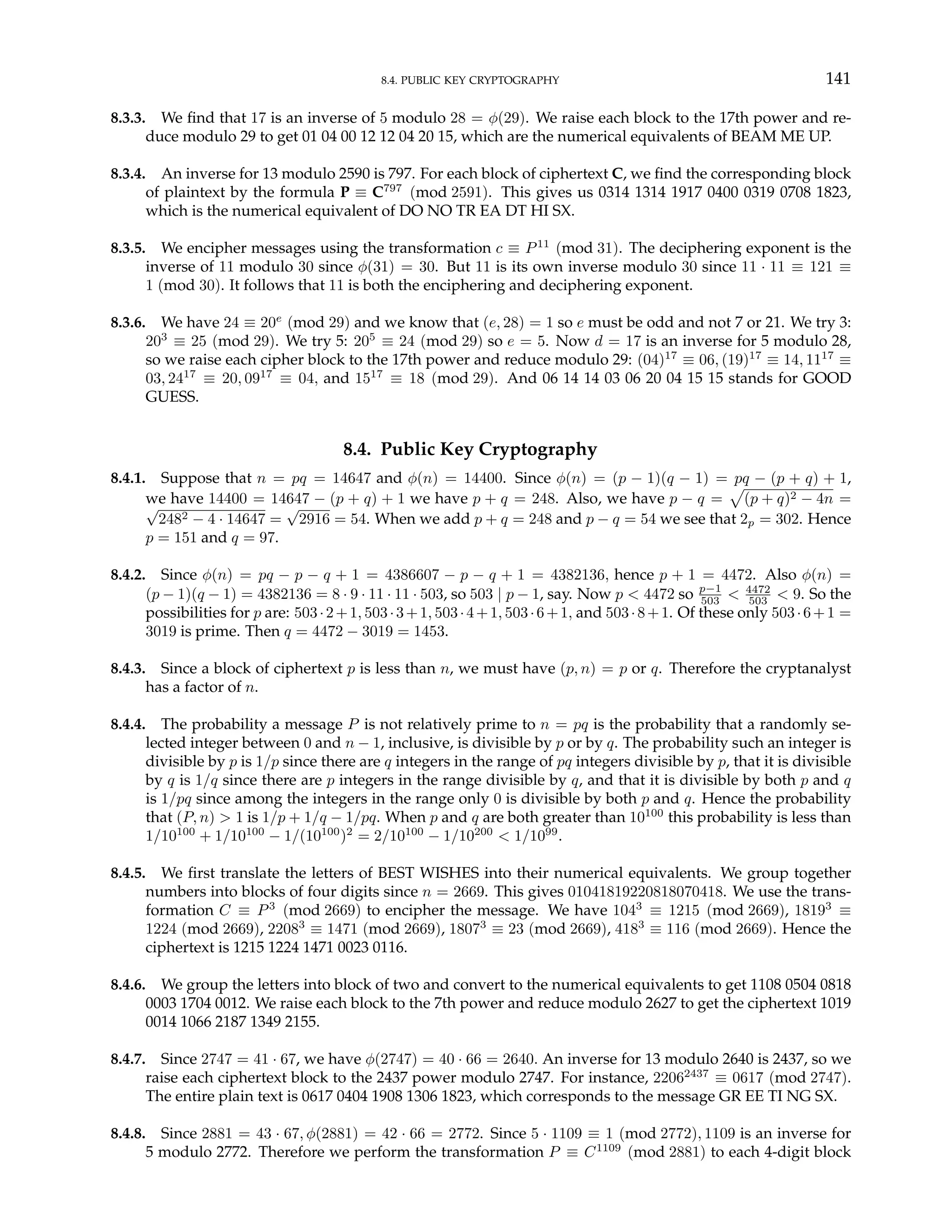 8.4. PUBLIC KEY CRYPTOGRAPHY 141
8.3.3. We find that 17 is an inverse of 5 modulo 28 = φ(29). We raise each block to the 17th power and re-
duce modulo 29 to get 01 04 00 12 12 04 20 15, which are the numerical equivalents of BEAM ME UP.
8.3.4. An inverse for 13 modulo 2590 is 797. For each block of ciphertext C, we find the corresponding block
of plaintext by the formula P ≡ C797
(mod 2591). This gives us 0314 1314 1917 0400 0319 0708 1823,
which is the numerical equivalent of DO NO TR EA DT HI SX.
8.3.5. We encipher messages using the transformation c ≡ P11
(mod 31). The deciphering exponent is the
inverse of 11 modulo 30 since φ(31) = 30. But 11 is its own inverse modulo 30 since 11 · 11 ≡ 121 ≡
1 (mod 30). It follows that 11 is both the enciphering and deciphering exponent.
8.3.6. We have 24 ≡ 20e
(mod 29) and we know that (e, 28) = 1 so e must be odd and not 7 or 21. We try 3:
203
≡ 25 (mod 29). We try 5: 205
≡ 24 (mod 29) so e = 5. Now d = 17 is an inverse for 5 modulo 28,
so we raise each cipher block to the 17th power and reduce modulo 29: (04)17
≡ 06, (19)17
≡ 14, 1117
≡
03, 2417
≡ 20, 0917
≡ 04, and 1517
≡ 18 (mod 29). And 06 14 14 03 06 20 04 15 15 stands for GOOD
GUESS.
8.4. Public Key Cryptography
8.4.1. Suppose that n = pq = 14647 and φ(n) = 14400. Since φ(n) = (p − 1)(q − 1) = pq − (p + q) + 1,
we have 14400 = 14647 − (p + q) + 1 we have p + q = 248. Also, we have p − q =
p
(p + q)2 − 4n =
√
2482 − 4 · 14647 =
√
2916 = 54. When we add p + q = 248 and p − q = 54 we see that 2p = 302. Hence
p = 151 and q = 97.
8.4.2. Since φ(n) = pq − p − q + 1 = 4386607 − p − q + 1 = 4382136, hence p + 1 = 4472. Also φ(n) =
(p − 1)(q − 1) = 4382136 = 8 · 9 · 11 · 11 · 503, so 503 | p − 1, say. Now p < 4472 so p−1
503 < 4472
503 < 9. So the
possibilities for p are: 503·2+1, 503·3+1, 503·4+1, 503·6+1, and 503·8+1. Of these only 503·6+1 =
3019 is prime. Then q = 4472 − 3019 = 1453.
8.4.3. Since a block of ciphertext p is less than n, we must have (p, n) = p or q. Therefore the cryptanalyst
has a factor of n.
8.4.4. The probability a message P is not relatively prime to n = pq is the probability that a randomly se-
lected integer between 0 and n − 1, inclusive, is divisible by p or by q. The probability such an integer is
divisible by p is 1/p since there are q integers in the range of pq integers divisible by p, that it is divisible
by q is 1/q since there are p integers in the range divisible by q, and that it is divisible by both p and q
is 1/pq since among the integers in the range only 0 is divisible by both p and q. Hence the probability
that (P, n) > 1 is 1/p + 1/q − 1/pq. When p and q are both greater than 10100
this probability is less than
1/10100
+ 1/10100
− 1/(10100
)2
= 2/10100
− 1/10200
< 1/1099
.
8.4.5. We first translate the letters of BEST WISHES into their numerical equivalents. We group together
numbers into blocks of four digits since n = 2669. This gives 01041819220818070418. We use the trans-
formation C ≡ P3
(mod 2669) to encipher the message. We have 1043
≡ 1215 (mod 2669), 18193
≡
1224 (mod 2669), 22083
≡ 1471 (mod 2669), 18073
≡ 23 (mod 2669), 4183
≡ 116 (mod 2669). Hence the
ciphertext is 1215 1224 1471 0023 0116.
8.4.6. We group the letters into block of two and convert to the numerical equivalents to get 1108 0504 0818
0003 1704 0012. We raise each block to the 7th power and reduce modulo 2627 to get the ciphertext 1019
0014 1066 2187 1349 2155.
8.4.7. Since 2747 = 41 · 67, we have φ(2747) = 40 · 66 = 2640. An inverse for 13 modulo 2640 is 2437, so we
raise each ciphertext block to the 2437 power modulo 2747. For instance, 22062437
≡ 0617 (mod 2747).
The entire plain text is 0617 0404 1908 1306 1823, which corresponds to the message GR EE TI NG SX.
8.4.8. Since 2881 = 43 · 67, φ(2881) = 42 · 66 = 2772. Since 5 · 1109 ≡ 1 (mod 2772), 1109 is an inverse for
5 modulo 2772. Therefore we perform the transformation P ≡ C1109
(mod 2881) to each 4-digit block
 
