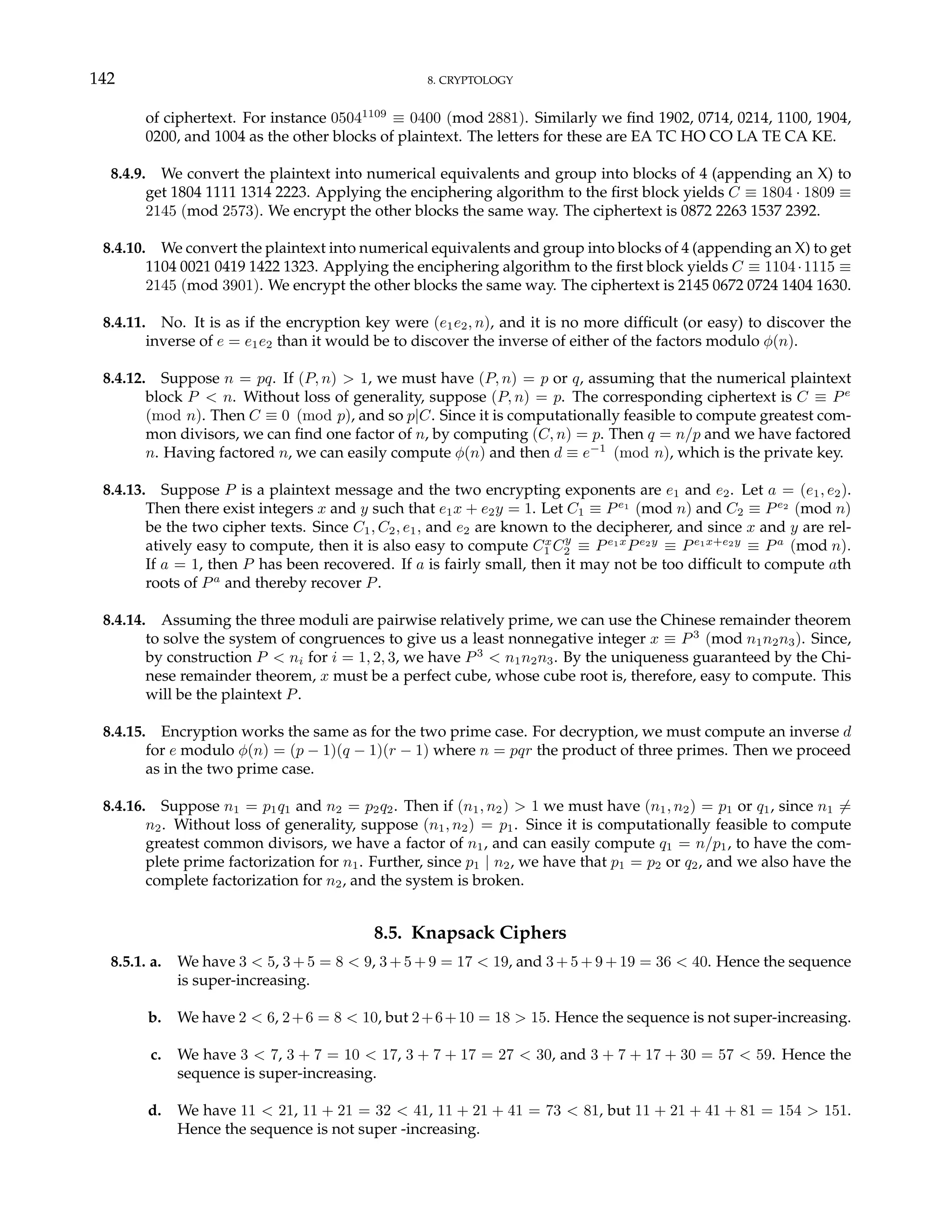 142 8. CRYPTOLOGY
of ciphertext. For instance 05041109
≡ 0400 (mod 2881). Similarly we find 1902, 0714, 0214, 1100, 1904,
0200, and 1004 as the other blocks of plaintext. The letters for these are EA TC HO CO LA TE CA KE.
8.4.9. We convert the plaintext into numerical equivalents and group into blocks of 4 (appending an X) to
get 1804 1111 1314 2223. Applying the enciphering algorithm to the first block yields C ≡ 1804 · 1809 ≡
2145 (mod 2573). We encrypt the other blocks the same way. The ciphertext is 0872 2263 1537 2392.
8.4.10. We convert the plaintext into numerical equivalents and group into blocks of 4 (appending an X) to get
1104 0021 0419 1422 1323. Applying the enciphering algorithm to the first block yields C ≡ 1104·1115 ≡
2145 (mod 3901). We encrypt the other blocks the same way. The ciphertext is 2145 0672 0724 1404 1630.
8.4.11. No. It is as if the encryption key were (e1e2, n), and it is no more difficult (or easy) to discover the
inverse of e = e1e2 than it would be to discover the inverse of either of the factors modulo φ(n).
8.4.12. Suppose n = pq. If (P, n) > 1, we must have (P, n) = p or q, assuming that the numerical plaintext
block P < n. Without loss of generality, suppose (P, n) = p. The corresponding ciphertext is C ≡ Pe
(mod n). Then C ≡ 0 (mod p), and so p|C. Since it is computationally feasible to compute greatest com-
mon divisors, we can find one factor of n, by computing (C, n) = p. Then q = n/p and we have factored
n. Having factored n, we can easily compute φ(n) and then d ≡ e−1
(mod n), which is the private key.
8.4.13. Suppose P is a plaintext message and the two encrypting exponents are e1 and e2. Let a = (e1, e2).
Then there exist integers x and y such that e1x + e2y = 1. Let C1 ≡ Pe1
(mod n) and C2 ≡ Pe2
(mod n)
be the two cipher texts. Since C1, C2, e1, and e2 are known to the decipherer, and since x and y are rel-
atively easy to compute, then it is also easy to compute Cx
1 Cy
2 ≡ Pe1x
Pe2y
≡ Pe1x+e2y
≡ Pa
(mod n).
If a = 1, then P has been recovered. If a is fairly small, then it may not be too difficult to compute ath
roots of Pa
and thereby recover P.
8.4.14. Assuming the three moduli are pairwise relatively prime, we can use the Chinese remainder theorem
to solve the system of congruences to give us a least nonnegative integer x ≡ P3
(mod n1n2n3). Since,
by construction P < ni for i = 1, 2, 3, we have P3
< n1n2n3. By the uniqueness guaranteed by the Chi-
nese remainder theorem, x must be a perfect cube, whose cube root is, therefore, easy to compute. This
will be the plaintext P.
8.4.15. Encryption works the same as for the two prime case. For decryption, we must compute an inverse d
for e modulo φ(n) = (p − 1)(q − 1)(r − 1) where n = pqr the product of three primes. Then we proceed
as in the two prime case.
8.4.16. Suppose n1 = p1q1 and n2 = p2q2. Then if (n1, n2) > 1 we must have (n1, n2) = p1 or q1, since n1 6=
n2. Without loss of generality, suppose (n1, n2) = p1. Since it is computationally feasible to compute
greatest common divisors, we have a factor of n1, and can easily compute q1 = n/p1, to have the com-
plete prime factorization for n1. Further, since p1 | n2, we have that p1 = p2 or q2, and we also have the
complete factorization for n2, and the system is broken.
8.5. Knapsack Ciphers
8.5.1. a. We have 3 < 5, 3 + 5 = 8 < 9, 3 + 5 + 9 = 17 < 19, and 3 + 5 + 9 + 19 = 36 < 40. Hence the sequence
is super-increasing.
b. We have 2 < 6, 2+6 = 8 < 10, but 2+6+10 = 18 > 15. Hence the sequence is not super-increasing.
c. We have 3 < 7, 3 + 7 = 10 < 17, 3 + 7 + 17 = 27 < 30, and 3 + 7 + 17 + 30 = 57 < 59. Hence the
sequence is super-increasing.
d. We have 11 < 21, 11 + 21 = 32 < 41, 11 + 21 + 41 = 73 < 81, but 11 + 21 + 41 + 81 = 154 > 151.
Hence the sequence is not super -increasing.
 
